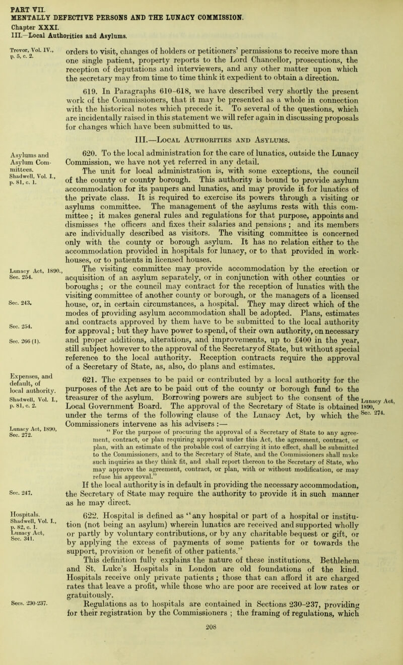 MENTALLY DEFECTIVE PERSONS AND THE LUNACY COMMISSION. Chapter XXXI. III.—Local Authorities and Asylums. Trevor, Vol. IV., p. 5, c. 2. Asylums and Asylum Com- mittees. Shad well, Vol. I., p. 81, c. 1. Lunacy Act, 1890., Sec. 254. Sec. 243. Sec. 254. Sec. 266 (1). Expenses, and default, of local authority. Shadwell, Vol. L, p. 81, c. 2. Lunacy Act, 1890, Sec. 272. Sec. 247. Hospitals. Shadwell, Vol. I., p. 82, c. 1. Lunacy Act, Sec. 341. Secs. 230-237. orders to visit, changes of holders or petitioners’ permissions to receive more than one single patient, property reports to the Lord Chancellor, prosecutions, the reception of deputations and interviewers, and any other matter upon which the secretary may from time to time think it expedient to obtain a direction. 619. In Paragraphs 610-618, we have described very shortly the present work of the Commissioners, that it may be presented as a whole in connection with the historical notes which precede it. To several of the questions, which are incidentally raised in this statement we will refer again in discussing proposals for changes which have been submitted to us. III.—Local Authorities and Asylums. 620. To the local administration for the care of lunatics, outside the Lunacy Commission, we have not yet referred in any detail. The unit for local administration is, with some exceptions, the council of the county or county borough. This authority is bound to provide asylum accommodation for its paupers and lunatics, and may provide it for lunatics of the private class. It is required to exercise its powers through a visiting or asylums committee. The management of the asylums rests with this com- mittee ; it makes general rules and regulations for that purpose, appoints and dismisses the officers and fixes their salaries and pensions ; and its members are individually described as visitors. The visiting committee is concerned only with the county or borough asylum. It has no relation either to the accommodation provided in hospitals for lunacy, or to that provided in work- houses, or to patients in licensed houses. The visiting committee may provide accommodation by the erection or acquisition of an asylum separately, or in conjunction with other counties or boroughs ; or the council may contract for the reception of lunatics with the visiting committee of another county or borough, or the managers of a licensed house, or, in certain circumstances, a hospital. They may direct which of the modes of providing asylum accommodation shall be adopted. Plans, estimates and contracts approved by them have to be submitted to the local authority for approval; but they have power to spend, of their own authority, on necessary and proper additions, alterations, and improvements, up to £400 in the year, still subject however to the approval of the Secretary of State, but without special reference to the local authority. Keception contracts require the approval of a Secretary of State, as, also, do plans and estimates. 621. The expenses to be paid or contributed by a local authority for the purposes of the Act are to be paid out of the county or borough fund to the treasurer of the asylum. Borrowing powers are subject to the consent of the Lunacy Act Local Government Board. The approval of the Secretary of State is obtained i89o, under the terms of the following clause of the Lunacy Act, by which the Commissioners intervene as his advisers :— “ For the purpose of procuring the approval of a Secretary of State to any agree- ment, contract, or plan requiring approval under this Act, the agreement, contract, or plan, with an estimate of the probable cost of carrying it into effect, shall be submitted to the Commissioners, and to the Secretary of State, and the Commissioners shall make such inquiries as they think fit, and shall report thereon to the Secretary of State, who may approve the agreement, contract, or plan, with or without modification, or may refuse his approval.” If the local authority is in default in providing the necessary accommodation, the Secretary of State may require the authority to provide it in such manner as he may direct. 622. Hospital is defined as “any hospital or part of a hospital or institu- tion (not being an asylum) wherein lunatics are received and supported wholly or partly by voluntary contributions, or by any charitable bequest or gift, or by applying the excess of payments of some patients for or towards the support, provision or benefit of other patients.” This definition fully explains the nature of these institutions. Bethlehem and St. Luke’s Hospitals in London are old foundations of the kind. Hospitals receive only private patients ; those that can afford it are charged rates that leave a profit, while those who are poor are received at low rates or gratuitously. Regulations as to hospitals are contained in Sections 230-237, providing for their registration by the Commissioners ; the framing of regulations, which