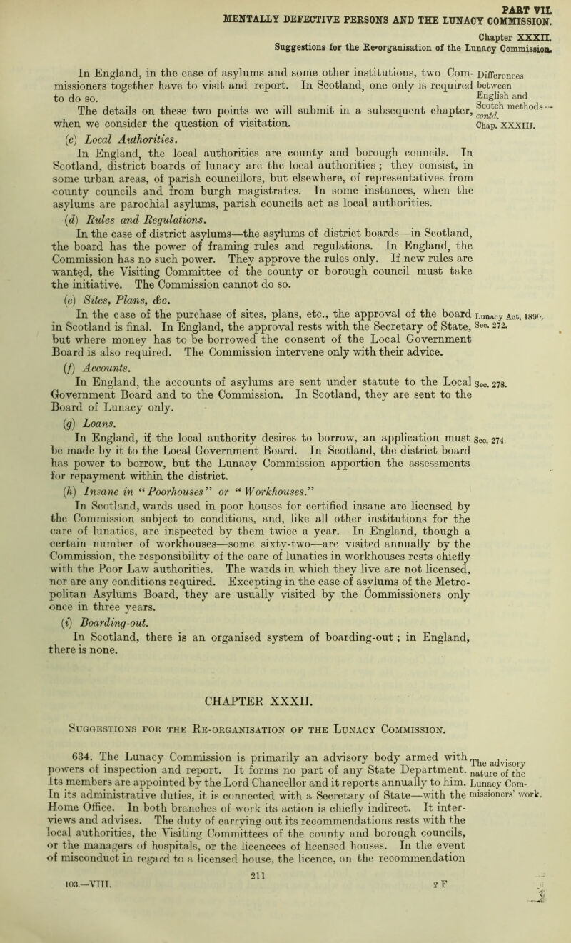 MENTALLY DEFECTIVE PERSONS AND THE LUNACY COMMISSION. Chapter XXXIL Suggestions for the Ee'organisation of the Lunacy Commission. In England, in the case of asylums and some other institutions, two Com- Differences missioners together have to visit and report. In Scotland, one only is required between to do so. English and The details on these two points we will submit in a subsequent chapter, ' * when we consider the question of visitation. Chap, xxxiir. (c) Local Authorities. In England, the local authorities are county and borough councils. In Scotland, district boards of lunacy are the local authorities ; they consist, in some urban areas, of parish councillors, but elsewhere, of representatives from county councils and from burgh magistrates. In some instances, when the asylums are parochial asylums, parish councils act as local authorities. {d) Rules and Regulations. In the case of district asylums—^the asylums of district boards—in Scotland, the board has the power of framing rules and regulations. In England, the Commission has no such power. They approve the rules only. If new rules are wanted, the Visiting Committee of the county or borough council must take the initiative. The Commission cannot do so. (e) Sites, Plans, &c. In the case of the purchase of sites, plans, etc., the approval of the board Lunacy Act, isocv in Scotland is final. In England, the approval rests with the Secretary of State, ^ec. 272. but where money has to be borrowed the consent of the Local Government Board is also required. The Commission intervene only with their advice. (/) Accounts. In England, the accounts of asylums are sent under statute to the Local sec. 278. Government Board and to the Commission. In Scotland, they are sent to the Board of Lunacy only. ig) Loans. In England, if the local authority desires to borrow, an application must sec. 274, be made by it to the Local Government Board. In Scotland, the district board has power to borrow, but the Lunacy Commission apportion the assessments for repayment within the district. [h) Insane in Poorhouses’’ or “Workhouses.^’ In Scotland, wards used in poor houses for certified insane are licensed by the Commission subject to conditions, and, like all other institutions for the care of lunatics, are inspected by them twice a year. In England, though a certain number of workhouses—some sixty-two—are visited annually by the Commission, the responsibility of the care of lunatics in workhouses rests chiefly with the Poor Law authorities. The wards in which they live are not licensed, nor are any conditions required. Excepting in the case of asylums of the Metro- politan Asylums Board, they are usually visited by the Commissioners only once in three years. (^) Boarding-out. In Scotland, there is an organised system of boarding-out; in England, there is none. CHAPTER XXXII. Suggestions for the Re-organisation of the Lunacy Commission. 634. The Lunacy Commission is primarily an advisory body armed with powers of inspection and report. It forms no part of any State Department, mature of the Its members are appointed by the Lord Chancellor and it reports annually to him. Lunacy Com- In its administrative duties, it is connected with a Secretary of State—with the missioners’ work. Home Office. In both branches of work its action is chiefly indirect. It inter- views and advises. The duty of carrving out its recommendations rests with the local authorities, the Visiting Committees of the county and borough councils, or the managers of hospitals, or the licencees of licensed houses. In the event of misconduct in regard to a licensed house, the licence, on the recommendation