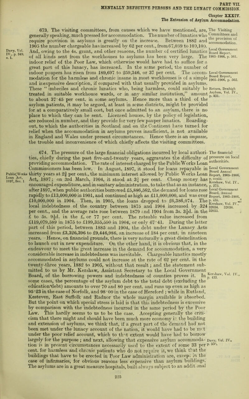 Davy, Vol. IV., p. 349, o. 1. Public Work Loan Act, 1897, Sec. 1 PART VII. MENTALLY DEFECTIVE PERSONS AND THE LUNACY COMMISSION. Chapter XXXIV. The Extension of Asylum Accommodation. 673. The visiting committees, from causes which we have mentioned, are, generally speaking, much pressed for accommodation. The number of lunatics who require provision in asylums is greatly on the increase. Between 1882 and 1905 the number chargeable has increased by 62 per cent., from 67,039 to 109,100. And, owing to the 4s. grant, and other reasons, the number of certified lunatics of all kinds sent from the workhouses to asylums has been very large. The indoor relief of the Poor Law, which otherwise would have had to suffice for a great part of this lunacy, has increased. In the same period, the number of indoor paupers has risen from 189,697 to 259,346, or 37 per cent. The accom- modation for the harmless and chronic insane in most workhouses is of a simple and inexpensive description, if compared with that usually provided in asylums. These “ imbeciles and chronic lunatics who, being harmless, could suitably be treated in suitable workhouse wards, or in any similar institution,” amount to about 37’45 per cent, in some asylums. Hence more than a third of the asylum patients, it may be argued, at least in seme districts, might be provided for at a comparatively small cost, but once admitted to an asylum, there is no place to which they can be sent. Licensed houses, by the policy of legislation, are reduced in number, and they provide for very few pauper lunatics. Boarding- out, to which the authorities in Scotland and on the Continent have turned for relief when the accommodation in asylums proves insufficient, is not available in England and Wales under present circumstances. Hence there is an impasse, the trouble and inconvenience of which chiefly affects the visiting committees. The Visiting Committees and the provision of accommodation. Local Government Board Report, 1905-1906, p. 561. Local Government Board Report, 1905-1906, p. 562. Return, Denbigh Asylum, Vol. IV., p. 431. 674. The pressure of the large financial obligations incurred by local author!- The financial ties, chiefly during the past five-and-twenty years, aggravates the difficulty of Pressure on local providing accommodation. Therateof interest charged by the Public Works Loanouti^s. Commissioners has been low. In August, 1897, it stood for loans repayable iu thirty years at 2f per cent., the mmimum mterest allowed by Public Works Loan Report, 1905*^1906, Act, 1897; on 3rd March, 1904, it stood at 3f per cent. Cheap money has ^ encouraged expenditure, and in sanitary administration, to take that as an instance, p. 275. ' ’ after 1897, when public authorities borrowed £5,886,562, the demand for loans rose Local Government rapidly to £13,000,000 in 1901, and continued as high as £11,000,000, and was over Report, 1905-1906, £10,000,000 in 1904. Then, in 1905, the loans dropped to £6,386,074. Kershaw Voi iv~ local indebtedness of the country between 1875 and 1904 increased by 32 4 32034.^'^’32036.' ’ per cent., and the average rate rose between 1879 and 1904 from 3s. 3|d. in the 32035. £ to 5s. 9^. in the £, or 77 per cent. The rateable value increased from £119,079,589 in 1875 to £199,355,590 in 1904, or only 67‘41. During the latter part of this period, between 1885 and 1904, the debt under the Lunacy Acts increased from £3,326,396 to £9,446,986, an increase of 184 per cent, in nineteen years. Hence, on financial grounds, there is very naturally a great disinclination to launch out in new expenditure. On the other hand, it is obvious that, in the endeavour to meet the great increase in the demand for accommodation, a very considerable increase in indebtedness was inevitable. Chargeable lunatics mostly accommodated in asylums could not increase at the rate of 62 per cent, in the twenty-three years, 1882 to 1905, without that result; and the statement sub- mitted to us by Mr. Kershaw, Assistant Secretary to the Local Government Board, of the borrowing powers and indebtedness of counties proves it. In ’ some cases, the percentage of the asylum debt to the total debt (excluding the education*debt) amounts to over 70 and 80 per cent, and runs up even as high as 95*23 in the case of Norfolk, and 98*00 in the case of Hereford ; while in Rutland, Kesteven, East Suffolk and Radnor the whole margin available is absorbed. But the point on which special stress is laid is that this indebtedness is excessive by comparison with the indebtedness incurred in the same period by the Poor Law. This hardly seems to us to be the case. Accepting generally the criti- cism that there might and should have been much more economy in the building and extension of asylums, we think that, if a great part of the demand had not been met under the lunacy account of the nation, it would have had to be met under the poor relief account, which to th'^t extent would have had to borrow largely for the purpose ; and next, allowing that expensive asylum accommoda- Davy, Voi. iv., tion is in pre.sent circumstances necessarily used to the extent of some 33 per p- 35^ cent, for harmless and chronic patients who do not require it, we think that the buildings that have to be erected in Poor Law administration are, excepc in the case of infirmaries, for obvious reasons less expensive than asylum buildings. The asylums are in a great measure hospitals, built always subject to an addit onal