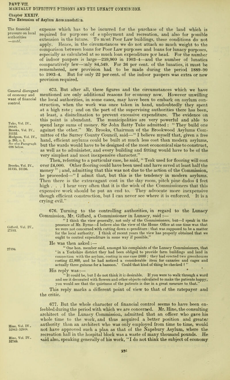 HfiNTALLY DEFECTIVE PEHS0X3 AND THE LUNACY CDMMIS3I0N. Chapter XXXIV. The Extension of Asylum Accommodation, The financial pressure on local authorities —contd. General disregard of economy and want of financial control. Take, Vol. IV., 28346. Brooks, Vol. IV., 31132. Hodgson, Vol. IV., p. 261, c. 1. Sec also Paragraph 698 below. Brooks, Vol. IV., 31135, 31136. Giffard, Vol. IV., 27193. 27194 Hino, Vol. IV., 32943-32948. Hine, Vol. IV-, 32749. expense which has to be incurred for the purchase of the land which is required for purposes of enploynaent and recreation, and also for possible extension in the future. To most Poor Law buildings, these conditions do not apply. Hence, in the circumstances we do not attach so much weight to the comparison between loans for Poor Law purposes and loans for lunacy purposes, especially as calculated at so much loan expenditure per head. For the number of indoor paupers is large—259,909 in 1903-4—and the number of lunatics comparatively few—only 84,549. For 36 per cent, of the lunatics, it must be remembered, new provision had to be made during the period 1889-90 to 1903-4. But for only 22 percent, of the indoor paupers was extra or new provision required. 675. But after all, these figures and the circumstances which we have mentioned are only additional reasons for economy now. However unwilling the local authorities, in some cases, may have been to embark on asylum con- struction, when the work was once taken in hand, undoubtedly they spent at a high rate ; and on the part of the supervising authorities there has been, at least, a disinclination to prevent excessive expenditure. The evidence on this point is abundant. The municipalities are very powerful and able to spend large sums of money. Sir John Batty Tuke admitted : “ They build one against the other.” Mr. Brooks, Chairman of the Brookwood Asylums Com- mittee of the Surrey County Council, said—“ I believe myself that, given a free hand, efficient asylums could be built at much less cost than modern asylums, but the wards would have to be designed of the most economical size to construct, as well as to administer, and every building and fitting would have to be of the very simplest and most inexpensive character.” Then, referring to a particular case, he said, “ Teak used for flooring will cost over £4,000. Other flooring could have been used and have saved at least half the money ” ; and, admitting that this was not due to the action of the Commission, he proceeded—“ I admit that, but this is the tendency in modern asylums. Tiien there is the extravagant cost in the day room, pitch pine dados 4 feet high ... I hear very often that it is the wish of the Commissioners that this expensive work should be put an end to. They advocate more inexpensive though efficient construction, but I can never see where it is enforced. It is a crying evil.” 676. Turning to the controlling authorities, in regard to the Lunacy Commission, Mr. Giffard, a Commissioner in Lunacy, said :— “ I think the view generally, not only of the Commissioners, but—I speak in the presence of Mr. Byrne—I believe also the view of the Home Office at one time was that we were not concerned with cutting down e xpenditure : that was supposed to be a matter for the local authority. I think of recent years the view has properly obtained that we ought to control expenditure in some way if possible.” He was then asked :— “ One hon. member said, amongst his complaints of the Lunacy Commissioners, that ‘ in a Yorkshire district they had been obliged to provide farm buildings and land in connection with the asylum, costing in one case £600 ; they had erected two greenhouses costing £2,800, and he had noticed a considerable item for canaries and cages and actually three guineas for a bassoon.’ Could that kind of thing be checked ? ” His reply was;— * “ It could be, but I do not think it is desirable. If you were to walk through a ward and see it decorated with flowers and other objects calculated to make the patients happy, you would see that the quietness of the patients is due in a great measure to that.” This reply marks a different point of view to that of the ratepayer and the critic. 677. But the whole character of financial control seems to have been en- feebled during the period with which we are concerned. Mr. Hine, the consulting architect of the Lunacy Commission, admitted that an officer who gave his whole time to the work, and thus acquired a better position and greater authority than an architect who was only employed from time to time, would not have approved such a plan as that of the Napsbury Asylum, where the recreation hall in the hospital block was a waste of many thousand pounds. He said also, speaking generally of his work, “I do not think the subject of economy 316