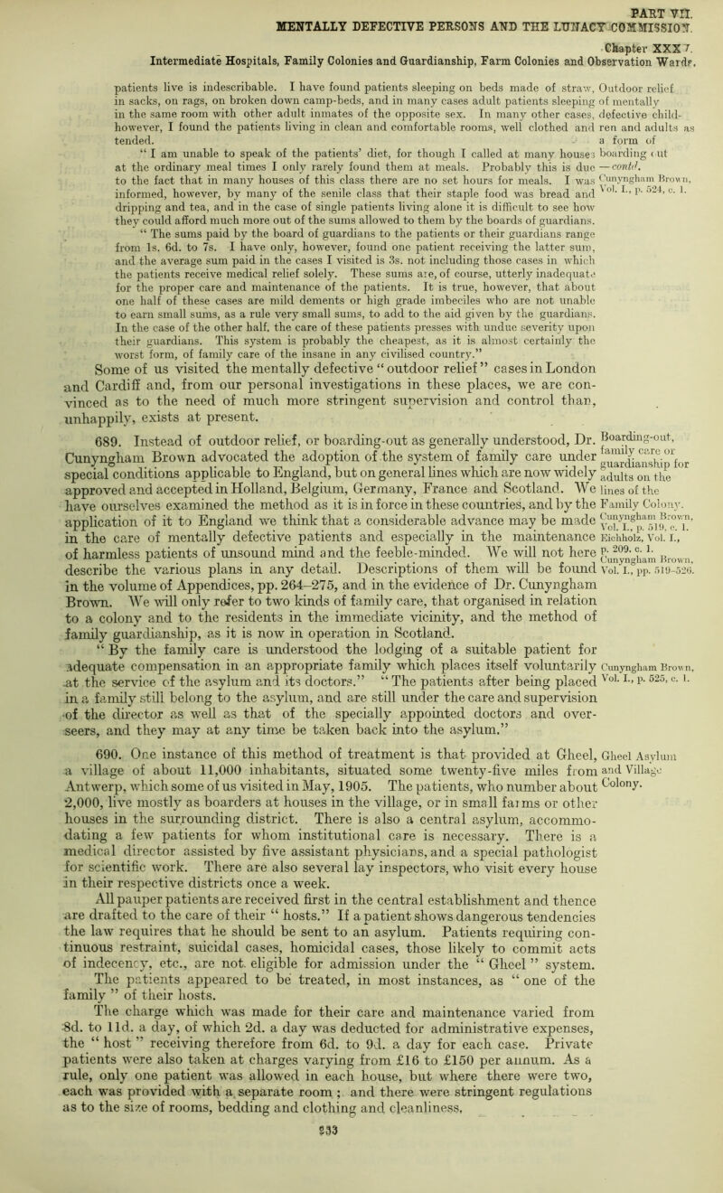 MENTALLY DEFECTIVE PEESONS AND THE LHHACY COMMISSION. Chapter XXX 7. Intermediate Hospitals, Family Colonies and Guardianship, Farm Colonies and Observation Ward,'. patients live is indescribable. I have found patients sleeping on beds made of stra-.v, in sacks, on rags, on broken down camp-beds, and in many cases adult patients sleeping in the same room with other adult inmates of the opposite sex. In many other cases, however, I found the patients living in clean and comfortable rooms, well clothed and tended. “ I am unable to speak of the patients’ diet, for though I called at many houses at the ordinary meal times I only rarely found them at meals. Probably this is due to the fact that in many houses of this class there are no set hours for meals. I was informed, however, by many of the senile class that their staple food was bread and dripping and tea, and in the case of single patients living alone it is difficult to see how they could afford much more out of the sums allowed to them by the boards of guardians. “ The sums paid by the board of guardians to the patients or their guardians range from Is. 6d. to 7s. I have only, however, found one patient receiving the latter sum, and the average sum paid in the cases I visited is 3s. not including those cases in which the patients receive medical relief solely. These sums are, of course, utterly inadequate for the proper care and maintenance of the patients. It is true, however, that about one half of these cases are mild dements or high grade imbeciles who are not unable to earn small sums, as a rule very small sums, to add to the aid given by the guardian.s. In the case of the other half, the care of these patients presses with undue severity upon their guardians. This system is probably the cheapest, as it is almost certainly the worst form, of family care of the insane in any civilised country.” Some of us visited the mentally defective “outdoor relief” cases in London and Cardiff and, from our personal investigations in these places, we are con- vinced as to the need of much more stringent supervision and control than, unhappily, exists at present. 689. Instead of outdoor relief, or boarding-out as generally understood. Dr. Cunyngham Brown advocated the adoption of the system of family care under special conditions applicable to England, but on general lines which are now widely approved and accepted in Holland, Belgium, Germany, France and Scotland. We have ourselves examined the method as it is in force in these countries, and by the application of it to England we think that a considerable advance may be made in the care of mentally defective patients and especially in the maintenance of harmless patients of unsound mind and the feeble-minded. We will not here describe the various plans in any detail. Descriptions of them will be found in the volume of Appendices, pp. 264-275, and in the evidence of Dr. Cunyngham Brown. We will only refer to two kinds of family care, that organised in relation to a colony and to the residents in the immediate vicinity, and the method of family guardianship, as it is now in operation in Scotland. “ By the family care is understood the lodging of a suitable patient for adequate compensation in an appropriate family which places itself voluntarily -at the service of the asylum and its doctors.” “ The patients after being placed in a family still belong to the asylum, and are still under the care and supervision •of the director as well as that of the specially appointed doctors and over- seers, and they may at any time be taken back into the asylum.” Outdoor relief of mentally defective child- ren and adults as a form of boarding < ut — contJ. Cunyngham Brown, Vol. I., p. 524, a. 1. Boarding-out, family care or giiardiansbip for adults on the lines of the Fantily Colony. Cunyngham Brown, Vol. I., p. 5H>, c. 1. Eichholz, Vol. I., p. 209. c. 1. Cunyngham Brown, Vol. I., pp. 510-520. Cimyngliam Brow n, Vol. L, p. 625, c. 1. 690. One instance of this method of treatment is that provided at Gheel, Gheel Asylum a village of about 11,000 inhabitants, situated some twenty-five miles from and Village Antwerp, which some of us visited in May, 1905. The patients, who number about Colony. 2,000, live mostly as boarders at houses in the village, or in small farms or other houses in the surrounding district. There is also a central asylum, accommo- dating a few patients for whom institutional care is necessary. There is a medical director assisted by five a.ssistant physicians, and a special pathologist for scientific work. There are also several lay inspectors, who visit every house in their respective districts once a week. All pauper patients are received first in the central establishment and thence are drafted to the care of their “ hosts.” If a patient shows dangerous tendencies the law requires that he should be sent to an asylum. Patients requiring con- tinuous restraint, suicidal cases, homicidal cases, those likely to commit acts of indecency, etc., are not. eligible for admission under the “ Gheel ” system. The patients appeared to be treated, in most instances, as “ one of the family ” of their hosts. The charge which was made for their care and maintenance varied from 8d. to lid. a day, of which 2d. a day was deducted for administrative expenses, the “ host ” receiving therefore from 6d. to 9d. a day for each case. Private patients were also taken at charges varying from £16 to £150 per annum. As a rule, only one patient was allowed in each house, but where there were two, each was provided with a. separate room; and there were stringent regulations as to the size of rooms, bedding and clothing and cleanliness. S33