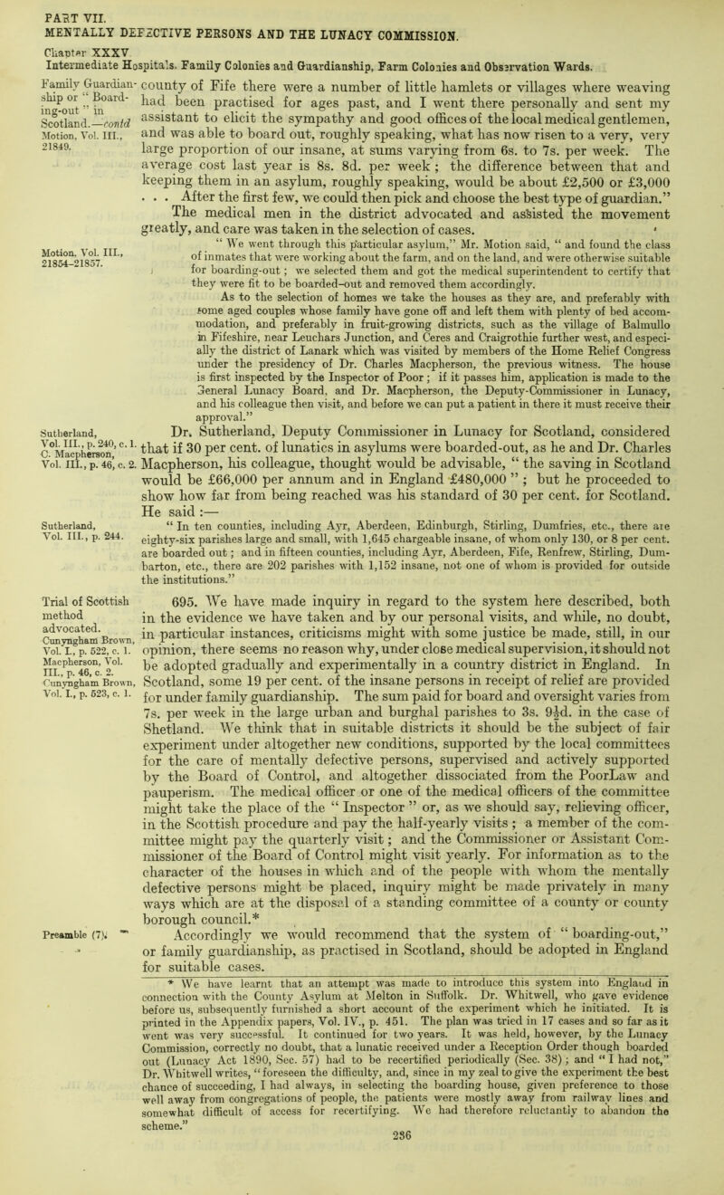 21849. Motion, Vol. III., 21854-21857. PArtT VII. MENTALLY DEFECTIVE PERSONS AND THE LUNACY COMMISSION. Cliaptflr XXXV Intermediate Hospitals, Family Colonies and Guardianship, Farm Colonies and Observation Wards. Family Guardian- county of Fife there were a number of little hamlets or villages where weaving i^^out ” practised for ages past, and I went there personally and sent my Scotland.—coTi^c? ^^^^stant to elicit the sympathy and good offices of the local medical gentlemen, Motion, Vol. III., and was able to board out, roughly speaking, what has now risen to a very, very large proportion of our insane, at sums varying from 6s. to 7s. per week. The average cost last year is 8s. 8d. per week ; the difference between that and keeping them in an asylum, roughly speaking, would be about £2,500 or £3,000 . . . After the first few, we could then pick and choose the best type of guardian.” The medical men in the district advocated and assisted the movement greatly, and care was taken in the selection of cases. * “ We went through this p’articular asylum,” Mr. Motion said, “ and found the class of inmates that were working about the farm, and on the land, and were otherwise suitable ; for boarding-out; we selected them and got the medical superintendent to certify that they were fit to be boarded-out and removed them accordingly. As to the selection of homes we take the houses as they are, and preferably with fome aged couples whose family have gone off and left them with plenty of bed accom- modation, and preferably in fruit-growing districts, such as the village of Balmullo in Fifeshire, near Leuchars Junction, and Ceres and Craigrothie further west, and especi- ally the district of Lanark which was visited by members of the Home Relief Congress under the presidency of Dr. Charles Macpherson, the previous witness. The house is first inspected by the Inspector of Poor; if it passes him, application is made to the General Lunacy Board, and Dr. Macpherson, the Deputy-Commissioner in Lunacy, and his colleague then visit, and before we can put a patient in there it must receive their approval.” Dr. Sutherland, Deputy Commissioner in Lunacy for Scotland, considered c°Macphera^^’ ^ Cent, of lunatics in asylums were boarded-out, as he and Dr. Charles Vol. iii.,p. 46’, c. 2. Macpherson, his colleague, thought would be advisable, “ the saving in Scotland would be £66,000 per annum and in England £480,000 ” ; but he proceeded to show how far from being reached was his standard of 30 per cent, for Scotland. He said :— “ In ten counties, including Ayr, Aberdeen, Edinburgh, Stirling, Dumfries, etc., there are eighty-six parishes large and small, with 1,645 chargeable insane, of whom only 130, or 8 per cent, are boarded out; and in fifteen counties, including Ayr, Aberdeen, Fife, Renfrew, Stirling, Dum- barton, etc., there are 202 parishes with 1,152 insane, not one of whom is provided for outside the institutions.” Sutherland, Sutherland, Vol. III., p. 244. 695. We have made inquiry in regard to the system here described, both in the evidence we have taken and by our personal visits, and while, no doubt. Cun h Brown particular instances, criticisms might with some justice be made, still, in our Vol. rfp. 522, c. 1.’ opinion, there seems no reason why, under close medical supervision, it should not MacpheKon, Vol. adopted gradually and experimentally in a country district in England. In Cun’ySgha’m Biown, Scotland, some 19 per cent, of the insane persons in receipt of relief are provided Vol. I., p. 523, c. 1. family guardianship. The sum paid for board and oversight varies from 7s. per week in the large urban and burghal parishes to 3s. 9|d. in the case of Shetland. We think that in suitable districts it should be the subject of fair experiment under altogether new conditions, supported by the local committees for the care of mentally defective persons, supervised and actively supported by the Board of Control, and altogether dissociated from the PoorLaw and pauperism. The medical officer or one of the medical officers of the committee might take the place of the “ Inspector ” or, as we should say, relieving officer, in the Scottish procedure and pay the half-yearly visits ; a member of the com- mittee might pay the quarterly visit; and the Commissioner or Assistant Com- missioner of the Board of Control might visit yearly. For information as to the character of the houses in which and of the people with whom the mentally defective persons might be placed, inquiry might be made privately in many ways which are at the disposal of a standing committee of a county or county borough council.* Preamble (7)i  Accordingly we would recommend that the system of “ boarding-out,” or family guardianship, as practised in Scotland, should be adopted in England for suitable cases. ♦ We have learnt that an attempt was made to introduce this system into England in connection with the County Asylum at Melton in Suffolk. Dr. Whitwell, who gave evidence ' before us, subsequently furnished a short account of the experiment which he initiated. It is printed in the Appendix paper-s, Vol. IV., p. 451. The plan was tried in 17 cases and so far as it went was very successful. It continued for two years. It was held, however, by the Lunacy Commission, correctly no doubt, that a lunatic received under a Reception Order though boarded out (Lunacy Act 1890, Sec. 57) had to be recertified periodically (Sec. 38); and “I had not,” Dr. Whitwell writes, “foreseen the difficulty, and, since in my zeal to give the experiment the best chance of succeeding, I had always, in selecting the boarding house, given preference to those well away from congregations of people, the patients were mostly away from railway lines and somewhat difficult of access for recertifying. We had therefore reluctantly to abandon the scheme.” Trial of Scottish method advocated. 286