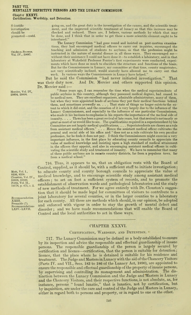 MENTALLY DEFECTIVE PERSONS AND THE LUNACY COMMISSION. Chapter XXXVI. Certification, Wardship, and Detention. Scientific investigation should be promoted— contd. Crichton-Browne. Vol. IV., 29687. Meroier, Vol. IV.. 20894, 29898. going on, and the great duty is the investigation of the causes, and the scientific treat- ment, and the improved scientific treatment of lunacy so that this increase may be checked and reduced. There are, I believe, various methods by which that may be done, and I think that in order to get these a more scientific element ought to be introduced.” The Lunacy Commission “ had gone round and insisted on post-mortem examina- tions, they had encouraged medical officers to carry out inquiries, encouraged the teaching and admission of students to as3dums, so that the profession might be instructed in the nature of mental disease in all those wa^'^s. They encouraged me— without their assistance I could not have done it—to establish a laboratory, and in that laboratory at Wakefield Professor Perrier’s first experiments were conducted, experi- ments which have done so much to elucidate the structure and functions of the brain. But for the Commissioners in Lunacy, my committee at that time, county magistrates, not very scientifically inclined, would scarcely have allowed me to carry out that work. In various ways the Commissioners in Lunacy have helped.” But he said the Commission “had never initiated investigation.” That was their duty now. And Dr, Mercier and others supported this opinion. Dr. Mercier said :— “ Some years ago, I can remember the time when the medical superintendents of public asylums in this country, although they possessed medical degrees, had ceased to be medical men. They are excellent organisers, admirable administrators, many of them, but when they were appointed heads of asylums they put their medical functions behind them, and sometimes avowedly so. . . . That state of things no longer exists to the ex- tent to which it did exist, and the cessation of it is very largely due to the influence of the Lunacy Commissioners, and especially to the influence of one particular Commissioner, who made it his business to emphasise in his reports the importance of the medical side of insanity. . . . There has been a great revival of late years, but that revival is not nearly so great as most of us would like to see. The qualifications required in a superintendent by his Committee are irot largely medical qualifications. . . . Superintendents are chosen as a rule from assistant medical officers.” . . . Hence the assistant medical officer cultivates the general and social side of his office and “ does not as a rule cultivate his own peculiar profession, for he finds it does not pay. I think the Commissioners might exercise a very important influence, in the first place by educating county councils to appreciate the value of medical knowledge and insisting upon a high standard of medical attainment in the officers they appoint, and also in encouraging assistant medical officers in culti- vating the scientific study and treatment of insanity. We have to remember that many of these public asylums are in remote country districts, far from a populous town, far from a medical school.” Mott, Vol. I., 8356, 8358. Clouston, Vol. IV., 31019, 31020. Potts, Vol. II., 19178, p. 471, c. 2. Rocominendation XXIII. Preamble (7). Recommendations LXIV.-LXVII. 716. Thus, it appears to us, that an obligation rests with the Board of Control, supplied, as it should be, with a sufficient staff to initiate investigation; to educate county and county borough councils to appreciate the value of medical knowledge, and to encourage scientific study among assistant medical officers ; to set on foot a sufficient system of records, and to promote the establishment of observation wards and pathological laboratories and the study of new methods of treatment. For we agree entirely with Dr. Clouston’s sugges- tion that it should be made legal for committees of visitors to contribute to a joint laboratory for several counties, or in the larger counties to a laboratory for each county. All these are methods which should, in our opinion, be adopted and enforced with vigour in order to stay the growth of mental defect and disorder; and we have made recommendations that will enable the Board of Control and the local authorities to act in these ways. CHAPTER XXXVI. Certification, Wardship, and Detention. » 717. The Lunacy Commission may be defined as a body established to ensure by its inspection and advice the responsible and effectual guardianship of insane persons. The responsible guardianship of the person is largely secured by certification and licence—certification, that the person is suitable for detention; licence, that the place where he is detained is suitable for his residence and treatment. The Judge and Masters in Lunacy with the aid of the Chancery Visitors (Parts IV. and VII., Secs. 183 to 186 of the Lunacy Act, 1890), are appointed to ensure the responsible and effectual guardianship of the property of insane persons, by supervising and controlling its management and administration. The dis- tinction between the Lunacy Commission and the Judge and‘Masters in Lunacy and the Chancery Visitors, and their respective functions, is not absolute, as, for instance, persons “ found lunatic,” that is lunatics, not by certification, but by inquisition, are under the care and control of the Judge and Masters in Lunacy, either in regard both to persons and property, or in regard to one or the other.