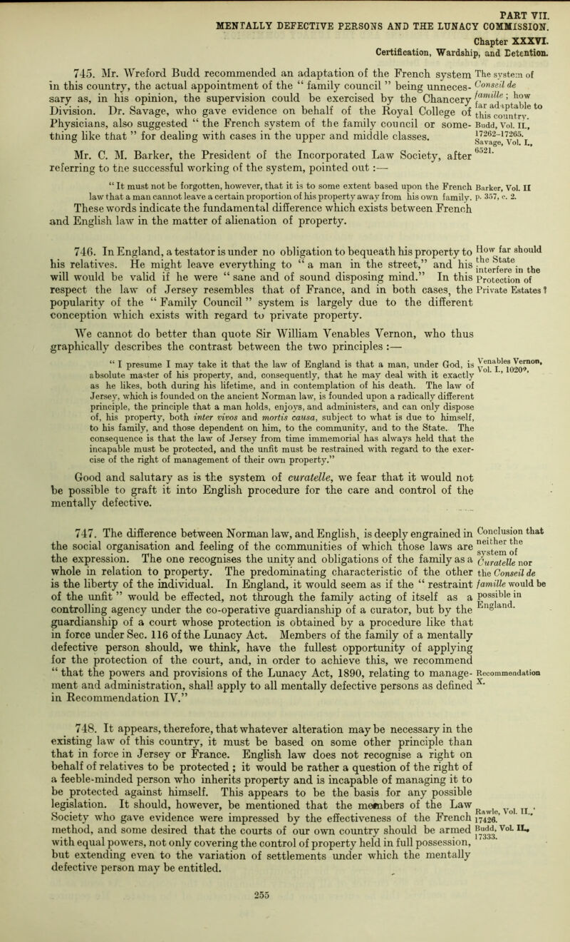 MENTALLY DEFECTIVE PERSONS AND THE LUNACY COMMISSION. Chapter XXXVI. Certification, Wardship, and Detention, 745. Mr. Wreford Budd recommended an adaptation of the French system The system of in this country, the actual appointment of the “ family council ” being unneces- ^onseil de sary as, in his opinion, the supervision could be exercised by the Chancery 5 Division. Dr. Savage, who gave evidence on behalf of the Royal College of thL^co^imtry^ ^ Physicians, also suggested “ the French system of the family council or some- Budd, Voi. ii., thing like that ” for dealing with cases in the upper and middle classes. slvage^ Vof’i. Mr. C. M. Barker, the President of the Incorporated Law Society, after referring to tne successful working of the system, pointed out “ It must not be forgotten, however, that it is to some extent based upon the French Barker, Vol. II law that a man cannot leave a certain proportion of his property away from his own family. P- 357, c. 2. These words indicate the fundamental difference which exists between French and English law in the matter of alienation of property. 746. In England, a testator is under no obligation to bequeath his property to should his relatives. He might leave everything to “ a man in the street,” and his will would be valid if he were “ sane and of sound disposing mind.” In this Protection of respect the law of Jersey resembles that of France, and in both cases, the Private Estates ? popularity of the “ Family Council ” system is largely due to the different conception which exists with regard to private property. We cannot do better than quote Sir William Venables Vernon, who thus graphically describes the contrast between the two principles :— “ I presume I may take it that the law of England is that a man, under God, is absolute master of his property, and, consequently, that he may deal with it exactly ‘ ’’ as he likes, both during his lifetime, and in contemplation of his death. The law of Jersey, which is founded on the ancient Norman law, is founded upon a radically different principle, the principle that a man holds, enjoys, and administers, and can only dispose of, his property, both inter vivos and mortis causa, subject to what is due to himself, to his family, and those dependent on him, to the community, and to the State. The consequence is that the law of Jersey from time immemorial has always held that the incapable must be protected, and the unfit must be restrained with regard to the exer- cise of the right of management of their own property.” Good and salutary as is the system of curatelle, we fear that it would not be possible to graft it into English procedure for the care and control of the mentally defective. 747. The difference between Norman law, and English, is deeply engrained in Conclusion that the social organisation and feeling of the communities of which those laws are / the expression. The one recognises the unity and obligations of the family as a Curatelle nor whole in relation to property. The predominating characteristic of the other the Conseil de is the liberty of the individual. In England, it would seem as if the “ restraint /aw^7fe would be of the unfit ” would be effected, not through the family acting of itself as a possible in controlling agency under the co-operative guardianship of a curator, but by the • guardianship of a court whose protection is obtained by a procedure like that in force under Sec. 116 of the Lunacy Act. Members of the family of a mentally defective person should, we think, have the fullest opportunity of applying for the protection of the court, and, in order to achieve this, we recommend “ that the powers and provisions of the Lunacy Act, 1890, relating to manage- Recommeadation ment and administration, shall apply to all mentally defective persons as defined in Recommendation IV.” 748. It appears, therefore, that whatever alteration maybe necessary in the existing law of this country, it must be based on some other principle than that in force in Jersey or France. English law does not recognise a right on behalf of relatives to be protected ; it would be rather a question of the right of a feeble-minded person who inherits property and is incapable of managing it to be protected against himself. This appears to be the basis for any possible legislation. It should, however, be mentioned that the metnbers of the Law Society who gave evidence were impressed by the effectiveness of the French nlle!’ method, and some desired that the courts of our own country should be armed with equal powers, not only covering the control of property held in full possession, but extending even to the variation of settlements imder which the mentally defective person may be entitled.