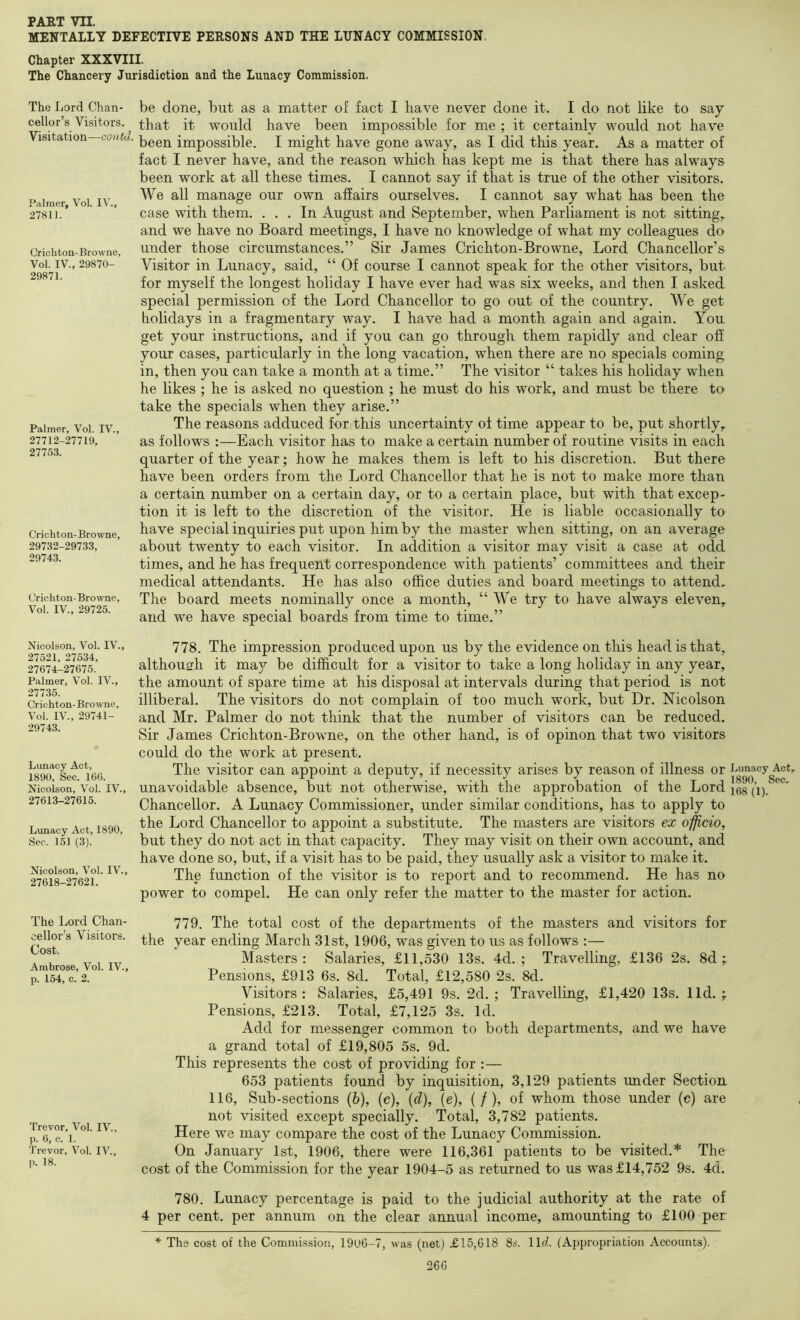 MENTALLY DEFECTIVE PERSONS AND THE LUNACY COMMISSION. Chapter XXXVIII. The Chancery Jurisdiction and the Lunacy Commission. The Lord Chan- cellor’s Visitors. Visitation—contd. Palmer, Vol. IV., 27811. Crichton-Browne, Vol. IV., 29870- 29871. Palmer, Vol. IV., 27712-27719, 27753. Crichton- Browne, 29732-29733, 29743. Crichton-Browne, Vol. IV., 29725. be done, but as a matter of fact I have never done it. I do not like to say that it would have been impossible for me ; it certainly would not have been impossible. I might have gone away, as I did this year. As a matter of fact I never have, and the reason which has kept me is that there has always been work at all these times. I cannot say if that is true of the other visitors. We all manage our own affairs ourselves. I cannot say what has been the case with them. ... In August and September, when Parliament is not sitting, and we have no Board meetings, I have no knowledge of what my colleagues do under those circumstances.” Sir James Crichton-Browne, Lord Chancellor’s Visitor in Lunacy, said, “ Of course I cannot speak for the other visitors, but for myself the longest holiday I have ever had was six weeks, and then I asked special permission of the Lord Chancellor to go out of the country. We get holidays in a fragmentary way. I have had a month again and again. You get your instructions, and if you can go through them rapidly and clear off your cases, particularly in the long vacation, when there are no specials coming in, then you can take a month at a time.” The visitor “ takes his holiday when he likes ; he is asked no question ; he must do his work, and must be there to take the specials when they arise.” The reasons adduced for this uncertainty of time appear to be, put shortly, as follows :—Each visitor has to make a certain number of routine visits in each quarter of the year; how he makes them is left to his discretion. But there have been orders from the Lord Chancellor that he is not to make more than a certain number on a certain day, or to a certain place, but with that excep- tion it is left to the discretion of the visitor. He is liable occasionally to have special inquiries put upon him by the master when sitting, on an average about twenty to each visitor. In addition a visitor may visit a case at odd times, and he has frequent correspondence with patients’ committees and their medical attendants. He has also office duties and board meetings to attend. The board meets nominally once a month, “ We try to have always eleven, and we have special boards from time to time.” Nicolson, Vol. IV., 27521, 27534, 27674-27675. Palmer, Vol. IV., 277.35. Crichton- Browne, Vol. IV., 29741- 29743. Lunacy Act, 1890, Sec. 166. Nicoison, Vol. IV., 27613-27615. Lunacy Act, 1890, Sec. 151 (3). Nicoison, Vol. IV., 27618-27621. The Lord Chan- cellor’s Visitors. Cost. Ambrose, Vol. IV., p. 154, c. 2. Trevor, Vol. IV., p. 6, c. 1. Trevor, Vol. IV., p. 18. 778. The impression produced upon us by the evidence on this head is that, although it may be difficult for a visitor to take a long holiday in any year, the amount of spare time at his disposal at intervals during that period is not illiberal. The visitors do not complain of too much work, but Dr. Nicoison and Mr. Palmer do not think that the number of visitors can be reduced. Sir James Crichton-Browne, on the other hand, is of opinon that two visitors could do the work at present. The visitor can appoint a deputy, if necessity arises by reason of illness or unavoidable absence, but not otherwise, with the approbation of the Lord Chancellor. A Lunacy Commissioner, under similar conditions, has to apply to the Lord Chancellor to appoint a substitute. The masters are visitors ex offlcio, but they do not act in that capacity. They may visit on their own account, and have done so, but, if a visit has to be paid, they usually ask a visitor to make it. The function of the visitor is to report and to recommend. He has no power to compel. He can only refer the matter to the master for action. 779. The total cost of the departments of the masters and visitors for the year ending March 31st, 1906, was given to us as follows :— Masters: Salaries, £11,530 13s. 4d. ; Travelling, £136 2s. 8d ; Pensions, £913 6s. 8d. Total, £12,580 2s. 8d. Visitors : Salaries, £5,491 9s. 2d. ; Travelling, £1,420 13s. lid. ; Pensions, £213. Total, £7,125 3s. Id. Add for messenger common to both departments, and we have a grand total of £19,805 5s. 9d. This represents the cost of providing for :— 653 patients found by inquisition, 3,129 patients under Section 116, Sub-sections (6), (c), (d), (e), ( / ), of whom those under (c) are not visited except specially. Total, 3,782 patients. Here we may compare the cost of the Lunacy Commission. On January 1st, 1906, there were 116,361 patients to be visited.* The cost of the Commission for the year 1904-5 as returned to us was £14,752 9s. 4d. 780. Lunacy percentage is paid to the judicial authority at the rate of 4 per cent, per annum on the clear annual income, amounting to £100 per * The cost of the Commission, 1906-7, was (net) £15,618 8*’. ll(f. (Appropriation Accounts). 266 Lunacy Act, 1890, Sec, 168 (1).