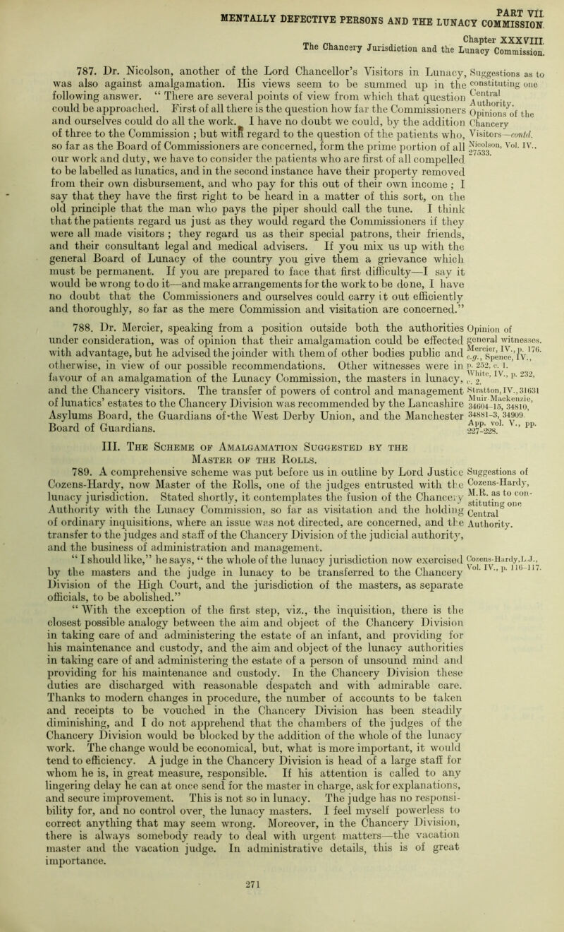 Opinion of general witnesses. Mercier, IV., p. 176. e. .g., Spence, IV., p. 252, c. 1. H’hitc, IV., p. 232, f. 2. Stratton, IV., 31631 Muir-Mackenzie, 34604-15, 34810, 34881-3, 34909. App. vol. V., pp. •227-228. part VTT MENTALLY DEFECTIVE PERSONS AND THE LUNACY COMMISSION rn. p, T • . Chapter XXXVIII, The Chancery Jurisdiction and the Lunacy Commission. 787. Dr. Nicolson, another of the Lord Chancellor’s Visitors in Lunacy, Suggestions as to was also against amalgamation. His views seem to be summed up in the constituting one following answer. “ There are several points of view from which that question could be approached. First of all there is the question how far the Commissioners Opinbns^of the and ourselves could do all the work. I have no doubt we could, by the addition Chancery of three to the Commission ; but witli regard to the question of the patients who. Visitors— so far as the Board of Commissioners are concerned, form the prime portion of all $^7533“’ our work and duty, we have to consider the patients who are first of all compelled ” to be labelled as lunatics, and in the second instance have their property removed from their own disbursement, and who pay for this out of their own income ; I say that they have the first right to be heard in a matter of this sort, on the old principle that the man who pays the piper should call the tune. I think that the patients regard us just as they would regard the Commissioners if they were all made visitors ; they regard us as their special patrons, their friends, and their consultant legal and medical advisers. If you mix us up with the general Board of Lunacy of the country you give them a grievance which must be permanent. If you are prepared to face that first difficulty—I say it would be wrong to do it—and make arrangements for the work to be done, I have no doubt that the Commissioners and ourselves could carry it out efiiciently and thoroughly, so far as the mere Commission and visitation are concerned.” 788. Dr. Mercier, speaking from a position outside both the authorities under consideration, was of opinion that their amalgamation could be effected with advantage, but he advised the joinder with them of other bodies public and otherwise, in view of our possible recommendations. Other witnesses were in favour of an amalgamation of the Lunacy Commission, the masters in lunacy, and the Chancery visitors. The transfer of powers of control and management of lunatics’ estates to the Chancery Division was recommended by the Lancashire Asylums Board, the Guardians of*the West Derby Union, and the Manchester Board of Guardians. III. The Scheme of Amalgamation Suggested by the Master op the Rolls. 789. A comprehensive scheme was put before us in outline by Lord Justice Suggestions of Cozens-Hardy, now Master of the Rolls, one of the judges entrusted with the Cozens-Hardy, lunacy jurisdiction. Stated shortly, it contemplates the fusion of the Chancery ^.R. as to con- Authority with the Lunacy Commission, so far as visitation and the holding Central of ordinary inquisitions, where an issue was not directed, are concerned, and the Authority, transfer to the judges and staff of the Chancery Division of the judicial authoritjq and the business of administration and management. “ I should like,” he says, “ the whole of the lunacy jurisdiction now exercised Cozens-Hardy.L.j.^ by the masters and the judge in lunacy to be transferred to the Chancery •> i>- Division of the High Court, and the jurisdiction of the masters, as separate officials, to be abolished.” “With the exception of the first step, viz., the inquisition, there is the closest possible analogy between the aim and object of the Chancery Division in taking care of and administering the estate of an infant, and providing for his maintenance and custody, and the aim and object of the lunacy authorities in taking care of and administering the estate of a person of unsound mind and providing for his maintenance and custody. In the Chancery Division these duties are discharged with reasonable despatch and with admirable care. Thanks to modern changes in procedure, the number of accounts to be taken and receipts to be vouched in the Chancery Division has been steadily diminishing, and I do not apprehend that the chambers of the judges of the Chancery Division would be blocked by the addition of the whole of the lunacy work. The change would be economical, but, what is more important, it would tend to efficiency. A judge in the Chancery Division is head of a large staff for whom he is, in great measure, responsible. If his attention is called to any lingering delay he can at once send for the master in charge, ask for explanations, and secure improvement. This is not so in lunacy. The judge has no responsi- bility for, and no control over, the lunacy masters. I feel myself powerless to correct anything that may seem wrong. Moreover, in the Chancery Division, there is always somebody ready to deal with urgent matters—the vacation master and the vacation judge. In administrative details, this is of great importance.