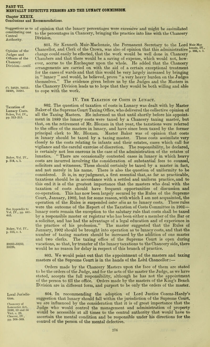 MENTALLY DEFECTIVE PERSONS AND THE LUNACY COMMISSION. Chapter XXXIX. Conclusions and Recommendations. Suggestions as to of opinion that the lunacy percentages were excessive and might be assimilated constituting one percentages in Chancery, bringing the practice into line with the Chancery Authority. Division. Opinion of the Judges and Officers of the Chancery Division—contd. Of. .34620, 34653- 34668, 34681. 801. Sir Kenneth Muir-Mackenzie, the Permanent Secretary to the Lord Muir-Mac Chancellor, and Clerk of the Crown, was also of opinion that this administrative p®393,’c.'i, change could easily be effected, that the work would be well done in Chancery Chambers and that there would be a saving of expense, which would not, how- ever, accrue to the Exchequer upon the whole. He added that the Chancery arrangements are carried on with the aid of a certain exceptional treatment for the cases of wards and that this would be very largely increased by bringing in “ lunacy ” and would, he believed, prove “ a very heavy burden on the Judges themselves.” The evidence given before us by the Judges and the Masters in the Chancery Division leads us to hope that they would be both willing and able to cope with the work. Taxation of Lunacy Costs. Baker, Vol. IV., pp. 313-315. Baker, Vol. IV., p. 314, c. 1. See Appendix to Vol. IV., pp. 441- 445. Baker, Vol. IV., p. 315, c. 1. 33252-33^53, 33226. Local Jurisdic- tion. Chancery of Lancaster Act, 1890, 53 and 54 Viet. c. 23. Cleaver, IV., pp. 368-369. IV. The Taxation of Costs in Lunacy. 802. The question of taxation of costs in Lunacy was dealt with by Master Baker of the Supreme Court Taxing Office, who delivered the collective opinion of all the Taxing Masters. He informed us that until shortly before his appoint- ment in 1889 the lunacy costs were taxed by a Chancery taxing master, but that, on the retirement of Mr. Bloxam in that year, the taxations were referred to the office of the masters in lunacy, and have since been taxed by the former principal clerk to Mr. Bloxam. Master Baker was of opinion that costs in lunacy should be taxed by a taxing master. These costs assimilate very closely to the costs relating to infants and their estates, cases which call for vigilance and the careful exercise of discretion. The responsibility, he declared, is certainly not less onerous in the case of the administration of the estates of lunatics. “ There are occasionally contested cases in lunacy in which heavy costs are incurred involving the consideration of substantial fees to counsel, solicitors and witnesses. These should certainly be taxed by a master in fact, and not merely in his name. There is also the question of uniformity to be considered. It is, in my judgment, a first essential that, as far as practicable, taxations should be in accordance with a settled and uniform practice, and to this end it is of the greatest importance that the masters who deal with the taxation of costs should have frequent opportunities of discussion and co-operation. This has now been largely secured by the Rules of the Supreme Court, January, 1902, but for some reason, with which I am not acquainted, the operation of the Rules is suspended inter alia as to lunacy costs. These rules were the outcome of the Report of the Taxation of Costs Committee in 1901— lunacy costs remain the exception to the salutary rule that costs shall be taxed by a responsible master or registrar who has been either a member of the Bar or a solicitor, and has had the advantage of a legal education and of experience in the practice of his profession.” The master suggested that the Rules of January, 1902 should be brought into operation as to lunacy costs, and that the number of taxing masters should be increased by the addition of one master and two clerks. The taxing office of the Supreme Court is open during vacations, so that, by transfer of the lunacy taxations to the Chancery side, there would be no reason for delay in respect of this branch of practice. 803. We would point out that the appointment of the masters and taxing masters of the Supreme Court is in the hands of the Lord Chancellor:— Orders made by the Chancery Masters upon the face of them are stated to be the orders of the Judge, and for the acts of the master the Judge, as we have stated, accepts the full responsibility, although he has not the appointment of the person to fill the office. Orders made by the masters of the King’s Bench Division are in different form, and purport to be only the orders of the master. 804. In recommending the adoption of Lord Justice Cozens-Hardy’s suggestion that lunacy should fall within the jurisdiction of the Supreme Court, we are influenced by the consideration that it is of great importance that the Judge who would control the management and administration of property would be accessible at all times to the central authority that would have to ascertain the mental condition and be responsible under his directions for the control of the person of the mental defective.