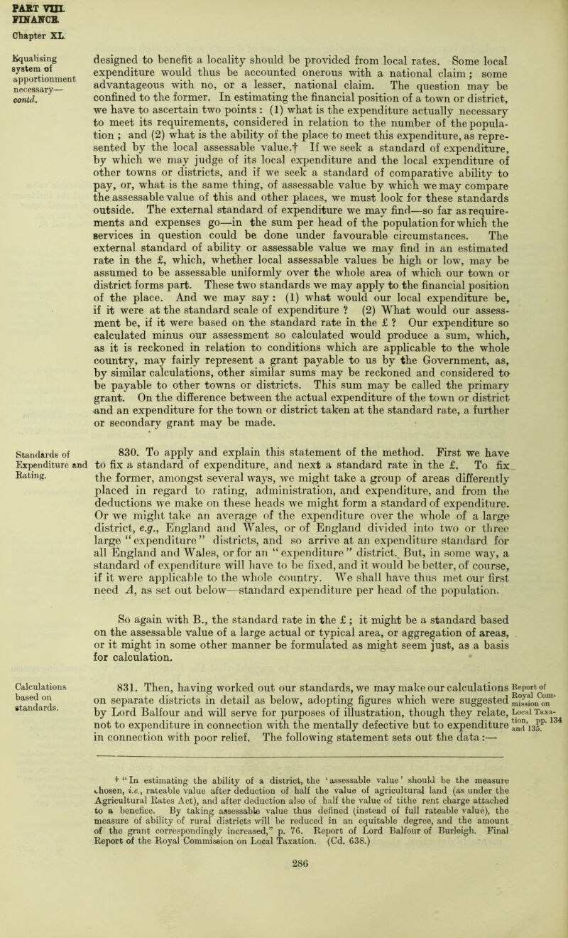VINANGB. Chapter XL. Equalising system of apportionment necessary— contd. designed to benefit a locality should be provided from local rates. Some local expenditure would thus be accounted onerous with a national claim; some advantageous with no, or a lesser, national claim. The question may be confined to the former. In estimating the financial position of a town or district, we have to ascertain two points : (1) what is the expenditure actually necessary to meet its requirements, considered in relation to the number of the popula- tion ; and (2) what is the ability of the place to meet this expenditure, as repre- sented by the local assessable value.t If we seek a standard of expenditure, by which we may judge of its local expenditure and the local expenditure of other towns or districts, and if we seek a standard of comparative ability to pay, or, what is the same thing, of assessable value by which we may compare the assessable value of this and other places, we must look for these standards outside. The external standard of expenditure we may find—so far as require- ments and expenses go—in the sum per head of the population for which the services in question could be done under favourable circumstances. The external standard of ability or assessable value we may find in an estimated rate in the £, which, whether local assessable values be high or low, may be assumed to be assessable uniformly over the whole area of which our town or district forms part. These two standards we may apply to the financial position of the place. And we may say : (1) what would our local expenditure be, if it were at the standard scale of expenditure ? (2) What would our assess- ment be, if it were based on the standard rate in the £ ? Our expenditure so calculated minus our assessment so calculated would produce a sum, which, as it is reckoned in relation to conditions which are applicable to the whole country, may fairly represent a grant payable to us by the Government, as, by similar calculations, other similar sums may be reckoned and considered to be payable to other towns or districts. This sum may be called the primary grant. On the difference between the actual expenditure of the town or district -and an expenditure for the town or district taken at the standard rate, a further or secondary grant may be made. Standards of 830. To apply and explain this statement of the method. First we have Expenditure and to fix a standard of expenditure, and next a standard rate in the £. To fix Eating. former, amongst several ways, we might take a group of areas differently placed in regard to rating, administration, and expenditure, and from the deductions we make on these heads we might form a standard of expenditure. Or we might take an average of the expenditure over the whole of a large district, e.g., England and Wales, or of England divided into two or three large “ expenditure ” districts, and so arrive at an expenditure standard for all England and Wales, or for an “ expenditure district.. But, in some way, a standard of expenditure will have to be fixed, and it would be better, of course, if it were applicable to the whole country. We shall have thus met our first need A, as set out below—standard expenditure per head of the population. So again with B., the standard rate in the £ ; it might be a standard based on the assessable value of a large actual or typical area, or aggregation of areas, or it might in some other manner be formulated as might seem just, as a basis for calculation. Calculations based on standards. 831. Then, having worked out our standards, we may make our calculations Report of on separate districts in detail as below, adopting figures which were suggested on' by Lord Balfour and will serve for purposes of illustration, though they relate, Local Taxa- not to expenditure in connection with the mentally defective but to expenditure and’135.^ in connection with poor relief. The following statement sets out the data:— + “ In estimating the ability of a district, the ‘ assessable value ’ should be the measure chosen, i.e., rateable value after deduction of half the value of agricultural land (as under the Agricultural Bates Act), and after deduction also of half the value of tithe rent charge attached to a benefice. By taking assessable value thus defined (instead of full rateable value), the measure of ability of rural districts will be reduced in an equitable degree, and the amount of the grant correspondingly increased,” p. 76. R.eport of Lord Balfour of Burleigh. Final Report of the Royal Commission on Local Taxation. (C(L 638.)