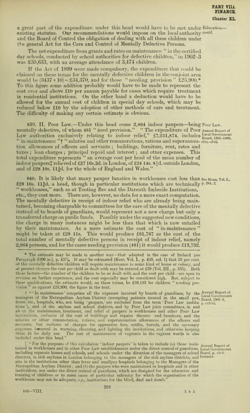 FINANCE. Chapter XL. a great part of the expenditure under this head would have to be met under Education- existing statutes. Our recommendations would impose on the local authority and the Board of Control the obligation of dealing with all these children under the general Act for the Care and Control of Mentally Defective Persons. The net expenditure from grants and rates on maintenance “ in the certified day scliools, conducted by school authorities for defective children,” in 1902-3 was £35,633, with an average attendance of 3,474 children. If the Act of 189'9 were made compulsory, the expenditure that could be claimed on these terms for the mentally defective cliildren in the conjoint area would be (3437 x 10) = £34,370, and for those “ needing provision ” £25,900.* To this figure some addition probably would have to be made to represent the cost over and above £10 per annum payable for cases which require treatment in residential institutions. On the other hand a deduction would have to be allowed for the annual cost of children in special day schools, which may be reduced below £10 by the adoption of other methods of care and treatment. The difiiculty of making any certain estimate is obvious. 839. II. Poor Law.—Under this head come 2,864 indoor paupers—being Poor Law. mentally defective, of whom 481 “ need provision.” “ The expenditure of Poor Annual Report of Law authorities exclusively relating to indoor relief,” £7,251,874, includes Board^igos-igo^^ “ in-maintenance ”f “ salaries and other remunerations, rations and superannua- civi.-civii. tion allowances pf officers and servants ; buildings, furniture, rent, rates and taxes ; loan charges ; principal repaid and interest; and other expenses. This total expenditure represents “ an average cost per head of the mean number of indoor paupers^ relieved of £37 16s.3d. in London, of £24 14s. 8jd. outside London, and of £28 10s. llfd. for the whole of England and Wales.” 840. It is likely that many pauper lunatics in workhouses cost less than seeMann, Voi. i., £28 10s. llfd. a head, though in particular institutions which are technically p-^84, 2. “ workhouses,” such as at Tooting Bee and the Darenth Imbecile Institutions, etc., they cost more. There are, however, no data for a more exact computation. The mentally defective in receipt of indoor relief who are already being main- tained, becoming chargeable to committees for the care of the mentally defective instead of to boards of guardians, would represent not a new charge but only a transferred charge on public funds. Possibly under the suggested new conditions, the charge in many instances might be less than that which is now entailed by their maintenance. As a mere estimate the cost of “ in-maintenance ” might be taken at £28 11s. This would produce £81,767 as the cost of the total number of mentally defective persons in receipt of indoor relief, namely 2,864 persons, and for the cases needing provision (481) it would produce £13,732. * The estimate may be made in another way—that adopted in the case of Ireland {see Paragraph 1100 (c.), p. 437), It may be estimated (Kerr, Vol. I., p. 435, col. 1) that 25 per cent. <)f the mentally defective children will require maintenance in some kind of home or colony, and at present charges the cost per child so dealt with may be entered at £29 (Vol. III., p. 335). Both these factors—the number of the children to be so dealt with and the cost per child—are open to revision on further experience, and the cost especially may be considered high. But, subject to these qualifications, the estimate would, on these terms, be £38,193 for children “ needing pro- vision ” as against £25,900, the figure in the text. t “ ‘ In maintenance ’ comprises all the expenses incurred by boards of guardians, by the managers of the Metropolitan Asylum District (excepting patients treated in the small pox, Board 1905™''^”^ fever, etc., hospitals, who, not being ‘ paupers,’ are excluded from the term ‘ Poor Law institu- p. cxlviii. tiens ’), and of the asylum and school districts, and by Poor Law joint committees, in and nb ut the maintenance, treatment, and relief of paupers in workhouses and other Poor Law institutions, exclusive of the cost of buildings and repairs thereto and furniture, and the salaries or otlier remuneration, rations, and superannuation allowances of the officers and .servants, but inclusive of charges for apprentice fees, outfits, burials, and the necessary expenses ineutrod in warming, cleansing, and lighting the institutions, and otherwise keeping them fit for daily use. The cost of maintenance of vagrants in the vagrant wards is also included under this head.” J “ For the purposes of this calculation ‘ indoor paupers’ is taken to include {a) those main- Report of tained in workhouses and in other Poor Law establishments under the direct control of guardians. Local Government including separate homes and schools, and schools under the direction of the managers of school Board, p. clvii. <listricts, in sick asylums in London belonging to the managers of the sick asylum districts, and footnote, also in the institutions other than fever and smallpox hospitals belonging to the Managers of the Metropolitan Asylum District; and (6) the paupers who were maintained in hospitals and in other institutions, not under the direct control of guardians, which are designed for the education and training of children or to meet cases of particular infirmity for which the organisation of the workhouse may not be adequate, e.n., institutions for the blind, deaf and dumb.” 291