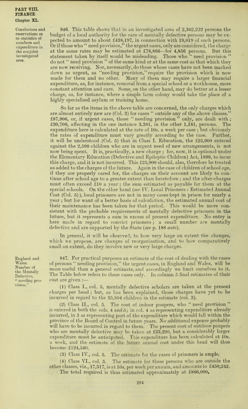 FINANCE. Chapter XL, Conclusions and reservations as to statistics of numbers and expenditure in the conjoint investigated area. England and Wales. Number of the Mentally Defective, “ needing pro- visio!i.” 846. This table shows that in an investigated area of 2,362,222 persons the budget of a local authority for the care of mentally defective persons may be ex- pected to amount to about £438,197, in connection with 19,019 of such persons. Or if those who “ need provision,” the urgent cases, only are considered, the charge at the same rates may be estimated at £78,866—for 4,856 persons. But this statement taken by itself would be misleading. Those who “ need provision ” do not “ need provision ” of the same kind or at the same cost as that which they are now receiving. Nor, necessarily, do those whose cases have not been marked down as urgent, as “needing provision,” require the provision which is now made for them and no other. Many of them may require a larger financial expenditure, as, for instance, removal from a special school or a workhouse, more constant attention and care. Some, on the other hand, may do better at a lesser charge, as, for instance, where a simple farm colony would take the place of a highly specialised asylum or training home. So far as the items in the above table are concerned, the only charges which are almost entirely new are (Col. 3) for cases “ outside any of the above classes.” £87,906, or, if urgent cases, those “ needing provision ” only, are dealt with ; £30,706, affecting in the one instance 3,381, in the other 1,181, persons. The expenditure here is calculated at the rate of 10s. a week per case ; but obviously the rates of expenditure must vary greatly according to the case. Further, it will be understood (Col. 5) that in Class I. Education, the £25,900 entered against the 2,590 children who are in urgent need of new arrangements, is not now being spent. It is, practically, a new charge ; for, now, it is optional under the Elementary Education (Defective and Epileptic Children) Act, 1899, to incur this charge, and it is not incurred. This £25,900 should, also, therefore be treated as added to the charges of the future. Again in the case of children of school age, if they are properly cared for, the charges on their account are likely to con- tinue after school age to a greater extent than heretofore ; and the after-charges must often exceed £10 a year ; the sum estimated as payable for them at the special schools. On the other hand {see IV. Local Prisoners : Estimated Annual Cost (Col. 5)), local prisoners are not in many cases kept in prison for nearly a year ; but for want of a better basis of calculation, the estimated annual cost of their maintenance has been taken for that period. This would be more con- sistent with the probable requirements of mentally defective prisoners in the future, but it represents a sum in excess of present expenditure. No entry is here made in regard to convict prisoners ; a small number are mentally defective and are supported by the State {see p. 188 ante). In general, it will be observed, to how very large an extent the changes, which we propose, are changes of reorganisation, and to how comparatively small an extent, do they involve new or very large charges. 847. For practical purposes an estimate of the cost of dealing wdth the cases of persons “ needing provision,” the urgent cases, in England and Wales, will be more useful than a general estimate, and accordingly we limit ourselves to it. The Table below refers to these cases only. In column 5 final estimates of their cost are given :— (1) Class I., col. 5, mentally defective scholars are taken at the present charges per head ; but, as has been explained, those charges have yet to be incurred in regard to the 35,804 children in the estimate (col. 3). (2) Class II., col. 5. The cost of indoor paupers, who “ need provision ” is entered in both the cols. 4 and 5; in col. 4 as representing expenditure already incurred, in 5 as representing part of the expenditure which would fall within the province of the Board of Control in future years. No additional expense probably will have to be incurred in regard to them. The present cost of outdoor paupers who are mentally defective may be taken at £33,290, but a considerably larger expenditure must be anticipated. This expenditure has been calculated at 10s. a week, and the estimate of the future annual cost under this head will thus become £124,540. (3) Class IV., col. 5. The estimate for the cases of prisoners is ample. (4) Class VI., col. 5. The estimate for these persons who are outside the other classes, viz., 17,317, is at 10s. per w^eek per annum, and amounts to £450,242. The total required is thus estimated approximately at £866,000,