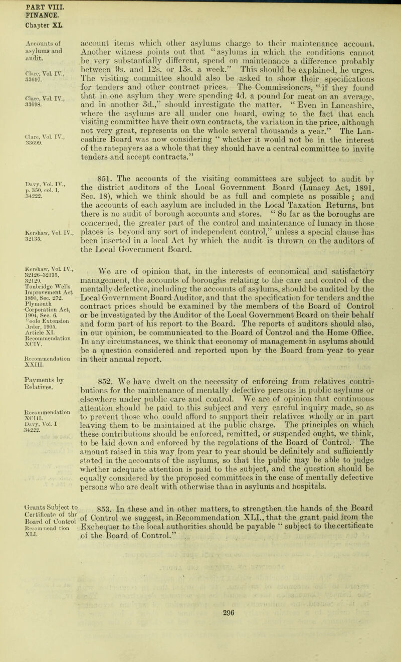 PINANCE. Chapter XL. Accounts of asyluma and audit. Clare, Vol. IV., 3.3G97. Clare, Vol. IV., 33698. Clare, Vol. IV., 33699. Davy, Vol. IV., ]). 350, col. 1, 34222. Kershaw, Vol. IV., 32135. Kershaw, Vol. IV., 32126-32135, 32129. Tunbridge Wells Improvement Act 1890, Sec. 272. Plymouth Corporation Act, 1904, Sec. 6. Poole Extension Order, 1905. Article XI. liecommendation XCTV. Recommendation XXIII. Payments by Kelatives. Recommendation XCIII. Davy, Vol. I 34222. Grants Subject to Certificate of tbr Board of Control Recom nend tion XLI. account items tvliicli otlier asylums charge to their maintenance account. Another witness points out that “asylums in wliich the conditions cannot be very substantially different, spend on maintenance a difference probably between 9s. and 12s. or 13s. a week.” This should be explained, he urges. The visiting committee should also be asked to show their specifications for tenders and other contract prices. The Commissioners, “ if they found that in one asylum they were spending 4d. a pound for meat on an average, and in another 3d.,” should investigate the matter. “ Even in LancashiVe, where the asylums are all under one board, owing to the fact that each visiting committee have their own contracts, the variation in the price, although not very great, represents on the whole several thousands a year.” The Lan- cashire Board was now considering “ whether it would not be in the interest of the ratepayers as a whole that they should have a central committee to invite tenders and accept contracts.” 851. The accounts of the visiting committees are subject to audit by the district auditors of the Local Government Board (Lunacy Act, 1891, Sec. 18), which we think should be as full and complete as possible ; and the accounts of each asylum are included in the Local Taxation Eeturns, but there is no audit of borough accounts and stores. “ So far as the boroughs are concerned, the greater jDart of the control and maintenance of lunacy in those places is beyond any sort of independent control,” unless a special clause has been inserted in a local Act by wliicli the audit is thrown on the auditors of the Local Government Board. We are of opinion that, in the interests of economical and sati.sfactory management, the accounts of boroughs relating to the care and control of the mentally defective, including the accounts of asylums, should be audited by the Local Government Board Auditor, and that the specification for tenders and the contract prices should be examined by the members of the Board of Control or be investigated by the Auditor of the Local Government Board on their behalf and form part of his report to the Board. The reports of auditors should also, in our opinion, be communicated to the Board of Control and the Home Ofl&ce. In any circumstances, we think that economy of management in asylums should be a question considered and reported upon by the Board from year to year in their annual report. 852. We have dwelt on the necessity of enforcing from relatives contri- butions for the maintenance of mentally defective persons in public asylums or elsewliere under public care and control. We are of opinion that continuous attention should be paid to this subject and very careful inquiry made, so as to prevent tliose who could afford to support their relatives wholly or in part leaving them to be maintained at the public charge. The principles on which these contributions should be enforced, remitted, or suspended ought, we think, to be laid down and enforced by the regulations of the Board of Control. The amount raised in this way from year to year should be definitely and sufficiently stated in the accounts of the asylums, so that the public may be able to judge whether adequate attention is paid to the subject, and the question should be equally considered by the proposed committees in the case of mentally defective persons who are dealt with otherwise than in asylums and hospitals. 853. In these and in other matters, to strengthen .the hands of the Board of Control we suggest, in Recommendation XLI., that the grant paid from the Exchequer to the local authorities should be payable “ subject to the certificate of the Board of Control.”