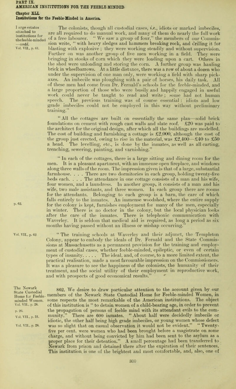 AMERICAN INSTITUTIONS FOR THE FEEBLE MINDED- Chapter XLL InstitationB for the Feeble-Minded in America. I arge estates The coloiiists, though all Custodial cases, i.e., idiots or marked imbeciles, ?nstituttons for required to do manual tvork, and many of them do nearly the full tvork thefeeble minded ^ labourer. “ We saw a group of four,” the members of our Commis- —contd. sion write, “ with heavy sledges and hammers breaking rock, and drilling it for Voi. VII., p. 61. blasting with exi:>losive ; they were working steadily and tvithout supervision. Further on tvas another group of five men working in a field. They were bringing in stooks of corn which they were loading upon a cart. Others in the shed were unloading and storing the corn. A further group -was hauling brick in wheelbarrows. At a little distance, there was a row of about a dozen who under the supervision of one man onh', Avere working a field with sharp pick- axes. An imbecile was ploughing Avith a pair of horses, his daily task. All of these men had come from Dr. Fernald’s schools for the feeble-minded, and a large proportion of those Avho Avere busily and hapjiily engaged in useful AV'ork could nex'er be taught to read and Avrite ; some had not human s])eech. The previous training Avas of course essential : idiots and Ioaa' grade imbeciles could not be employed in this Avay without preliminary training.” “All the cottages are built on essentially the same plan—solid brick foundations on cement AAuth rough cast aauiIIs and slate roof. £20 aauis paid to the architect for the original design, after Avhich all the buildings are modelled. The cost of building and furnishing a cottage is £2,000,' although the cost of the group just erected, OAving to rise in the material, Avas £2,400—£40 to £50 a head. The leA^elling, etc., is done by the inmates, as Avell as all carting, trenching, seAvering, painting, and A’arnishing.” “ In each of the cottages, there is a large sitting and dining room for the men. It is a pleasant apartment, with an immense ojAen fireplace, and VAundoAX's along three walls of the room. 4'he inqiression given is that of a large, substantial farmhouse. . . . There are txvo dormitories in each group, holding twenty-five beds each. . . . The attendance in one cottage consists of a man and his xxdfe, four AAmmen, and a laundress. In another group, it consists of a man and his Avife, two male assistants, and three women. In each group there are rooms for the attendants. Belonging to each group is a barn, the care of Avhich falls entirely to the inmates. An immense woodshed, Avhere the entire supply for the colony is kept, furnishes employment foi many of the men, especially in Avinter. There is no doctor in the colony, but the local physician looks after the care of the inmates. There is teleiDhonic communication with Waverley. It is seldom that medical aid is required, as long a period as six months having passed Avithout an illness or mishap occurring.” Voi. VII., p. 62. “The training schools at Waverley and their adjunct, the Templeton Colon}, appear to embody the ideals of Dr. Fernald and the State Commis- sions at Massachusetts as a permanent proA’ision for the training and employ- ment of custodial cases, whether feeble-minded, epileptic, or eA-en of certain types of insanity The ideal, and, of course, to a more limited extent, the practical realisation, made a most favourable impression on the Commissioners. It was a pleasure to see the happiness of the colonists, the humanity of their treatment, and the social utility of their employment in reproductive Axmrk, and Avith prospects of good economical results.” ' The Newark State Custodial Home for Feeble minded Women. Voi. VII., p. 28. p. 26. Voi. VII., p. 31. A’ol. AUI., p. 28. 862. We desire to draw particular attention to the account given by our members of the Newark State Custodial Home for Feeble-minded Women, in some respects the most remarkable of the American institutions. The object of this institution is “ to detain women of a child-bearing age, in order to prevent the propagation of persons of feeble mind with its attendant evils to the com- munity.” There are 600 inmates. “ About half were decidedly imbecile or idiotic, the other half being high grade imbeciles, or young women whose defect was so slight that on casual observation it would not be evident.” “ Twenty- five per cent, were women who had been brought before a magistrate on some charge, and without being convicted by him had been sent to the asylum as a proper place for their detention.” A small percentage had been transferred to Newark from prison and detained there after the expiration of their sentences. This institution is one of the brightest and most comfortable, and, also, one of