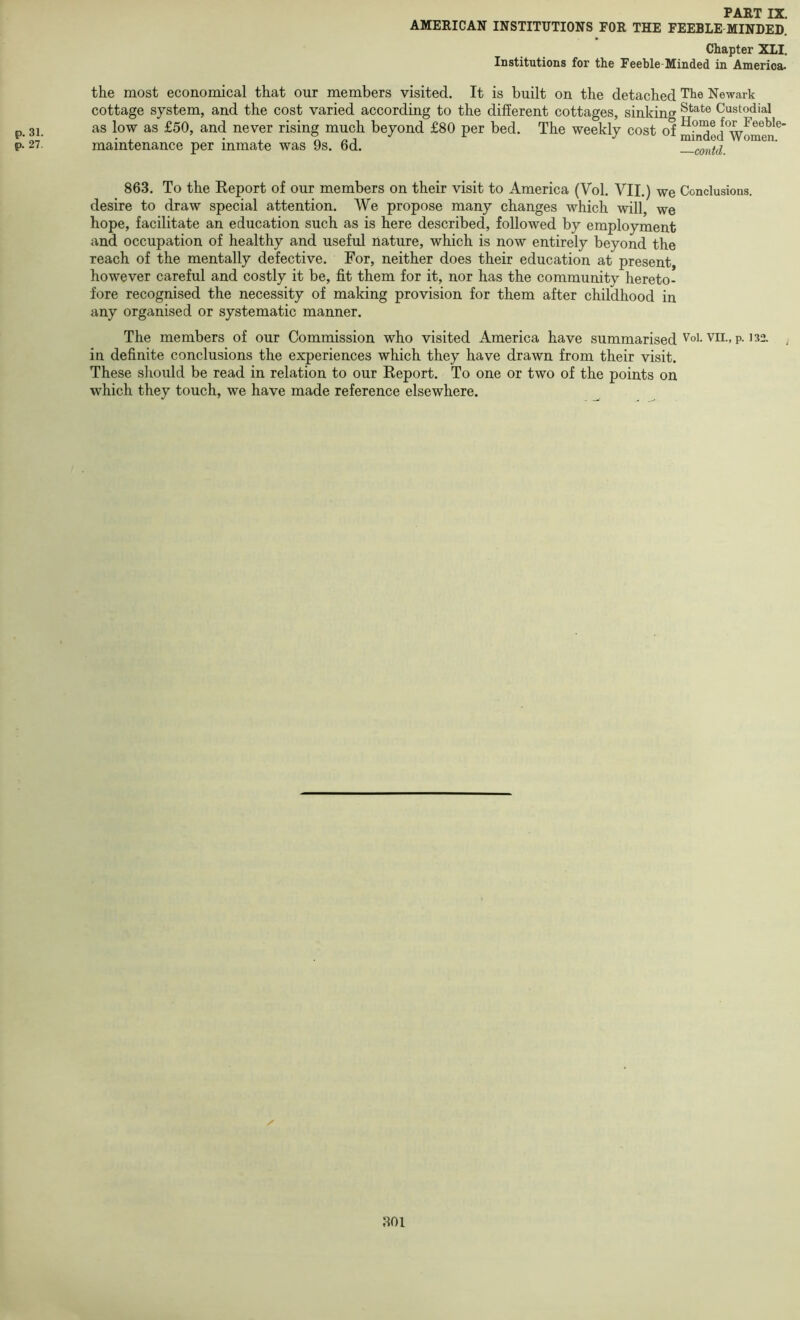 p. 31. p. 27. FAHTIX AMEEICAN INSTITUTIONS FOR THE FEEBLE MINDED. Chapter XII. Institutions for the Feeble-Minded in America. the most economical that our members visited. It is built on the detached Tte Newark cottage system, and the cost varied according to the different cottages, sinking Custodial as low as £50, and never rising much beyond £80 per bed. The weekly cost of mhided*Wom^^^ maintenance per inmate was 9s. 6d. —contd. 863. To the Report of our members on their visit to America (Vol. VII.) we Conclusions, desire to draw special attention. We propose many changes which will, we hope, facilitate an education such as is here described, followed by employment and occupation of healthy and useful nature, which is now entirely beyond the reach of the mentally defective. For, neither does their education at present, however careful and costly it be, fit them for it, nor has the community hereto- fore recognised the necessity of making provision for them after childhood in any organised or systematic manner. The members of our Commission who visited America have summarised Voi. vii., p. 132. in definite conclusions the experiences which they have drawn from their visit. These should be read in relation to our Report. To one or two of the points on which they touch, we have made reference elsewhere.