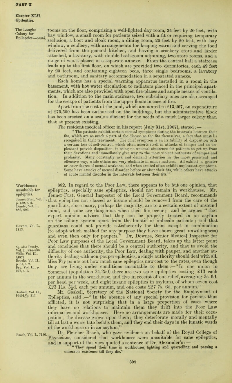 Chapter XLII, Epileptics. The Langho Colony for Epileptics —contd. Workhouses unsuitable for epileptics. Jenner-Fust, Vol. I., p. 130, c. 2. Dendy, Vol. L, 886, 905. Downes. V'ol. I., 1813. Gf. <t1so Deiidy, Vol. I., 884-886. Wills, Vol. II., 14877. Brooks, Vol. II., p. 61, c. 2. Fry, Vol. II., p. 227, c. 1. Gaskell, Vol. II., 16491,Jp. 31.3. Beach, Vol. I., 7136. rooms on the floor, comprising a well-lighted day room, 34 feet by 20 feet, with bay window, a small room for patients seized with a fit or requiring temporary seclusion, a boot and cloak room, a dining room, 25 feet by 20 feet, with bay window, a scullery, with arrangements for keeping warm and serving the food delivered from tbe general kitchen, and having a crockery store and larder attached, a lavatory, with double bath-room adjoining, two store rooms, and a range of w.c.’s placed in a separate annexe. From the central hall a staircase leads up to the first floor, on which are provided two dormitories, each 49 feet by 20 feet, and containing eighteen beds, three single bedrooms, a lavatory and bathroom, and sanitary accommodation in a separated annexe. Each home has a special warming apparatus installed in a room in the basement, with hot water circulation to radiators placed in the principal apart- ments, which are also provided with open fire-places and ample means of ventila- tion. In addition to the main staircase, two subsidiary ones are also arranged for the escape of patients from the upper floors in case of fire. Apart from the cost of the land, which amounted to £13,267, an expenditure of £75,500 has been authorised on the buildings, but the administrative block has been erected on a scale sufficient for the needs of a much larger colony than that at present existing. The resident medical officer in his report (July 31st, 1907), stated :— “ The patients exhibit certain mental symptoms during the intervals between theii- fits, which are as much a part of the disease as the fits themselves, a fact that must be recognised in their treatment. The chief symptom is an irritability of disposition with a certain loss of self-control, which often asserts itself in attacks of temper and an un- pleasant peevish disposition, it being no unusual occurence for patients to get up from their devotions and immediately give way to the most violent outbursts of temper and profanity. Many constantly ask and demand attention in the most persistent and offensive way, while others are very obstinate in minor matters. All exhibit a greater or lesser degree of mental weakness, and when excited often exhibit unpleasant symptoms. Some have attacks of mental disorder before or after their fits, while others have attacks of acute mental disorder in the intervals between their fits.” 882. In regard to the Poor Law, there appears to be but one opinion, that epileptics, especially sane epileptics, should not remain in workhouses. Mr. Jenner-Fust, General Inspector of the Local Government Board, recommends that epileptics not classed as insane should be removed from the care of the guardians, since many, perhaps the majority, are to a certain extent of unsound mind, and some are dangerous when their fits occur ; and he argues “ that expert opinion advises that they can be properly treated in an asylum on the colony system apart from the lunatic or imbecile patients ; and that guardians could not provide satisfactorily for them except in combination (to adopt which method for any purpose they have shown great unwillingness) and even then only for paupers.” Dr. Downes, Senior Medical Inspector for Poor Law purposes of the Local Government Board, takes up the latter point and concludes that there should be a central authority, and that to avoid the difficulty of one authority, the Poor Law, dealing with pauper, and another au- thority dealing with non-pauper epileptics, a single authority should deal with all. Miss Fry points out how much sane epileptics now cost to the rates, even though they are living under conditions unsuitable to them:—“ In one union in Somerset (population 24,250) there are two sane epilejitics costing £13 each per annum in the workhouse, and five in receipt of out-relief, averaging 3s. 6d. per head per week, and eight insane ejiileptics in asylums, of whom seven cost £23 I Is. 5^d. each per annum, and one costs £27 7s. 6d. per annum.” Mr. Gaskell, Secretary of the National Society for the Employment of Epileptics, said :—“ In the absence of any special provision for persons thus afflicted, it is not surprising that in a large proportion of cases where they have no relations to maintain them tliey drift into tbe Poor Law infirmaries and workhouses. Here no arrangements are made for their occu- pation ; the disease grows upon them ; they deteriorate morally and mentally till at last a worse fate befalls them, and they end their days in the lunatic wards of the workhouse or in an asylum.” Dr. Fletcher Beach, who gave evidence on behalf of the Royal College of Physicians, considered that workhouses were unsuitable for sane epileptics, and in support of this view quoted a sentence of Dr. Alexander’s :— “ They spend their time in workhouses, fighting and quarrelling and passing a miserable existence till they die.”