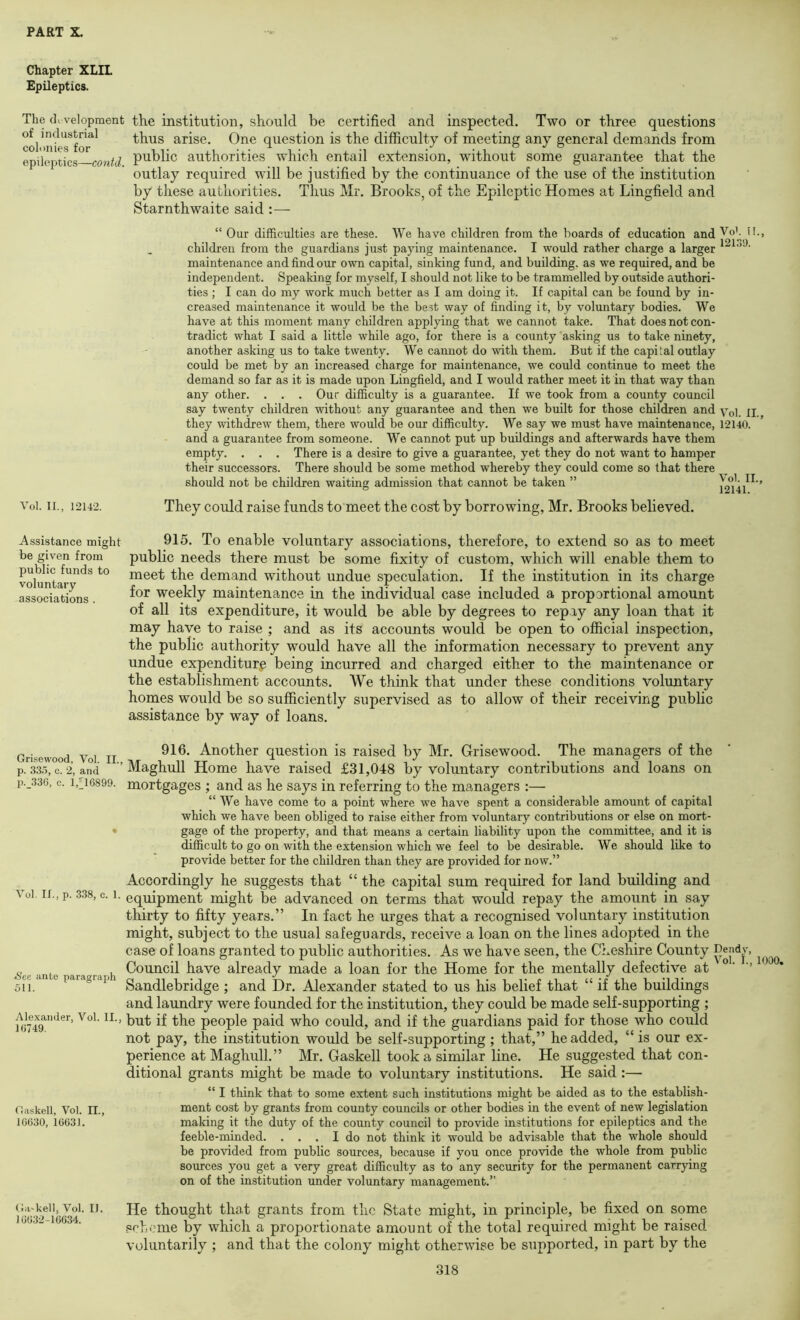 Chapter XLIL Epileptics. The di velopment the institution, should be certified and inspected. Two or three questions cd mfeTfor*^^ thus arise. One question is the difficulty of meeting any general demands from epileptics contd authorities which entail extension, without some guarantee that the outlay required will be justified by the continuance of the use of the institution by these authorities. Thus Mr. Brooks, of the Epileptic Homes at Lingfield and Starnthwaite said :— “ Our difficulties are these. We have children from the boards of education and Vot tl., children from the guardians just paying maintenance. I would rather charge a larger maintenance and find our own capital, sinking fund, and building, as we required, and be independent. Speaking for myself, I should not like to be trammelled by outside authori- ties ; I can do my work much better as I am doing it. If capital can be found by in- creased maintenance it would be the best way of finding it, by voluntary bodies. We have at this moment many children applying that we cannot take. That does not con- tradict what I said a little while ago, for there is a county asking us to take ninety, another asking us to take twenty. We cannot do with them. But if the capital outlay could be met by an increased charge for maintenance, we could continue to meet the demand so far as it is made upon Lingfield, and I would rather meet it in that way than any other. . . . Our difficulty is a guarantee. If we took from a county council say twenty children without any guarantee and then we built for those children and Yq] jj they withdrew them, there would be our difficulty. We say we must have maintenance, 12140. and a guarantee from someone. We cannot put up buildings and afterwards have them empty. . . . There is a desire to give a guarantee, yet they do not want to hamper their successors. There should be some method whereby they could come so that there should not be children waiting admission that cannot be taken ” 12°14/^ ’ Voi. II., 12142. They could raise funds to meet the cost by borrowing, Mr. Brooks believed. 915. To enable voluntary associations, therefore, to extend so as to meet public needs there must be some fixity of custom, which will enable them to meet the demand without undue speculation. If the institution in its charge for weekly maintenance in the individual case included a proportional amount of all its expenditure, it would be able by degrees to repay any loan that it may have to raise ; and as its accounts would be open to ofiicial inspection, the public authority would have all the information necessary to prevent any undue expenditure being incurred and charged either to the maintenance or the establishment accounts. We think that under these conditions voluntary homes would be so sufficiently supervised as to allow of their receiving public assistance by way of loans. Grisewood Voi II Another question is raised by Mr. Grisewood. The managers of the p. .33.1, c. 2, and Maghull Home have raised £31,048 by voluntary contributions and loans on p._33G, c. 1,^16899. mortgages ; and as he says in referring to the managers :— “ We have come to a point where we have spent a considerable amount of capital which we have been obliged to raise either from voluntary contributions or else on mort- • gage of the property, and that means a certain liability upon the committee, and it is difficult to go on with the extension which we feel to be desirable. We should like to provide better for the children than they are provided for now.” Accordingly he suggests that “ the capital sum required for land building and Voi. II., p. 3.38, c. 1. equipment might be advanced on terms that would repay the amount in say thirty to fifty years.” In fact he urges that a recognised voluntary institution might, subject to the usual safeguards, receive a loan on the lines adopted in the case of loans granted to public authorities. As we have seen, the Cheshire County ’ ^'ee inte ara^rra h have already made a loan for the Home for the mentally defective at • ' 5H. Sandlebridge ; and Dr. Alexander stated to us his belief that “ if the buildings and laundry were founded for the institution, they could be made self-supporting ; Alexander, Voi. II., people paid who could, and if the guardians paid for those who could not pay, the institution would be self-supporting ; that,” he added, “ is our ex- perience at Maghull.” Mr. Gaskell took a similar line. He suggested that con- ditional grants might be made to voluntary institutions. He said :— “ I think that to some extent such institutions might be aided as to the establish- Gaskell, Voi. II., ment cost by grants from county councils or other bodies in the event of new legislation 10(530, 16031. making it the duty of the county council to provide institutions for epileptics and the feeble-minded. ... I do not think it would be advisable that the whole should be provided from public sources, because if you once provide the whole from public sources you get a very great difficulty as to any security for the permanent carrying on of the institution imder voluntary management.” (Ja-keii, Voi. II. Hc thought that grants from the State might, in principle, be fixed on some O032-16C34. scheme by which a proportionate amount of the total required might be raised voluntarily ; and that the colony might otherwise be supported, in part by the 318 Assistance might be given from public funds to voluntary associations .