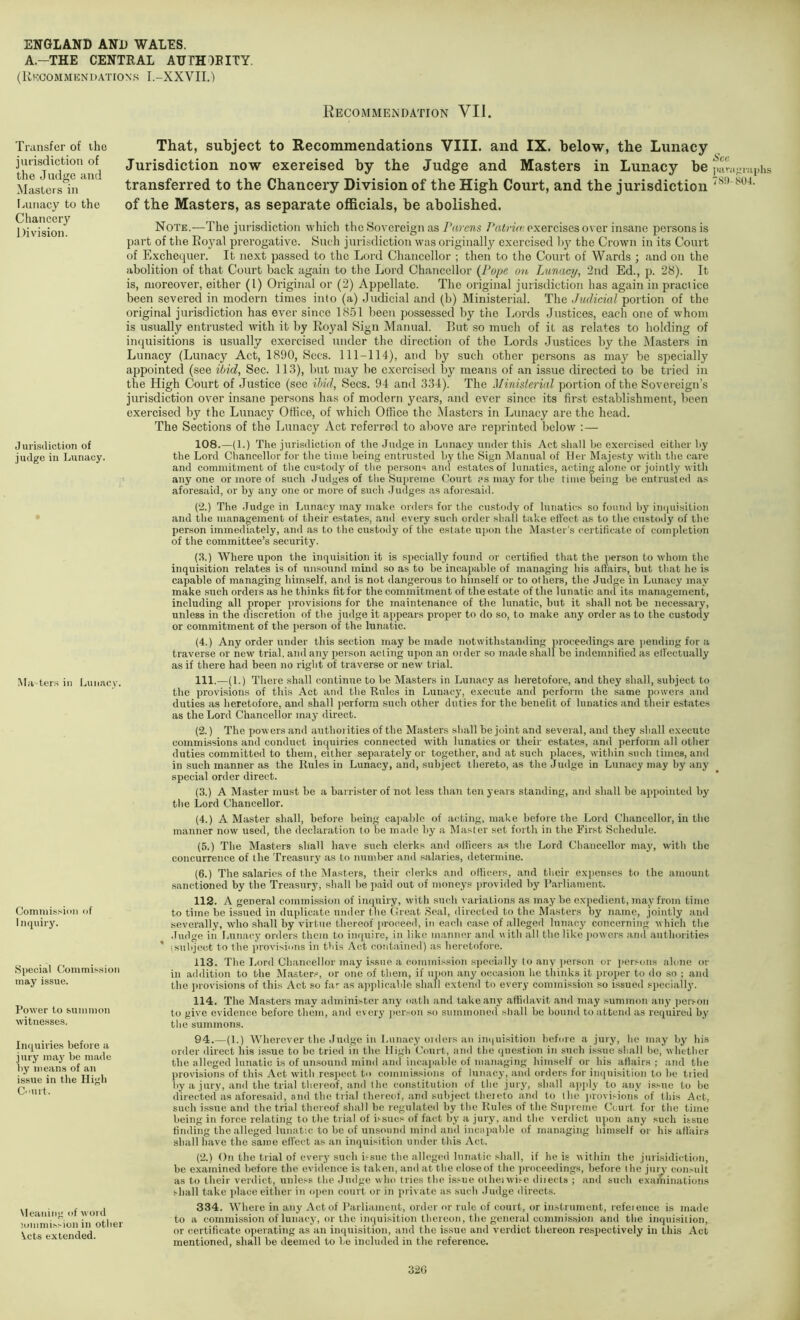 A.-THE CENTRAL AUTHORITY. (Kkcommendation.s I.-XXVII.) Transfer of the jurisdiction of the Judge and Masters in [ainacy to the Chancery Division. Jurisdiction of judge in Lunacy. Masters in Lun.acy. Comniission of 1 nquiry. Special Commis.sion may issue. Power to sunimon witnesses. Inquiries before a jury ma}’ be made liy means of an issue in the High Court. Meaning of word iommission in other ^^cts extended. Recommendation VII. That, subject to Recommendations VIII. and IX. below, the Lunacy Jurisdiction now exereised by the Judge and Masters in Lunacy be par.igraphs transferred to the Chancery Division of the High Court, and the jurisdiction of the Masters, as separate officials, be abolished. Note.—The jurisdiction which the Sovereign as Parens PrtJrtVc exercises over insane persons is part of the Royal prerogative. Such jurisdiction was originally exercised I)}'’ the Crown in its Court of Exchequer. It next passed to the Lord Chancellor ; then to the Court of Wards ; and on the abolition of that Court back again to the Lord Chancellor {Pope on lAinacy, 2nd Ed., jd. 28). It is, moreover, either (1) Original or (2) Appellate. The original jurisdiction has again in practice been severed in modern times into (a) Judicial and (b) Ministerial. The Judicial portion of the original jurisdiction has ever since 18.51 been possessed by the Lords Justices, each one of whom is usually entrusted with it by Royal Sign Manual. But so much of it as relates to holding of inquisitions is usually exorcised under the direction of the Lords Justices by the Masters in Lunacy (Lunacy Act, 1890, Secs. 111-114), and by such other persons as may be specially appointed (see ibid, Sec. 113), but may be exercised by means of an issue directed to be tried in the High Court of Justice (see ibid, .Secs. 94 and 334). The Minislerial portion of the Sovereign’s jurisdiction over insane persons has of modern years, and ever since its first establishment, been exercised by the Lunacy Office, of which Office the Masters in Lunacy are the head. The Sections of the Lunacy Act referred to above are reprinted below :— 108.—(1.) The jurisdiction of the Judge in Lunacy under this Act .shall be exereised either by the Lord Chancellor for the time being entrusted by the Sign Manual of Her Majesty with the care and commitment of the custody of the persons and estates of lunatics, acting alone or jointly with anyone or more of such Judges of the Supreme Court ?s may for the time being be entrusted as aforesaid, or by any one or more of such Judges as aforesaid. (2.) The .Judge in Lunacy may make orders for the custody of lunatics so found by inquisition and the management of their estates, and every such order shall take effect as to the custody of the person immediately, and as to the custody of the estate uj)on the Master's certificate of completion of the committee’s security. (.4.) Where upon the inquisition it is speci.ally found or certified that the person to whom the inquisition relates is of unsound mind so as to be incapable of managing his affairs, but that he is capable of managing himself, and is not dangerous to himself or to others, the Judge in Lunacy may make such orders as he thinks fit for the commitment of the estate of the lunatic and its management, including all proper provisions for the maintenance of the lunatic, but it shall not be necessary, unless in the discretion of the judge it appears proper to do so, to make any order as to the custody or commitment of the person of the lunatic. (4.) Any order under this section may be made notwithstanding proceedings are jiending for a traverse or new trial, and any person acling upon an order so made shall bo indemnified as elfectually as if there had been no right of traverse or new trial. 111. —(1.) There shall continue to be Masters in Lunacy as heretofore, and they shall, subject to the provisions of this Act and the Rules in Lunacy, execute and perform the same powers and duties as heretofore, and shall perform such other duties for the benefit of lunatics and their estate.s as the Lord Chancellor may direct. (2.) The powers and authoi ities of the Masters shall be joint and several, and they shall execute commissions and conduct inquiries connected with lunatics or their estates, and perform all other duties committed to them, either separately or together, and at such places, within such times, and in such manner as the Rules in Lunacy, and, subject thereto, as the Judge in Lunatq'may by any special order direct. (3.) A Master must be a barrister of not less than ten years standing, and shall be appointed by the Lord Chancellor. (4.) A Master shall, before being capable of acting, make before the Lord Chancellor, in the manner now used, the declaration to be made by a Master set forth in the Fir.st Schedule. (5.) The Masters shall have such clerks and officers as the Lord Chancellor may, with the concurrence of the Treasury as to number and salaries, determine. (6.) The salaries of the Masters, their clerks and officers, and their exjjenses to the amount sanctioned by the Treasury, shall be paid out of moneys provided by Parliament. 112. A general commission of inquiry, with such variations as may be expedient, may from time to time be issued in duplicate under tlie Creat .Seal, directed to the Masters by name, jointly and severally, who shall by virtue thereof [.roceed, in eatdi case of alleged lunacy concerning which the .fudge in Lunacy orders theiri to inquire, in like manner and with all the like ])owcrs and authorities ' (subject to the ju-ovisiiins in this Act contained) as heretofore. 113. The Lord Chancellor may i.ssiie a commission specially to any jierson or persons alone or in addition to the Master.^-, or one of them, if u])on any occasion he thinks it proper to do so ; and the provisions of this Act so far as applicable shall extend to every commission .so issued sj)ecially. 114. The Masters may administer any oath and take any affidavit and may summon any pooon to give evidence before them, and every jierson so summoned shall be bound to attend as required by the summons. 94.—(1.) Wherever the Judge in Lunacy oiders an in<iuisition before a jury, he may by his order direct his issue to be tried in the High Court, and the question in such issue shall be, whether the alleged lunatic is of unsound mind and incaj.able of managing himself or his afiairs ; and the provisions of this Act w'ith res])C(;t to commissions of lunacy, and orders for ini]uisition to be tiied by a jury, and the trial thereof, and the constitution of the jurj', shall apjdy to any issue to be directed as aforesaid, and the trial thereof, and subject theieto and to the juovisions of this Act, such issue and the trial thereof shall be regulated by the Rules of the Supreme Court for the time being in force relating to the trial of bsucs of fact by a jury, and the verdict upon any such issue tinding the alleged lunatic to be of unsound mind ami incapable of managing himself or his affairs shall have the same effect as an inquisition under this Act. (2.) On the trial of every such ii-sue the alleged lunatic shall, if he is within the jurisidiction, be examined before the evidence is taken, ami at the closeof the proceedings, before the juiw consult as to their verdict, unless the Judge who tries the issue olheiwise diiects ; and such examinations shall take place either in open court or in private as such Judge directs. 334. Where in any Act of I’arliament, order or rule of court, or instrument, refeience is made to a commission of lunacy, or the inquisition thereon, the general commission and the inqui.siiion, or certificate operating as an inquisition, and the issue and verdict thereon respectively in this Act mentioned, shall be deemed to be included in the reference. 32G