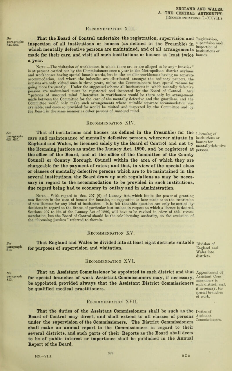 A—THE CENTRAL AUTHORITY. (Recommendations I.-XXVII.), Sec paragraphs &45-l)62. See jMiragraph.s 633. See parsvgraph 813. Sec paragraph 813. Recommendation XIIL That the Board of Control undertake the registration, supervision and inspection of all institutions or houses (as defined in the Preamble) in which mentally defective persons are maintained, and of all arrangements made for their care, and visit all such institutions or houses at least twice a year. Note.—The visitation of workhouses in which there are or are alleged to be any “lunatics ” is at present carried out by the Commissioners once a year in the Metropolitan district asylums and workhouses having special lunatic wards, but in the smaller workhouses having no separate accommodation, and where the imbeciles are distributed amongst the ordinary paupers, the inmates are only visited once in three years, unless the Commissioners have special reasons for going more frequently. Under the suggested scheme all institutions in which mentally defective persons are maintained must be registered and inspected by the Board of Control. Any “persons of unsound mind ” hereafter in workhouses would be there only by arrangement made between the Committee for the care of the mentally defective and the guardians, and the Committee would only make such arrangements where suitable separate accommodation was available, and cases so provided for would be visited and inspected by the Committee and by the Board in the same manner as other persons of unsound mind. Recom.mendation XIV. That all institutions and houses (as defined in the Preamble) for the care and maintenance of mentally defective persons, wherever situate in England and Wales, be licensed solely by the Board of Control and not by the licensing justices as under the Lunacy Act, 1890, and be registered at the oflB.ce of the Board, and at the oflBce of the Committee of the County Council or County Borough Council within the area of which they are chargeable for the payment of rates; and that, in view of the special class or classes of mentally defective persons which are to be maintained in the several institutions, the Board draw up such regulations as may be neces- sary in regard to the accommodation to be provided in such institutions, due regard being had to economy in outlay and in administration. Note.—With regard to Sec. 207 (6) of Lunacy Act, which limits the power of granting new licences in the case of houses for lunatics, no suggestion is here made as to the restriction of new licenses for any kind of institution. It is felt that this question can only be settled by decisions in regard to the fitness of particular institutions in respect to which a licence is desired. Sections 207 to 224 of the Lunacy Act of 1890, will have to be revised in view of this recom- mendation, but the Board of Control should be the sole licensing authority, to the exclusion of the “licensing justices ” referred to therein. Recommendation XV. That England and Wales be divided into at least eight districts suitable for purposes of supervision and visitation. Recommendation XVI. That an Assistant Commissioner be appointed to each district and that for special branches of work Assistant Commissioners may, if necessary, be appointed, provided always that the Assistant District Commissioners be qualified medical practitioners. Recommendation XVII. That the duties of the Assistant Commissioners shall be such as the Board of Control may direct, and shall extend to all classes of persons under the supervision of the Commissioners. The District Commissioners shall make an annual report to the Commissioners in regard to their several districts, and such parts of their Reports as the Board shall deem to be of public interest or importance shall be published in the Annual Report of the Board. Registration, supervision andi inspection of institutions or houses. Licensing of institutions or houses for mentally defective persons. Division of England and Wales into districts. Appointment o£ Assistant Com- missioners to each district, arjtf, if necessary, for special branches of work. Duties of Assistant Commissioners. 103.—VIII. 329 2 Z 2