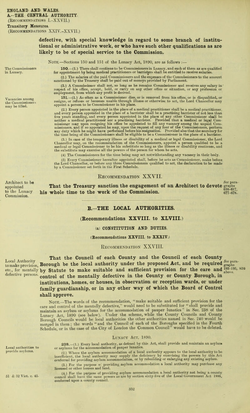 A.-THE CENTRAL AUTHORITY. (Recommendations I.-XXVII.) Transitory Measures. (Recommendations XXIV.-XXVII.) defective, with special knowledge in regard to some branch of institu- tional or administrative work, or who have such other qualifications as are likely to be of special service to the Commission. The Commissioners in Lunacy. Vacancies among the Commissioners may be filled. Note.—Sections 150 and 151 of the Lunacy Act, 1890, are as follows :— 150. —(1.) There shall continue to be Commissioners in Lunacy, and such of them as are qualified for appointment by being medical practitioners or barristers shall be entitled to receive salaries. (2.) The salaries of the paid Commissioners and the expenses of the Commissioners to the amount sanctioned by the Treasury shall be paid out of moneys provided by Parliament. (3.) A Commissioner shall not, so long as he remains Commissioner and receives any salary in' respect of his office, accept, hold, or carry on any other office or situation, or any profession or employment, from which any profit is derived. 151. —(1.) As often as a Commissioner dies, or is removed from his office, or is disqualified, or resigns, or refuses or becomes unable through illness or otherwise to act, the Lord Chancellor may appoint a person to be Commissioner in his ^ace. (2.) Every person appointed in the place of a medical practitioner shall be a medical practitioner, and every person appointed in the place of a barrister shall be a practising barrister of not less than five years standing, and every person appointed in the place of any other Commissioner shall be neither a medical practitioner nor a practising barrister. Provided that a medical or legal Com- missioner may upon resigning his office be appointed to fill any vacancy among the unpaid Com- missioners, and if so appointed he may, upon the request of any four of the Commissioners, perform any duty which he might have performed before his resignation. Provided also that the secretary for the time being of the Commissioners shall be eligible to be a Commissioner in the place of a barrister. (3.) Incase of the temporary illness or disability of a medical or legal Commissioner, the Lord Chancellor may, on the recommendation of the Commissioners, appoint a person qualified to be a medical or legal Commissioner to be his substitute so long as the illness or disability continues, and the substitute may exercise all the powers of the person for whom he acts. (4) The Commissioners for the time being may act notwithstanding any vacancy in their body. (5) Every Commissioner hereafter appointed shall, before he acts as Commissioner, make before the Lord Chancellor, or before any three Commissioners qualified to act, the declaration to be made by a Commissioner set forth in the First Schedule. Architect to be appointed to the Lunacy Commission. Eecommendation XXVII. See para- That the Treasury sanction the engagement of an Architect to devote graphs^ his whole time to the work of the Commission. 677-678! B.—THE LOCAL AUTHORITIES. (Recommendations XXVIII. to XLVIII.) (a) CONSTITUTION AND DUTIES. (Recommendations XXVIII. to XXXIV.) Recommendation XXVIll. That the Council of each County and the Council of each County teTaktprovision, Borough be the local authority under the proposed Act, and be required etc., for mentally by Statute to make suitable and sufficient provision for the care and defective persons. ^Qj^^rol of the mentally defective in the County or County Borough, in institutions, homes, or houses, in observation or reception wards, or under family guardianship, or in any other way of which the Board of Control shall approve. Note. The words of the recommendation, “ make suitable and sufficient provision for the care and control of the mentally defective,” would need to be substituted for “shall provide and maintain an asylum or asylums for the accommodation of pauper lunatics ” in Sec. 238 of the Lunacy Act, 1890 (see below). Under the scheme, while the County Councils and County Borouo-h Councils would be local authorities the other authorities named in Sec. 240 would be merged in them; the words “and the Council of each of the Boroughs specified in the Fourth Schedule, or in the case of the City of London the Common Council ” would have to be deleted. Local authorities to provide asylums. 51 & 52 Viet. c. 41. Lunacy Act, 1890. 238.—(1.) Every local authority, as defined by this Act, shall provide and maintain an asylum or asylums for the accommodation of pauper lunatics. (2 ) Where the asylum accommodation of a local authority appears to the local authority to be insufficient, the local authority may supply the deficiency by exercising the powers by this Act conferred for providing asylum accommodation, or by rebuildmg or enlarging any existing asylum. (3.) For the purpose o: providing asylum accommodation a local authority may purchase any licensed or other houses and land. (4.) For the purpose of providing asylum accommodation a local authority not being a county council shall have the same powers as are by section sixty-five of the Local Government Act 1888,. conferred upon a county council.