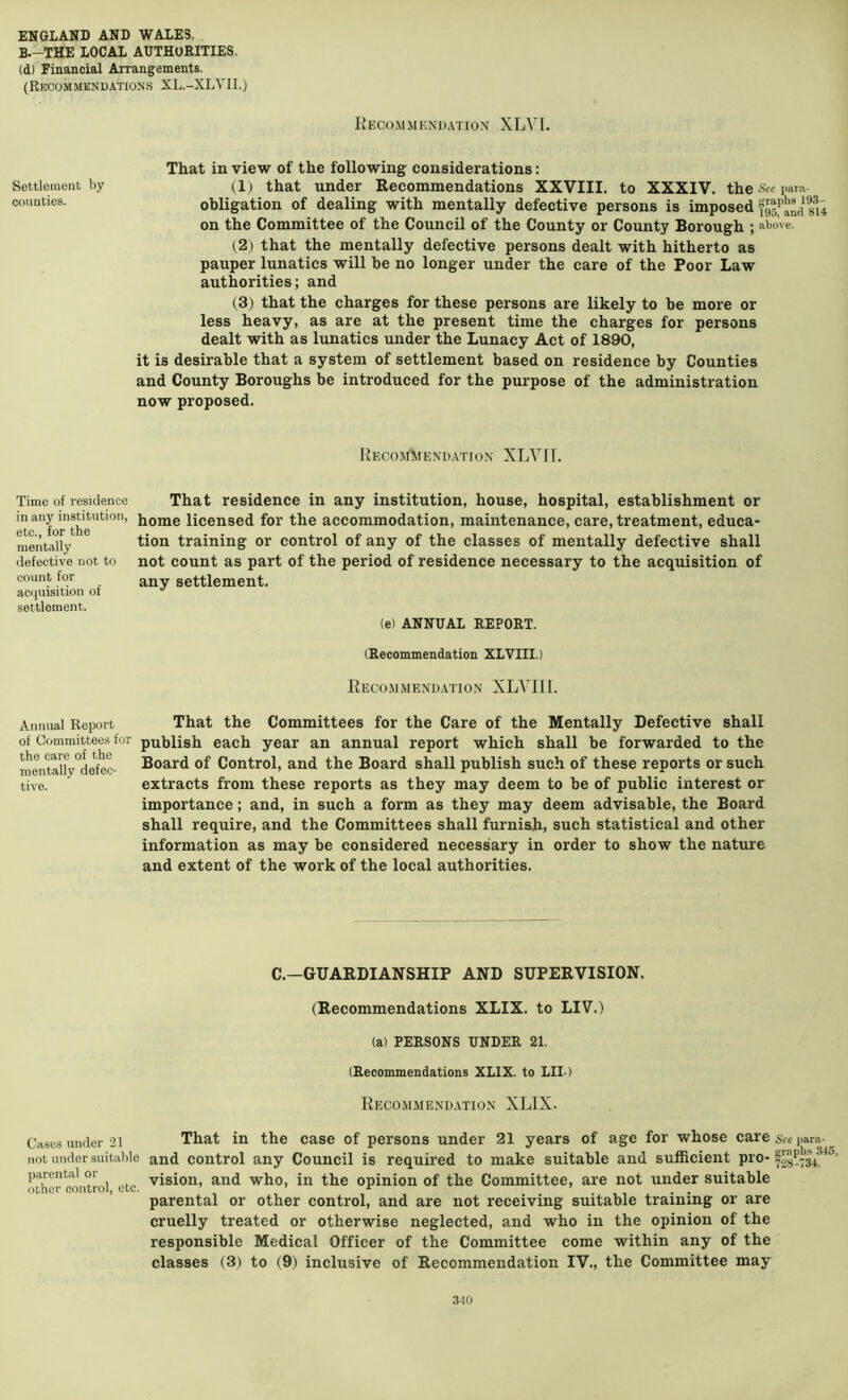 B.-THE LOCAL AUTHORITIES. (d) Financial Arrangements. (Recommendations XL.-XLVII.) Recommendation XLVI. That in view of the following considerations: Settlement by (1) that under Recommendations XXVIII. to XXXIV. the See para- counties. obligation of dealing with mentally defective persons is imposed on the Committee of the Council of the County or County Borough ; above. (2) that the mentally defective persons dealt with hitherto as pauper lunatics will be no longer under the care of the Poor Law authorities; and (3) that the charges for these persons are likely to be more or less heavy, as are at the present time the charges for persons dealt with as lunatics under the Lunacy Act of 1890, it is desirable that a system of settlement based on residence by Counties and County Boroughs be introduced for the purpose of the administration now proposed. RecomImendation XLVIL Time of residence in any institution, etc., for the mentally defective not to count for acquisition of settlement. That residence in any institution, house, hospital, establishment or home licensed for the accommodation, maintenance, care, treatment, educa- tion training or control of any of the classes of mentally defective shall not count as part of the period of residence necessary to the acquisition of any settlement. (e) ANNUAL REPORT. (Recommendation XLVIII.) Recommendation XLYIIL Annual Report That the Committees for the Care of the Mentally Defective shall of Committees for publish each year an annual report which shall be forwarded to the mentdlVdefec- Board of Control, and the Board shall publish such of these reports or such tive. extracts from these reports as they may deem to be of public interest or importance; and, in such a form as they may deem advisable, the Board shall require, and the Committees shall furnish, such statistical and other information as may be considered necessary in order to show the nature and extent of the work of the local authorities. C.—GUARDIANSHIP AND SUPERVISION. (Recommendations XLIX. to LIV.) (a) PERSONS UNDER 21. (Recommendations XLIX. to LID Recommendation XLIX. Cases under 21 That in the case of persons under 21 years of age for whose care Nee para-^ not under suitable and control any Council is required to make suitable and sufficient pro- 728-73^^'^' oTher cont^^^ etc vision, and who, in the opinion of the Committee, are not under suitable parental or other control, and are not receiving suitable training or are cruelly treated or otherwise neglected, and who in the opinion of the responsible Medical Officer of the Committee come within any of the classes (3) to (9) inclusive of Recommendation IV., the Committee may