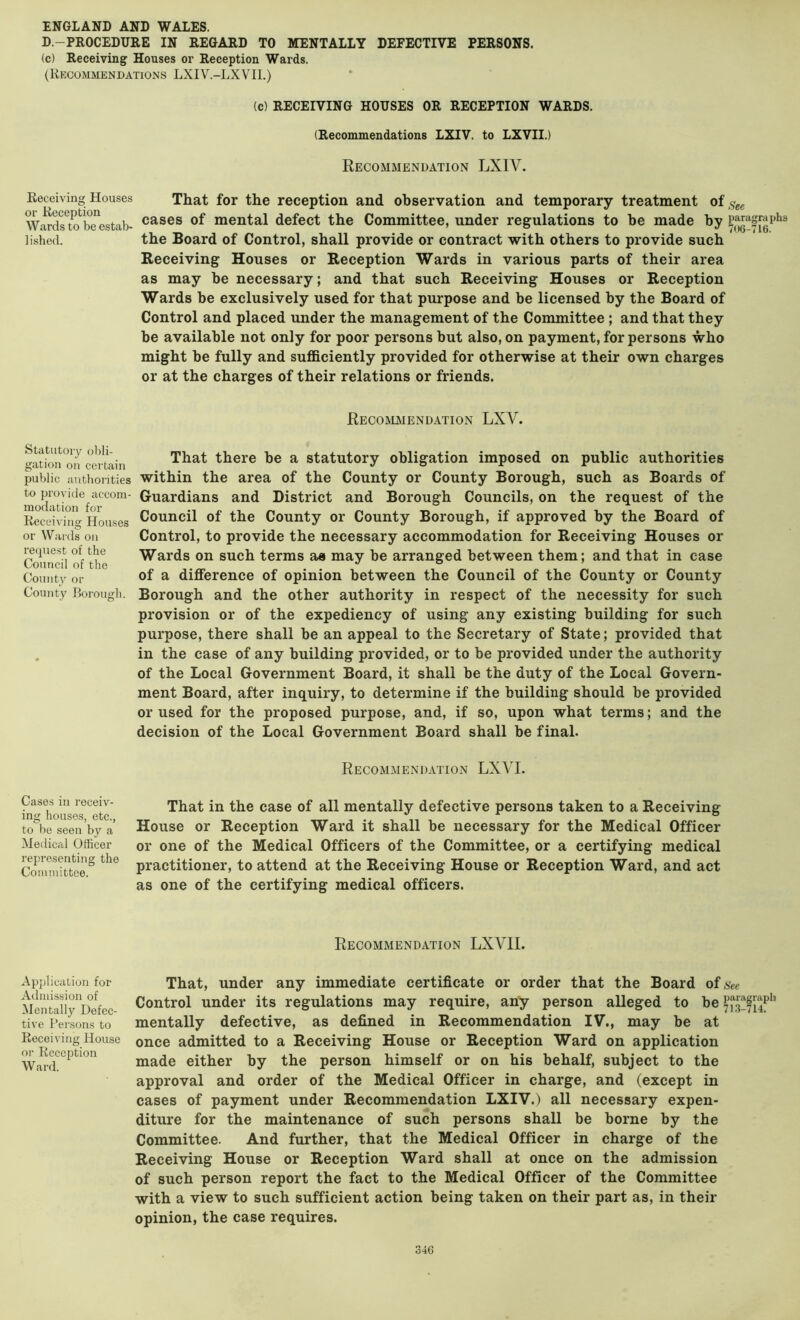 D.-PROCEDURE IN REGARD TO MENTALLY DEFECTIVE PERSONS. (c) Receiving Houses or Reception Wards. (Recommendations LXIV.-LXVII.) (c) RECEIVING HOUSES OR RECEPTION WARDS. (Recommendations LXIV. to LXVII.) Recommendation LXIV. Receiving Houses or Reception Wards to be estab- lished. That for the reception and observation and temporary treatment of ,^gg cases of mental defect the Committee, under regulations to be made by the Board of Control, shall provide or contract with others to provide such Receiving Houses or Reception Wards in various parts of their area as may be necessary; and that such Receiving Houses or Reception Wards be exclusively used for that purpose and be licensed by the Board of Control and placed under the management of the Committee ; and that they be available not only for poor persons but also, on payment, for persons who might be fully and sufficiently provided for otherwise at their own charges or at the charges of their relations or friends. Recommendation LXV. Statutory obli- gation oil certain public authorities to provide accom- modation for Receiving Houses or Wards on reipiest of the Council of the Countv or County Borough. That there be a statutory obligation imposed on public authorities within the area of the County or County Borough, such as Boards of Guardians and District and Borough Councils, on the request of the Council of the County or County Borough, if approved by the Board of Control, to provide the necessary accommodation for Receiving Houses or Wards on such terms as may be arranged between them; and that in case of a difference of opinion between the Council of the County or County Borough and the other authority in respect of the necessity for such provision or of the expediency of using any existing building for such purpose, there shall be an appeal to the Secretary of State; provided that in the case of any building provided, or to be provided under the authority of the Local Government Board, it shall be the duty of the Local Govern- ment Board, after inquiry, to determine if the building should be provided or used for the proposed purpose, and, if so, upon what terms; and the decision of the Local Government Board shall be final. Recommendation LXVI. Cases ill receiv- ing houses, etc., to be seen by a Medical Officer representing the Committee. That in the case of all mentally defective persons taken to a Receiving House or Reception Ward it shall be necessary for the Medical Officer or one of the Medical Officers of the Committee, or a certifying medical practitioner, to attend at the Receiving House or Reception Ward, and act as one of the certifying medical officers. Recommendation LXVII. Application for Admission of Mentally Defec- tive Persons to Receiving House or Reception Ward. That, under any immediate certificate or order that the Board of see Control under its regulations may require, any person alleged to be mentally defective, as defined in Recommendation IV., may be at once admitted to a Receiving House or Reception Ward on application made either by the person himself or on his behalf, subject to the approval and order of the Medical Officer in charge, and (except in cases of payment under Recommendation LXIV.) all necessary expen- diture for the maintenance of such persons shall be borne by the Committee. And further, that the Medical Officer in charge of the Receiving House or Reception Ward shall at once on the admission of such person report the fact to the Medical Officer of the Committee with a view to such sufficient action being taken on their part as, in their opinion, the case requires.