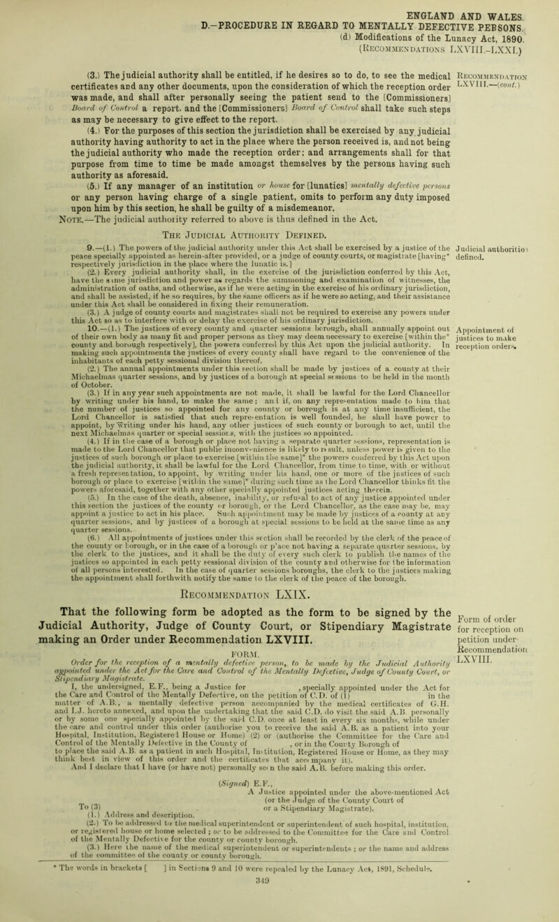 D.-PROCEDURE IN REGARD TO MENTALLY DEFECTIVE PEBSONS. (d) Modifications of the Lunacy Act, 1890. (Recommendations LXVIII.-LXXI.) (3.) The judicial authority shall be entitled, if he desires so to do, to see the medical Recommendation certificates and any other documents, upon the consideration of which the reception order LXVIII.—(co«a) was made, and shall after personally seeing' the patient send to the [Commissioners] Board of Control a report, and the [Commissioners] Board of Control shall take such steps as may be necessary to give effect to the report. (4.) For the purposes of this section the jurisdiction shall be exercised by any judicial authority having authority to act in the place where the person received is, and not being the judicial authority who made the reception order; and arrangements shall for that purpose from time to time be made amongst themselves by the persons having such authority as aforesaid. (5.) If any manager of an institution or house for [lunatics] mentally defective persons or any person having charge of a single patient, omits to perform any duty imposed upon him by this section, he shall be guilty of a misdemeanor. Note.—The judicial authoiity referred to above is thus defined in the Act, The Judicial Authorita' Defined. 9. —(1.) The powers of the judicial authority under this Act .shall he exercised by a justice of the peace specially appointed as hereiii-after |)rovided, or a judge of county court.s, or magistrate [having* * respectively jurisdiction in the place where the lunatic is.] (2.) Every judicial authority shall, in the exercise of the jurisdiction conferred by this Act, have the 3 inie jurisdiction and power as regards the summoning and examination of witnesses, the administration of oaths, and otherwise, as if he were acting in the exercise of his ordinary jurisdiction, and shall be assisted, if he so requires, by the same officers as if he were so acting, and their assistance under this Act shall be considered in fixing their remuneration. (3.) A judge of county courts and magistrates shall not be required to exercise any powers under this Act so as to interfere with or delay the exercise of his ordinary jurisdiction. 10. —(1.) The justices of every county and (juarter sessions borough, sh.all annually appoint out of their own body as many fit and proper persons as they may deem necessary to exercise [within the* county and borough respectively], the powers conferred by this Act upon the judicial authority. In making such appointments the justices of every county shall have regard to the convenience of the inhabitants of each petty sessional division thereof. (2.) The annual appointments under this section shall be made by justices of a county at their Michaelmas quarter sessions, and by justices of a borough at special stssions to be held in the month of October. (3.) If in any year such appointments are not made, it shall be lawful for the Lord Chancellor by writing under his hand, to make the same ; and if, on any representation made to him that the number of justices so appointed for any county or borough is at any time insufficient, the Lord Chancellor is satisfied that such repre'Cntation is well founded, he shall have power to appoint, by writing under his hand, any other justices of such county or borough to act, until the next Michaelmas quarter or special sessioi.s, with the justices so appointed. (4.) If in tlie case of a borough or pl.ace not having a separate quarter sessions, representation is made to the Lord Chancellor that public inconvt-nience is likely to lasult, unless power is given to the justices of such borough or place to exercise [within the same]* the powers conferred by this Act upon the judicial authority, it shall be lawful for the Lord Chancellor, from time to time, with or without a fresh represeLtation, to appoint, by writing under his hand, one or more of the justices of such borough or place to exercise [within the s imej* during such time as i he Lord Chancellor thinks fit the powers aforesaid, together with any other specially appointed justices acting thereio. (5.) In the case of the death, absence, inalnlity, or refusal to act of any justice appointed under this section the justices of the county or borough, or the Lord Chancellor, as the case may be, may appoint a justice to act in his place. Such appointment may be made by justices of a county at any quarter sessions, and by justices of a borough at special sessions to be held at the same time as any quarter sessions. (6.) .All appointments of justices under this section shall be recorded by the clerk of the peace of the county or borough, or in the case of a borough or p'ace not having a separate quarter sessions, by the clerk to the justices, and it shall be the duty of every such clerk to publish the names of the justices so appointed in each petty sessional division of the county and otherwise for the information of all i)ersons interested. In the case of quarter sessions boroughs, the clerk to the justices making the appointment shall forthwith notify the same to the clerk of the peace of the borough. J udicial authorities defined. Appointment of justices to make recej)tion orders. Reco.mmendatton LXIX. That the following form be adopted as the form to be signed by the Judicial Authority, Judge of County Court, or Stipendiary Magistrate making an Order under Recommendation LXVIII. FORM. Order for the reception of a mentally defective person, to be made by the Judicial Authority apjwinted under the Act for the Care and Control of the Mentally Defective, Judge of County Court, or Stipendiary Magistrate. I, the undersigned, E.F., bein .a Justice for , specially appointed under the Act for the Care and Control of the Mentally Defective, on the petition of C.D. of (1) in the matter of A.lb, a mentally defective pei'son accompanied by the medical certificates of G.H. and I.J. hereto annexed, and upon the undertaking that the said C.D. do visit the said A.B. personally or by some one specially appointed by the said C.D. once at least in every six months, while under the care and control under this order (authorise you to receive the s.aid A. B. as a patient into your Hospital, Institution, Registered House or Home)‘ (2) or (authorise the Committee for the Care and Control of the Dlentally Defective in the County of , or in the County Borough of to place the said A.B. as a patient in such Hospital, Institution, Registered House or Home, as they may think be.st in view of this order and the certificates that acc< mpany it). And I declare that I have (or have not) personally sei n the said A. B. before making this order. Form of order for reception on petition under Recommendation LXVIII. [Signed] E.F., A Justice appointed under the above-mentioned Act (or the Judge of the County Court of To (3) or a Stipendiary Magistrate). (1.) Address and description. (2.) To he addressed to the nieilical su()crintendent or superintendent of such hospital, institution, or registered house or home selected ; or to be addressed to the Committee for the Care and Control of the Mentally Defective for the county or county borough. (3.) Here the name of the medical superintendent or superintendents ; or the name and address of the committee of the county or county borough. * The words in brackets [ ] in Sections 9 and 10 were repealed by the Lunacj' .Act, 1891, .Schedule.