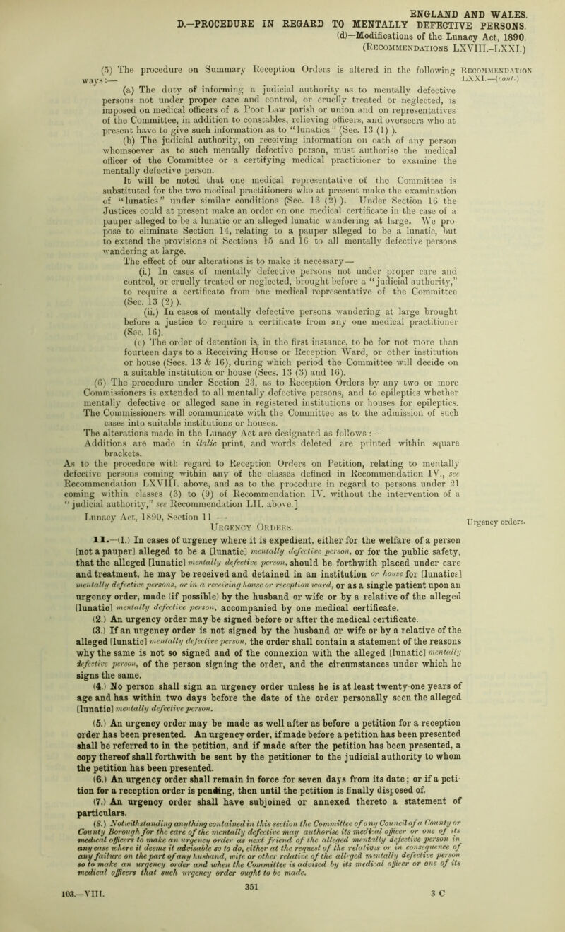 D.—PROCEDURE IN REGARD TO MENTALLY DEFECTIVE PERSONS. (d)—Modifications of the Lunacy Act, 1890. (Recommendations LXVIII.-LXXI.) (.5) The procedure on Summary Reception Order.s is altered in the following ways:— (a) persons The duty of informing a judicial authority as to mentally defective not under proper care and control, or cruelly treated or neglected, is irapo.sed on medical officers of a Poor Law parish or union and on representatives of the Committee, in addition to constables, relieving officers, and overseers who at present have to give such information as to “lunatics” (Sec. 13 (1) ). (b) The judicial authority, on receiving information on oath of any person whomsoever as to such mentally defective person, must authorise the medical officer of the Committee or a certifying medical practitioner to examine the mentally defective person. It will be noted that one medical representative of the Committee is substituted for the two medical practitioners who at present make the examination of “lunatics” under similar conditions (Sec. 13 (2) ). Under Section 16 the Justices could at present make an order on one medical certificate in the case of a pauper alleged to be a lunatic or an alleged lunatic wandering at large. We pro- pose to eliminate Section 14, I’elating to a pauper alleged to be a lunatic, but to extend the provisions of Sections 15 and 16 to all mentally defective persons wandering at large. The effect of our alterations is to make it necessary— (i.) In cases of mentally defective persons not under proper care and control, or cruelly treated or neglected, brought before a “judicial authority,” to require a certificate from one medical representative of the Committee (Sec. 13(2)). (ii.) In cases of mentally defective persons wandering at large brought before a justice to require a certificate from any one medical practitioner (See. 16). (c) The order of detention is, in the first instance, to be for not more than fourteen days to a Receiving House or Reception AVard, or other institution or house (Secs. 13 & 16), during which period the Committee will decide on a suitable institution or house (Secs. 13 (3) and 16). (6) The procedure under Section 23, as to Reception Orders by any two or more Commissioners is extended to all mentally defective persons, and to epileptics whether mentally defective or alleged sane in registei’ed institutions or houses for epileptics. The Commissioners will communicate with the Committee as to the admission of such cases into suitable institutions or houses. The alterations made in the Lunacy Act are designated as follows :— Additions are made in italic print, and words deleted are printed within square brackets. As to the procedure with regard to Reception Orders on Petition, relating to mentally defective persons coming within any of the classes defined in Recommendation IV., see Recommendation LXVIII. above, and as to the procedure in regard to persons under 21 coming within classes (3) to (9) of Recommendation lA'. without the intervention of a “judicial authority,” see Recommendation LII. above.] Lunacy Act, 1890, Section 11 — Urgency Okdek«. Recommendation LXXI.—(ro«G) Urgency orders. XI.—(1.) In cases of urgency where it is expedient, either for the welfare of a person [not a pauper] alleged to be a [lunatic] mentally defective person, or for the public safety, that the alleged [lunatic] mentally defective person, should be forthwith placed under care and treatment, he may be received and detained in an institution or house for: [lunatics] mentally defective persons, or in a receiving house or reception ward, or as a single patient upon an urgency order, made (if possible) by the husband or wife or by a relative of the alleged [lunatic] mentally defective person, accompanied by one medical certificate. (2.) An urgency order may be signed before or after the medical certificate. (3.) If an urgency order is not signed by the husband or wife or by a relative of the alleged [lunatic] mentally defective person, the order shall contain a statement of the reasons why the same is not so signed and of the connexion with the alleged [lunatic] mentally iefective person, of the person signing the order, and the circumstances under which he signs the same. (4.) No person shall sign an urgency order unless he is at least twenty-one years of age and has within two days before the date of the order personally seen the alleged [lunatic] mentally defective person. (5.) An urgency order may be made as well after as before a petition for a reception order has been presented. An urgency order, if made before a petition has been presented shall be referred to in the petition, and if made after the petition has been presented, a copy thereof shall forthwith be sent by the petitioner to the judicial authority to whom the petition has been presented. (6.) An urgency order shall remain in force for seven days from its date; or if a peti- tion for a reception order is peniKng, then until the petition is finally disposed of. (7.) An urgency order shall have subjoined or annexed thereto a statement of particulars. (8.) Notwithstanding anything containedin this section the Committee of any Council of a County or County Borough for the care of the mentally defective may authorise its medical officer or one of its medical officers to make an urgency order as next friend of the alleged mentally dejective person in any ease where it deems it advisable so to do, either at the request of the relativis or in consequence of any failure on the part of any husband, wife or other relative of the alleged mentally defective person so to make an uraency order and when the Committee is advised by its medical officer or one of its medical officers that such urgency order ought to be made. 3 C 103.—A’lU.