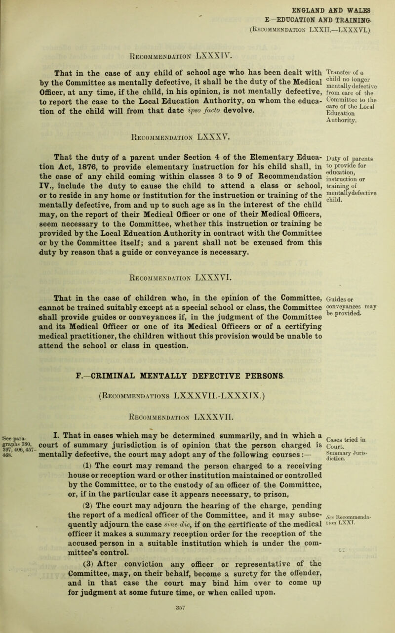 E—EDUCATION AND TRAINING- (Recommendation LXXIL—LXXXVL) Recommendation LXXXIV. That in the case of any child of school age who has been dealt with hy the Committee as mentally defective, it shall be the duty of the Medical Officer, at any time, if the child, in his opinion, is not mentally defective, to report the case to the Local Education Authority, on whom the educa- tion of the child will from that date i'pso facto devolve. Recommendation LXXXV. That the duty of a parent under Section 4 of the Elementary Educa- tion Act, 1876, to provide elementary instruction for his child shall, in the case of any child coming within classes 3 to 9 of Recommendation IV., include the duty to cause the child to attend a class or school, or to reside in any home or institution for the instruction or training of the mentally defective, from and up to such age as in the interest of the child may, on the report of their Medical Officer or one of their Medical Officers, seem necessary to the Committee, whether this instruction or training be provided by the Local Education Authority in contract with the Committee or by the Committee itself; and a parent shall not he excused from this duty by reason that a guide or conveyance is necessary. Recommendation LXXXVI. That in the case of children who, in the opinion of the Committee, cannot be trained suitably except at a special school or class, the Committee shall provide guides or conveyances if, in the judgment of the Committee and its Medical Officer or one of its Medical Officers or of a certifying medical practitioner, the children without this provision would be unable to attend the school or class in question. F.—CRIMINAL MENTALLY DEFECTIVE PERSONS. (Recommendations LXXXVII.-LXXXIX.) Recommendation LXXXVIl. See para- That in cases which may be determined summarily, and in which a 397 406^45 Summary jurisdiction is of opinion that the person charged is 468.’ ’ mentally defective, the court may adopt any of the following courses :— (1) The court may remand the person charged to a receiving house or reception ward or other institution maintained or controlled by the Committee, or to the custody of an officer of the Committee, or, if in the particular case it appears necessary, to prison, (2) The court may adjourn the hearing of the charge, pending the report of a medical officer of the Committee, and it may subse- quently adjourn the case sine die^ if on the certificate of the medical officer it makes a summary reception order for the reception of the accused person in a suitable institution which is under the com- mittee’s control. (3) After conviction any officer or representative of the Committee, may, on their behalf, become a surety for the offender, and in that case the court may bind him over to come up for judgment at some future time, or when called upon. Transfer of a child no longer mentally defective from care of the Committee to the care of the Local Education Authority. Duty of parents to provide for education, instruction or training of mentallydefective child. Guides or conveyances may be provided. Cases tried in Court. Summary Juris- diction. Set Recommenda- tion LXXI.