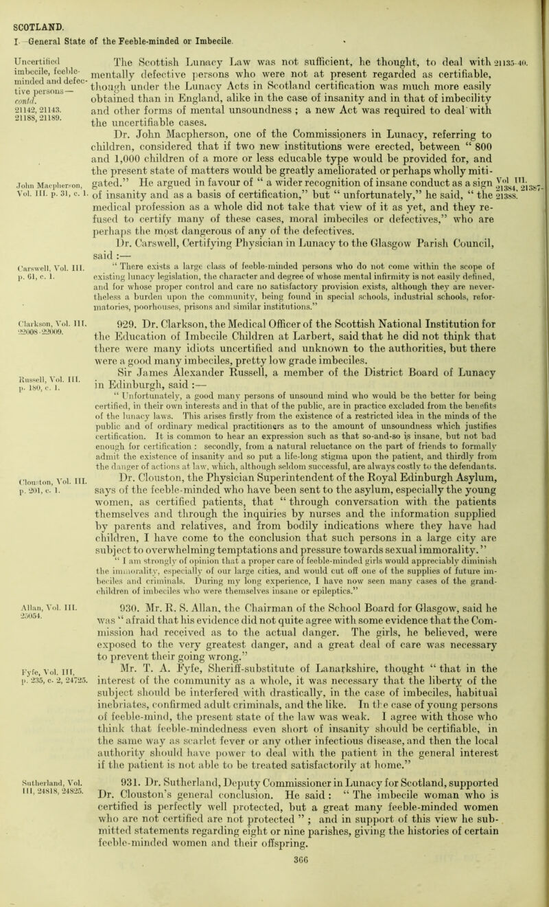 I -General State of the Feeble-minded or Imbecile. Uncertiticd imbecile, feeble- minded and defec' live persons — conid. 21142, 21143. 21188, 21189. .John Macj)herson, Vol. III. p. 31, c. 1. Carswell, Vol. III. p. 01, c. 1. Clarkson, Vol. 111. 22008-22009. llussell, Vol. III. p. 180, e. 1. ('louston, Vol. III. p. 201, e. 1. Allan, Vol. 111. 2.')054. Fyfe, Vol. Ill, p.‘ 235, c. 2, 24725. Sntlierlainl, Vol. Ill, 24818, 24825. The Scottish Lunacy Law was not sufficient, he thought, to deal with 21135-40. mentally defective ])ersons wlio were not at present regarded as certifiable, tliougli under the Lunacy Acts in Scotland certification was much more easily obtained than in England, alike in the case of insanity and in that of imbecility and other forms of mental unsoundness ; a new Act was required to deal'with the uncertifiable cases. Dr. John Maepherson, one of the Commissioners in Lunacy, referring to children, considered that if two new institutions were erected, between “ 800 and 1,000 children of a more or less educable type would be provided for, and the present state of matters would be greatly ameliorated or perhaps wholly miti- gated.” He argued in favour of “ a wider recognition of insane conduct as a sign ^2i387 of insanity and as a basis of certification,” but “ unfortunately,” he said, “ the 2i38s! medical profession as a whole did not take that view of it as yet, and they re- fused to certify many of these cases, moral imbeciles or defectives,” who are perhajis the most dangerous of any of the defectives. Dr. Carswell, Certifying Physician in Lunacy to the Glasgow Parish Council, said :— “ There exists a large class of feeble-minded persons who do not come within the scope of exifsting lunacy legislation, the character and degree of whose mental infirmity is not easily defined, and for whose proper control and care no satisfactory provision exists, although they are never- theless a burden upon the community, })cing found in special schools, industrial schools, refor- matories, poorhouses, prisons and similar institutions.” 929. Dr. Clarkson, the Medical Officer of the Scottish National Institution for the Education of Imbecile Children at Larbert, said that he did not think that there were many idiots uncertified and unknown to the authorities, but there were a good many imbeciles, pretty low grade imbeciles. Sir James Alexander Russell, a member of the District Board of Lunacy in Edinburgh, said :— “ Ihifortunately, a good many persons of unsound mind who would be the better for being certified, in their own interests and in that of the public, are in practice excluded from the benefits of the lunacy laws. This arises firstly from the existence of a restricted idea in the minds of the public and of ordinary medical practitioners as to the amount of unsoundness which justifies certification. It is common to hear an expression such as that so-and-so is insane, but not bad enough for certification : secondly, from a natural reluctance on the part of friends to formallv admit the existence of insanity and so put a life-long stigma upon the patient, and thirdly from the danger of actions at law, which, although seldom successful, are always costly to the defendants. Dr. Clouston, the Physician Superintendent of the Royal Edinburgh Asylum, says of the feeble-minded who have been sent to the asylum, especially the young women, as certified patients, that “ through conversation with the patients themselves and through the inquiries by nurses and the information supplied by parents and relatives, and from bodily indications where they have had children, I have come to the conclusion that such persons in a large city arc subject to overwhelming temptations and pressure towards sexual immorality. ” “ I am strongl}' of opinion that a proper care of feeble-minded girls would appreciably diminish the immorality, especially of our large cities, and would cut off one of the supplies of future im- beciles and criminals. During my long experience, I have now seen many cases of the grand- children of imbeciles who were themselves insane or epileptics.” 930. Mr. R. S. Allan, the Chairman of the School Board for Glasgow, said he was “ afraid that his evidence did not quite agree with some evidence that the Com- mission had received as to the actual danger. The girls, he believed, were exposed to the very greatest danger, and a great deal of care was necessary to prevent their going wrong.” Mr. T. A. Eyfe, Sheriff-substitute of Lanarkshire, thought “ that in the interest of the community as a whole, it was necessary that the liberty of the subject should be interfered with drastically, in the case of imbeciles, habitual inebriates, confirmed adult criminals, and the like. In tie case of young persons of feeble-mind, the present state of the law was weak. I agree with those w'ho think that feeble-mindedness even short of insanity should be certifiable, in the same way as scarlet fever or any other infectious disease, and then the local authority should have ])ovver to deal with tie patient in the general interest if the patient is not able to be treated satisfactorily at home.” 931. Dr. Sutherland, Deputy Commissioner in Lunacy for Scotland, supported Dr. Clouston’s general conclusion. He said : “ The imbecile woman who is certified is perfectly well protected, but a great many feeble-minded women who are not certified are not protected ” ; and in support of this view he sub- mitted statements regarding eight or nine parishes, giving the histories of certain feeble-minded women and their offspring. 36G