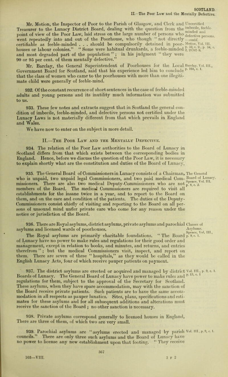 II.—The Poor Law and the Mentally Defective. Mr. Motion, the Inspector of Poor to the Parish of Glasgow, and Clerk and Uncertified Treasurer to the Lunacy District Board, dealing with the question from the point of view of the Poor Law, laid stress on the large number of persons who defective^person.s went repeatedly into and out of the Poorhouse, who though “ not directly —contd. certifiable as feeble-minded . . . should be compulsorily detained in poor-^lotion, Voi. iii. houses or labour colonies.” “ Some were habitual drunkards, a feeble-minded 2, 21707-0! and most degraded part of the population ” ; in his judgment “ they were 90 or 95 per cent, of them mentally defective.” Mr. Barclay, the General Superintendent of Poorhouscs for the Local Barclay, \ oi. iir., Government Board for Scotland, said that his experience led him to conclude that the class of women who came to the poorhouses with more than one illegiti- mate child were generally of feeble-mind. 932. Of the constant recurrence of short sentences in the case of feeble-minded adults and young persons and its inutility much information was submitted to us. 933. These few notes and extracts suggest that in Scotland the general con- dition of imbecile, feeble-minded, and defective persons not certified under the Lunacy Laws is not materially different from that which prevails in England and Wales. We have now to enter on the subject in more detail. II.—The Poor Law and the Mentally Defective. 934. The relation of the Poor Law authorities to the Board of Lunacy in Scotland differs from that which exists between the corresponding bodies in England. Hence, before we discuss the question of the Poor Law, it is necessary to explain shortly what are the constitution and duties of the Board of Lunacy. 935. The General Board of Commissioners in Lunacy consists of a Chairman, The General who is unpaid, two unpaid legal Commissioners, and two paid medical Com- Board of Lunacy, missioners. There are also two medical Deputy-Commissioners who are not p.^’8”c?2. ” members of the Board. The medical Commissioners are required to visit all establishments for the insane twice in a year, and to report to the Board on them, and on the care and condition of the patients. The duties of the Deputy- Commi.ssioners consist chiefly of visiting and reporting to the Board on all per- sons of unsound mind under private care who come for any reason under the notice or jurisdiction of the Board. 936. There are Royal asylums, district asylums, private asylums and parochial Classes of asylums and licensed wards of poorhouses. Asylums. ... . Spence, Vo). The Royal asylums are primarily charitable foundations. “The Board i>. 9,c. 1. of Lunacy have no power to make rules and regulations for their good order and management, except in relation to books, and minutes, and returns, and entries therefrom ” ; but the medical Commissioners visit, inspect, and report on them. There are seven of these “ hospitals,” as they would be called in the English Lunacy Acts, four of which receive pauper patients on payment. Ilf. 937. The district asylums arc erected or acquired and managed by district Vol. iii., p. 9, c. 1. Boards of Lunacy. The General Board of Lunacy have power to make rules and ^ regulations for them, subject to the approval of the Secretary for Scotland. These asylums, when they have spare accommodation, may with tlie sanction of the Board receive private jiatients. Such patients are to have the same accom- modation in all respects as pauper lunatics. Sites, plans, specifications and esti- mates for these asylums and for all subsequent additions and alterations must receive the sanction of the Board ; no other sanction is necessary. 938. Private asylums correspond generally to licensed houses in England, There are three of them, of which two are very small. 939. Parochial asylums are “asylums erected and managed by jiarish Voi. iil.,p.o, c. i. councils.” There are only three such asylums and the Board of Lunacy have no power to license any new establishment upon that footing. “ They receive 103—VIII. 367 3 F 2