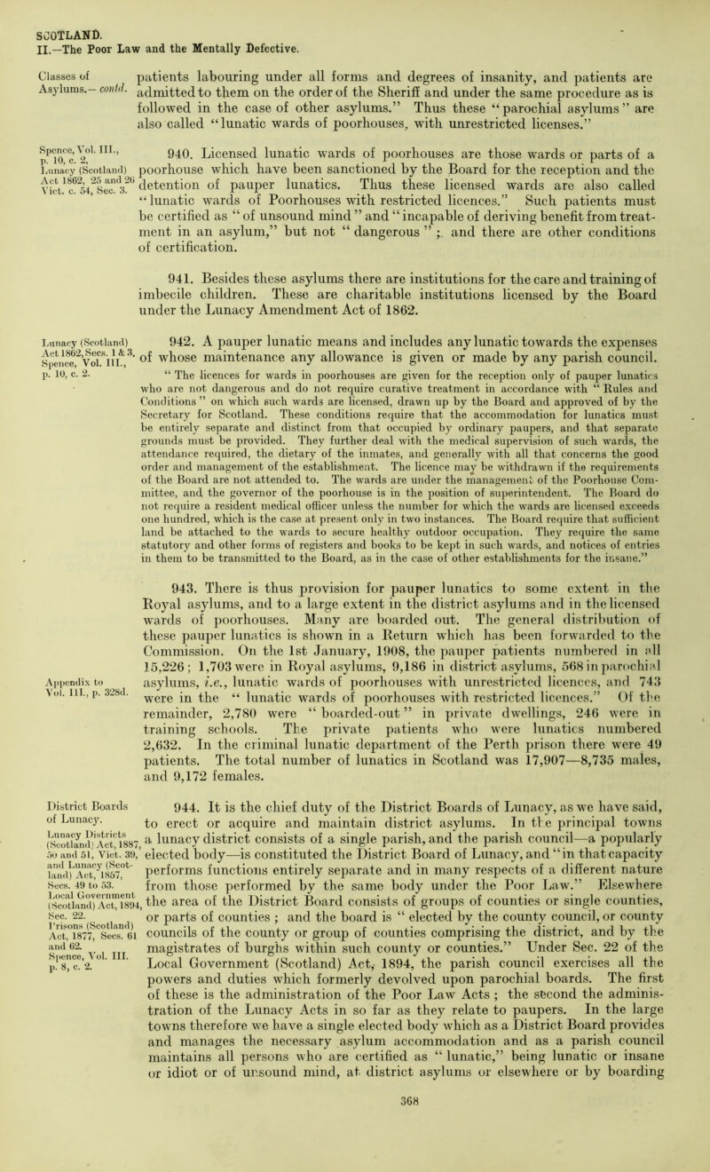 II.—The Poor Law and the Mentally Defective. Classes of patients labouring under all forms and degrees of insanity, and patients are Asylums.- contd. admitted to them on the order of the Sheriff and under the same procedure as is followed in the case of other asylums.” Thus these “parochial asylums” are also called “lunatic wards of poorhouses, with unrestricted licenses.” Spence, Voi. III., Licensed lunatic wards of poorhouses are those wards or parts of a liuna’cy (Scotland) poorhouse wliicli have been sanctioned by the Board for the reception and the VitVc^^54^src1i^ detention of pauper lunatics. Thus these licensed wards are also called “lunatic wards of Poorhouses with restricted licences.” Such patients must be certified as “ of unsound mind ” and “ incapable of deriving benefit from treat- ment in an asylum,” but not “ dangerous ” and there are other conditions of certification. 941. Besides these asylums there are institutions for the care and training of imbecile children. These are charitable institutions licensed by the Board under the Lunacy Amendment Act of 1862. i.iinacy (Scotland) 942. A pauper luuatic means and includes any lunatic towards the expenses Spence ^VoriI whose maintenance any allowance is given or made by any parish council, p. 10, c. 2. “ The licences for wards in poorhouses are given for the reception only of pauper lunatics who arc not dangerous and do not require curative treatment in accordance with “ Rules and Conditions ” on which such wards arc licensed, drawn up by the Board and approved of by the Secretary for Scotland. These conditions require that the accommodation for lunatics must be entirely separate and distinct from that occupied by ordinary paupers, and that separate grounds must be provided. They further deal with the medical supervision of such wards, the attendance required, the dietary of the inmates, and generally with all that concerns the good order and management of the establishment. The licence may be withdrawn if the requirements of the Board are not attended to. The wards arc under the managemeni; of the Poorhouse Com- mittee, and the governor of the poorhouse is in the position of superintendent. The Board do not require a resident medical officer unless the number for which the wards are licensed exceeds one hundred, which is the case at present only in two instances. The Board require that sufficient land be attached to the wards to secure healthy outdoor occupation. They require the same statutory and other forms of registers and books to be ke2it in such wards, and notices of entries in them to be transmitted to the Board, as in the case of other establishments for the insane.” Appendix to Vol. III., p. 328d. 943. There is thus provision for pauper lunatics to some extent in tlie Royal asylums, and to a large extent in the district asylums and in the licensed wards of poorhouses. Many are boarded out. The general distribution of these pauper lunatics is shown in a Return which has been forwarded to the Commission. On the 1st January, 1908, the pauper patients numbered in all 15,226; 1,703 were in Royal asylums, 9,186 in district asylums, 568 in parochial asylums, i.e., lunatic wards of poorhouses with unrestricted licences, and 743 were in the “ lunatic wards of poorhouses with restricted licences.” Of the remainder, 2,780 were “ boarded-out ” in private dwellings, 246 were in training schools. The private patients who were lunatics numbered 2,632. In the criminal lunatic department of the Perth prison there were 49 patients. The total number of lunatics in Scotland was 17,907—8,735 males, and 9,172 females. District Boards of Lunacj'. Lunacy Districts (Scotland) Act, 1887, .>0 and 51, Viet. 39, and Lunacy (Scot- land) Act, 1857, Secs. 49 to 53. Local Government (Scotland) Act, 1894, Sec. 22. I’risons (Scotland) Act, 1877, Secs. 61 and 62. Spence, Vol. III. p. 8, c. 2. 944. It is the chief duty of the District Boards of Lunacy, as we have said, to erect or acquire and maintain district asylums. In tl e principal towns a lunacy district consists of a single parish, and the parish council—a popularly elected body—is constituted the District Board of Lunacy, and “in that capacity performs functions entirely separate and in many respects of a different nature from those performed by the same body under the Poor Law.” Elsewhere the area of the District Board consists of groups of counties or single counties, or parts of counties ; and the board is “ elected by the county council, or county councils of the county or group of counties comprising the district, and by the magistrates of burghs within such county or counties.” Under Sec. 22 of the Local Government (Scotland) i^ct,- 1894, the parish council exercises all the powers and duties which formerly devolved upon parochial boards. The first of these is the administration of the Poor Law Acts ; the second the adminis- tration of the Lunacy Acts in so far as they relate to paupers. In the large towns therefore we have a single elected body which as a District Board provides and manages the necessary asylum accommodation and as a parish council maintains all persons who are certified as “ lunatic,” being lunatic or insane or idiot or of unsound mind, at district asylums or elsewhere or by boarding