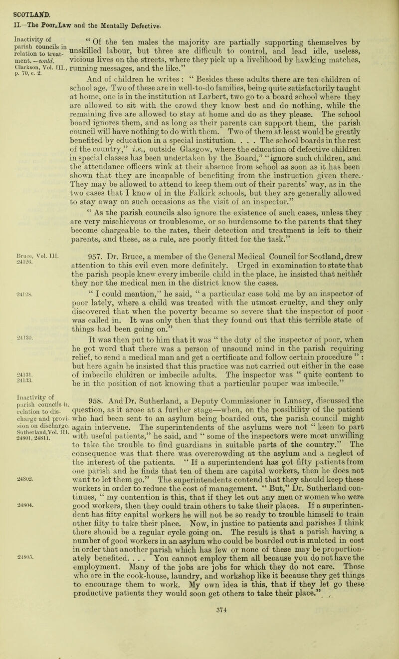 II. “The Poor-Law and the Mentally Defective. Inactivity of “ males the maiority are partially supporting themselves by pcinso councils in i*n «/axo v relation to treat- ^^^skilled labour, but three are difficult to control, and lead idle, useless, merit.-contd. vicious lives on the streets, where they pick up a livelihood by hawking matches, Clarkson, Voi. III., running messages, and the like,” And of children he writes ; “ Besides these adults there are ten children of school age. Two of these are in well-to-do families, being quite satisfactorily taught at home, one is in the institution at Larbert, two go to a board school where they are allowed to sit with the crowd they know best and do nothing, while the remaining five are allowed to stay at home and do as they please. The school board ignores them, and as long as their parents can support them, the parish council will have nothing to do with them. Two of them at least would be greatly benefited by education in a special institution. . . . The school boards in the rest of the country,” i.e., outside Glasgow, where the education of defective children in special classes has been undertaken by the Board,” “ignore such children, and the attendance officers wink at their absence from school as soon as it has been shown that they are incapable of benefiting from the instruction given there.- They may be allowed to attend to keep them out of their parents’ way, as in the two cases that I know of in the Falkirk schools, but they are generally allowed to stay away on such occasions as the visit of an inspector.” “ As the parish councils also ignore the existence of such cases, unless they are very mischievous or troublesome, or so burdensome to the parents that they become chargeable to the rates, their detection and treatment is left to their parents, and these, as a rule, are poorly fitted for the task.” Bruce, Vol. III. •241-20. •241-28. 24130. 24131. 241.33. 957. Dr. Bruce, a member of the General Medical Council for Scotland, drew attention to this evil even more definitely. Urged in examination to state that the parish people knew every imbecile child in the place, he insisted that neithe’r they nor the medical men in the district know the cases. “ I could mention,” he said, “ a particular case told me by an inspector of poor lately, where a child was treated with the utmost cruelty, and they only discovered that when the poverty became so severe that the inspector of poor was called in. It was only then that they found out that this terrible state of things had been going on.” It was then put to him that it was “ the duty of the inspector of poor, when he got word that there was a person of unsound mind in the parish requiring relief, to send a medical man and get a certificate and follow certain procedure ” : but here again he insisted that this practice was not carried out either in the case of imbecile children or imbecile adults. The inspector was “ quite content to be in the position of not knowing that a particular pauper was imbecile.” Inactivity of parish councils ii. relation to dis- chai'ge and provi- sion on discharge. fSutlierland,Vol. III. 24801, 24811. 24802. ■24804. 2480,5. 958. And Dr. Sutherland, a Deputy Commissioner in Lunacy, discussed the question, as it arose at a further stage—when, on the possibility of the patient who had been sent to an asylum being boarded out, the parish council might again intervene. The superintendents of the asylums were not “ keen to part with useful patients,” he said, and “ some of the inspectors were most unwilling to take the trouble to find guardians in suitable parts of the country.” The consequence was that there was overcrowding at the asylum and a neglect of the interest of the patients. “ If a superintendent has got fifty patients from one parish and he finds that ten of them are capital workers, then he does not want to let them go.” The superintendents contend that they should keep these workers in order to reduce the cost of management. “ But,” Dr. Sutherland con- tinues, “ my contention is this, that if they let out any men or women who were good workers, then they could train others to take their places. If a superinten- dent has fifty capital workers he will not be so ready to trouble himself to train other fifty to take their place. Now, in justice to patients and parishes I think there should be a regular cycle going on. The result is that a parish having a number of good workers in an asylum who could be boarded out is mulcted in cost in order that another parish which has few or none of these may be proportion- ately benefited. . . . You cannot employ them all because you do not have the employment. Many of the jobs are jobs for which they do not care. Those who are in the cook-house, laundry, and workshop like it because they get things to encourage them to work. My own idea is this, that if they let go these productive patients they would soon get others to take their place.’\