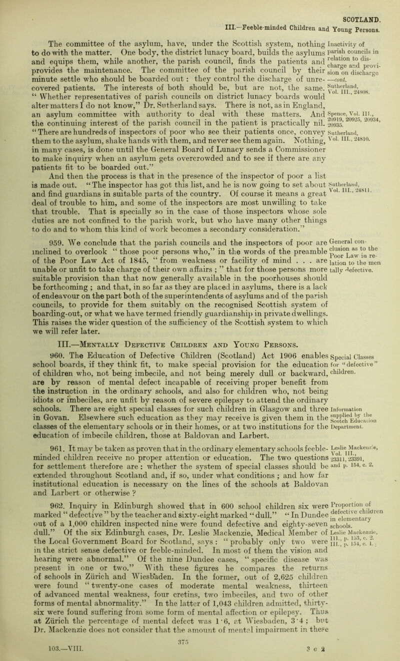 III.-Feeble-minded Children and Young Persons. The committee of the asylum, have, under the Scottish system, nothing Inactivity of to do with the matter. One body, the district lunacy board, builds the asylums Parish councils in and equips them, while another, the parish council, finds the patients and ' provides the maintenance. The committee of the parish council by their sion on ^discharge minute settle who should be boarded out : they control the discharge of unre—cont. covered patients. The interests of both should be, but are not, the same. vd'Tn 248O8 “ Whether representatives of parish councils on district lunacy boards would alter matters I do not know,” Dr. Sutherland says. There is not, as in England, an asylum committee with authority to deal with these matters. And ppe^ice, VoL in., the continuing interest of the parish council in the patient is practically nil. 20935! “ There are hundreds of inspectors of poor who see their patients once, convey Sutiieriand, them to the asylum, shake hands with them, and never see them again. Nothing, ^ ’ in many cases, is done until the General Board of Lunacy sends a Commissioner to make inquiry when an asylum gets overcrowded and to see if there are any patients fit to be boarded out.” And then the process is that in the presence of the inspector of poor a list is made out. “ The inspector has got this list, and he is now going to set about Sutherland, and find guardians in suitable parts of the country. Of course it means a great ' “ ' deal of trouble to him, and some of the inspectors are most unwilling to take that trouble. That is specially so in the case of those inspectors whose sole duties are not confined to the parish work, but who have many other things to do and to whom this kind of work becomes a secondary consideration.” 959. We conclude that the parish councils and the inspectors of poor are General con- inclined to overlook “ those poor persons who,” in the words of the Preamble of the Poor Law Act of 1845, “ from weakness or facility of mind . . . are lotion to the men unable or unfit to take charge of their own affairs ; ” that for those persons more tally 'lefective. suitable provision than that now generally available in the poorhouses should be forthcoming ; and that, in so far as they are placed in asylums, there is a lack of endeavour on the part both of the superintendents of asylums and of the parish councils, to provide for them suitably on the recognised Scottish system of boarding-out, or what we have termed friendly guardianship in private dwellings. This raises the wider question of the sufficiency of the Scottish system to which we will refer later. III.—Mentally Defective Children and Young Persons. 960. The Education of Defective Children (Scotland) Act 1906 enables Special Classes school boards, if they think fit, to make special provision for the education for “ defective ” of children who, not being imbecile, and not being merely dull or backward, children. are by reason of mental defect incapable of receiving proper benefit from the instruction in the ordinary schools, and also for children who, not being idiots or imbeciles, are unfit by reason of severe epilepsy to attend the ordinary schools. There are eight special classes for such children in Glasgow and three information in Govan. Elsewhere such education as they may receive is given them in the Scotch e'iL:u^^ classes of the elementary schools or in their homes, or at two institutions for the Department, education of imbecile children, those at Baldovan and Larbert. 961. It may be taken as proven that in the ordinary elementary schools feeble- Leslie^ Mackenzie, minded children receive no proper attention or education. The two questions 23311,23391, for settlement therefore are : whether the system of special classes should be p. i54, c. 2. extended throughout Scotland and, if so, under what conditions ; and how far institutional education is necessary on the lines of the schools at Baldovan and Larbert or otherwise ? 962. Inquiry in Edinburgh showed that in 600 school children six were Proportion of marked “ defective ” by the teacher and sixty-eight marked “ dull.” “ In Dundee out of a 1,000 children inspected nine were found defective and eighty-seven g^i^ools. dull.” Of the six Edinburgh cases. Dr. Leslie Mackenzie, Medical Member of Leslie Mackenzie, the Local Government Board for Scotland, says : “ probably only two were jj{ ’ T', in the strict sense defective or feeble-minded. In most of them the vision and hearing were abnormal.” Of the nine Dundee cases, “ specific disease was present in one or two.” With these figures he compares the returns of schools in Zurich and Wiesbaden. In the former, out of 2,625 children were found “ twenty-one cases of moderate mental weakness, thirteen of advanced mental weakness, four cretins, two imbeciles, and two of other forms of mental abnormality.” In the latter of 1,043 children admitted, thirty- six were found suffering from some form of mental affection or epilepsy. Thus at Zurich the percentage of mental defect was 1'6, at Wiesbaden, 3'4; but Dr. Mackenzie does not consider that the amount of mental impairment in these 37.')