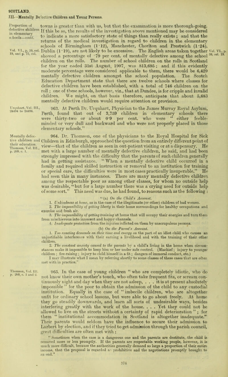 III.—Mentally Defective Children and Young Persons. Fropoition of defective children in elementary schools—contd. \’ol. VI., p. 59, col. 19, anil p. 75, col. Urquhart, Vol. HI., 24494 to 2449(). Mentally defec- tive children and their education. Thomson, Vol. III., p. 209. c. 1. Thomson, Vol. 111. p. 209, c. 1 and 2. towns is greater tb.au with us, but that the examination is more thorough-going. If this be so, the results of the investigation above mentioned may be considered to indicate a more satisfactory state of things than really exists ; and that the returns of the medical investigation in regard to children in the elementary schools of Birmingham (1*12), Manchester, Chorlton and Prestwich (1'24), Dublin (1 ■ 19), are not likely to be excessive. The English areas taken together showed a percentage of '79 per cent, of mentally defective among the school children on the rolls. The number of school children on the rolls in Scotland for the year ended 31st August, 1907, was 813,695 ; and if this evidently moderate percentage were considered applicable to them, there would be 6,429 mentally defective children amongst the school population. The Scotch Education Department state that there are twelve schools where classes for defective children have been established, with a total of 746 children on the roll; one of these schools, however, viz., that at Dundee, is for cripple and invalid children. We might, on that basis therefore, anticipate that about 5,683 mentally defective children would require attention or provision. 963. At Perth Dr. Urquhart, Physician to the James Murray Eoyal Asylum, Perth, found that out of 3,759 children in elementary schools there were thirty-two or about 0*9 per cent, who were “ either feeble- minded or very dull and backward and who were not properly placed in those elementary schools.” 964. Dr. Thomson, one of the physicians to the Eoyal Hospital for Sick Children in Edinburgh, approached the question from an entirely different point of view—that of the children as seen in out-patient visiting or at a dispensary. He met with a large number of mentally defective children, he said, and had been strongly impressed with the difficulty that the parents of such children generally had in getting assistance. “ When a mentally defective child occurred in a family and required skilled instruction or removal to an institution for training or special care, the difficulties were in most cases practically insuperable.” He had seen this in many instances. There are many mentally defective children among the respectable poor as among other classes, for whom no outside help was desirable, “ but for a large number there was a crying need for outside help of some sort.” This need was due, he had found, to reasons such as the following ; “ (a) On the Child's Account. 1. Unkindness at home, as in the case of the illegitimate (or other) children of bad women. 2. The impossibility of getting liberty in their home surroundings for healthy occupations and exercise and fresh air. 3. The impossibility of getting training at home that will occupy their energies and turn them from mischievous into innocent and happy channels. 4. Inadequate protection from the injuries inflicted on them by unscrupulous persons. (b) On the Parent's Account. 1. Too exacting demands on their time and energy on the part of an idiot child who causes an unjustifiable interference with their earning a livelihood and with the training of their other children. 2. The constant anxiety caused to the parents by a child’s living in the home when circum- stances make it impossible to keep him or her under safe control. (Mischief; injury to younger children; fire-raising; injury to child himself in a fit; dangers of immoral conduct, etc.) I may illustrate what I mean by referring shortly to some classes of these cases that are often met with in practice.” 965. In the case of young children “ who are completely idiotic, who do not know their own mother’s touch, who often take frequent fits, or scream con- tinuously night and day when they are not asleep, . . . it is at present absolutely impossible ” for the poor to obtain the admission of the child to any custodial institution. Equally in the case of “ imbecile children, who are altogether unfit for ordinary school lessons, but were able to go about freely. At home they go steadily downwards, and learn all sorts of undesirable ways, besides interfering greatly with the work of the house. . . . Yet they could not be allowed to live on the streets without a certainty of rapid deterioration ” ; for them “ institutional accommodation in Scotland is altogether inadequate.” Their parents would seldom have the influence to secure their admission to Larbert by election, and if they tried to get admission through the parish council, g;reat difficulties are often met with : “ Sometimes wben tke case is a dangerous one and the parents are destitute, the child is removed more or less promptly. If the parents are respectable working people, however, it is much more diflicult, because the authorities generally demand so large a proportion of their entire income, that the proposal is regarded ai prohibitive and the negotiations promptly brought to an end.” Vol. VI., p. 59, col. 19. 37G