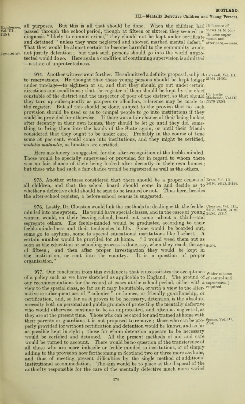 III.—Mentally Defective Children and Young Persons. Macpherson, Vol. m„ 21284. 21285-21287. 974. Another witness went further. He submitted a definite proposal, subject carsweii, Voi. in., to reservations. He thought that these young persons should be kept longer 21964-21983. under tutelage—to eighteen or so, and that they should go out under certain directions and conditions ; that the register of them should be kept by the chief constable of the district and the inspector of poor of the district, so that should Macken^e Voi iii they turn up subsequently as paupers or offenders, reference may be made to 23276-23281. the register. But all this should be done, subject to the proviso that no such provision should be used so as to compel people to go into institutions if they could be provided for otherwise. If there was a fair chance of their being looked after decently in their own homes, they should be let go until they did some- thing to bring them into the hands of the State again, or until their friends considered that they ought to be under care. Probably in the course of time some 50 per cent, would come into institutions, and they might be certified, mutatis mutandis, as lunatics are certified. Here machinery is suggested for the after-recognition of the feeble-minded. Those would be specially supervised or provided for in regard to whom there was no fair chance of their being looked after decently in their own homes ; but those who had such a fair chance would be registered as well as the others. 975. Another witness considered that there should be a proper census of Bruce, Voi. iii., all children, and that the school board should come in and decide as to whether a defective child should be sent to be trained or not. Thus here, besides the after-school register, a before-school census is suggested. 976. Lastly, Dr. Clouston would link the methods for dealing with the feeble-Clouston,Voi. iii., minded into one system. He would have special classes, and in the cases of young 24286^ 24315. women would, on their leaving school, board out some—about a third—and segregate others. The feeble-minded would be graduated according to their feeble-mindedness and their tendencies in life. Some would be boarded out, some go to asylums, some to special educational institutions like Larbert. A certain number would be provided for at home. “ I would weed them out as soon as the education or schooling process is done, say, when they reach the age 24204. of fifteen; and then after proper investigation they would be kept in the institution, or sent into the country. It is a question of proper organisation.” 977. Our conclusion from this evidence is that it necessitates the acceptance scheme of a policy such as we have sketched as applicable to England. The ground of of control and our recommendations for the record of cases at the school period, either with a supervisionj view to the special class, so far as it may be suitable, or with a view to the alter- required, native or subsequent use of “colonies” or homes, or friendly guardianship, or certification, and, so far as it proves to be necessary, detention, is the absolute necessity both on personal and public grounds of protecting the mentally defective who would otherwise continue to be as unprotected, and often as neglected, as they are at the present time. Those who can be cared for and trained at home with their parents or guardians it is not proposed to remove ; those who can be pro- perly provided for without certification and detention would be known and as far as possible kept in sight; those for whom detention appears to be necessary would be certified and detained. All the present methods of aid and care would be turned to account. There would be no question of the transference of all those who are mere imbecile or feeble-minded to institutions, or of simply adding to the provision now forthcoming m Scotland two or three more asylums, and thus of meeting present difficulties by the single method of additional institutional accommodation. The aim would be to place at the disposal of the authority responsible for the care of the mentally defective much more varied all purposes. But this is all that should be done. When the children had Difference of passed through the school period, though at fifteen or sixteen they seemed on diagnosis “ likely to commit crime,” they should not be kept under certificate vision'and^^*^ and detained “ unless they were neglected and showed marked mental defect.” after-care.—cor/itf. That they would be almost certain to become harmful to the community would not justify detention ; but that such persons should go into the world unpro- tected would do so. Here again a condition of continuing supervision is admitted —a state of unprotectedness.