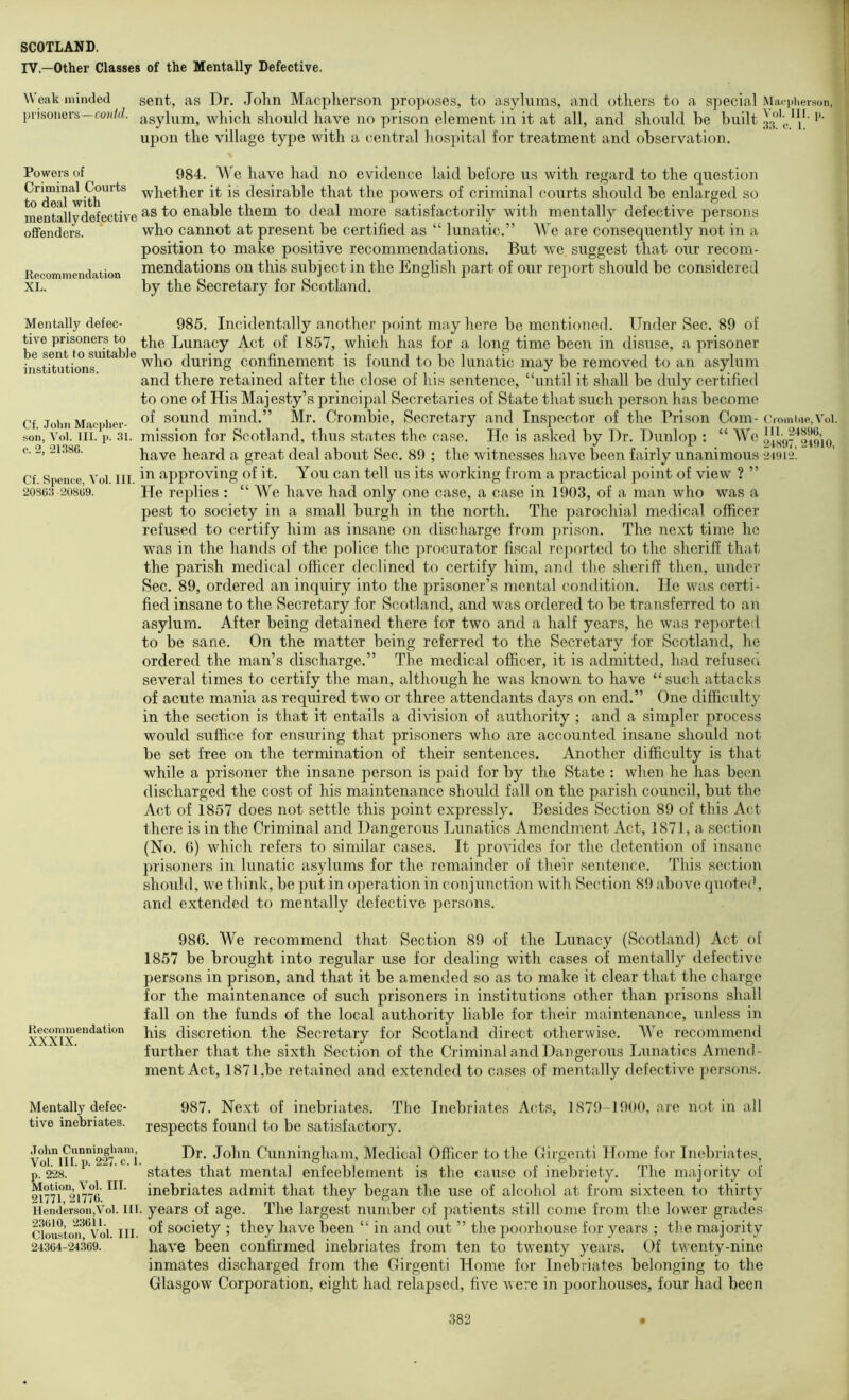 IV.—Other Classes of the Mentally Defective. Weak minded sent, as Dr. John Macplierson pro])oses, to asylums, and others to a special Maci)iierson, prisoners—co/(/d. which should have no prison element in it at all, and should be built *’■ upon the village type with a central hospital for treatment and observation. Powers of Criminal Courts to deal with mentally defective offenders. Recommendation XL. 984. We have had no evidence laid before us with regard to the question whether it is desirable that the powers of criminal courts should be enlarged so as to enable them to deal more satisfactorily with mentally defective persons who cannot at present be certified as “ lunatic.” We are consequently not in a position to make positive recommendations. But we suggest that our recom- mendations on this subject in the English part of our report should be considered by the Secretary for Scotland. Mentally defec- tive prisoners to be sent to suitable institutions. Cf. John Maepher- son, Vol. III. i>. 31 c. 2, 21386. 985. Incidentally another point may here be mentioned. Under Sec. 89 of the Lunacy Act of 1857, which has for a long time been in disuse, a prisoner who during confinement is found to bo lunatic may be removed to an asylum and there retained after the close of his sentence, “until it shall be duly certified to one of His Majesty’s principal Secretaries of State that such person has become of sound mind.” Mr. Crombie, Secretary and Inspector of the Prison Com- c ronilae, Vol. mission for Scotland, thus states the case. He is asked by Dr. Dunlop : “ We have heard a great deal about Sec. 89 ; the witnesses have been fairly unanimous 24912’. Cf Spence Vol III. approving of it. You can tell us its working from a practical point of view ? ” 20863 20809. He replies ; “ We have had only one case, a case in 1903, of a man who was a pest to society in a small burgh in the north. The parochial medical officer refused to certify him as insane on discharge from prison. The next time he was in the hands of the police the ]4rocurator fiscal re]4orted to the sheriff that the parish medical officer declined to certify him, and the sheriff then, under Sec. 89, ordered an inquiry into the prisoner’s mental condition. He was certi- fied insane to the Secretary for Scotland, and was ordered to be transferred to an asylum. After being detained there for two and a half years, he was reported to be sane. On the matter being referred to the Secretary for Scotland, he ordered the man’s discharge.” The medical officer, it is admitted, had refused several times to certify the man, although he was known to have “such attacks of acute mania as required two or three attendants days on end.” One difficulty in the section is that it entails a division of authority ; and a simpler process would suffice for ensuring that prisoners who are accounted insane should not be set free on the termination of their sentences. Another difficulty is that while a prisoner the insane person is paid for by the State : when he has been discharged the cost of his maintenance should fall on the parish council, but the Act of 1857 does not settle this point expressly. Besides Section 89 of this Act there is in the Criminal and Dangerous Lunatics Amendment Act, 1871, a section (No. 6) which refers to similar cases. It provides for the detention of insane prisoners in lunatic asylums for the remainder of their sentence. This se(!tion should, we think, be put in operation in conjunction with Section 89 above quote(', and extended to mentally defective persons. Recommendation XXXIX. 986. We recommend that Section 89 of the Lunacy (Scotland) Act of 1857 be brought into regular use for dealing with cases of mentally defective persons in prison, and that it be amended so as to make it clear that the charge for the maintenance of such prisoners in institutions other than prisons shall fall on the funds of the local authority liable for their maintenance, unless in his discretion the Secretary for Scotland direct otherwise. AVe recommend further that the sixth Section of the Criminal and Dangerous lainatics Amend- ment Act, 1871,be retained and extended to cases of mentally defective persons. Mentally defec- tive inebriates. John Cunningham, Vol. III. p. 227. c. 1. p. 228. Motion, Vol. III. 21771, 21776. Henderson,V'ol. III. 23610, 23611. Clouston, Vol. III. 24364-24369. Inebriates Acts, 1879-1900, are not in all 987. Next of inebriates. The respects found to be satisfactory. Dr. John Cunningham, Medical Officer to the Cirgenti Home for Inebriates, states that mental enfeeblement is the cause of inebriety. The majority of inebriates admit that they began the use of alcohol at from sixteen to thirty years of age. The largest number of patients still come from the lower grades of society ; they have been “ in and out ” the poorhouse for years ; the majority have been confirmed inebriates from ten to tw'enty years. Of twenty-nine inmates discharged from the Cirgenti Home for Inebriates belonging to the Glasgow Corporation, eight had relapsed, five were in poorhouses, four had been