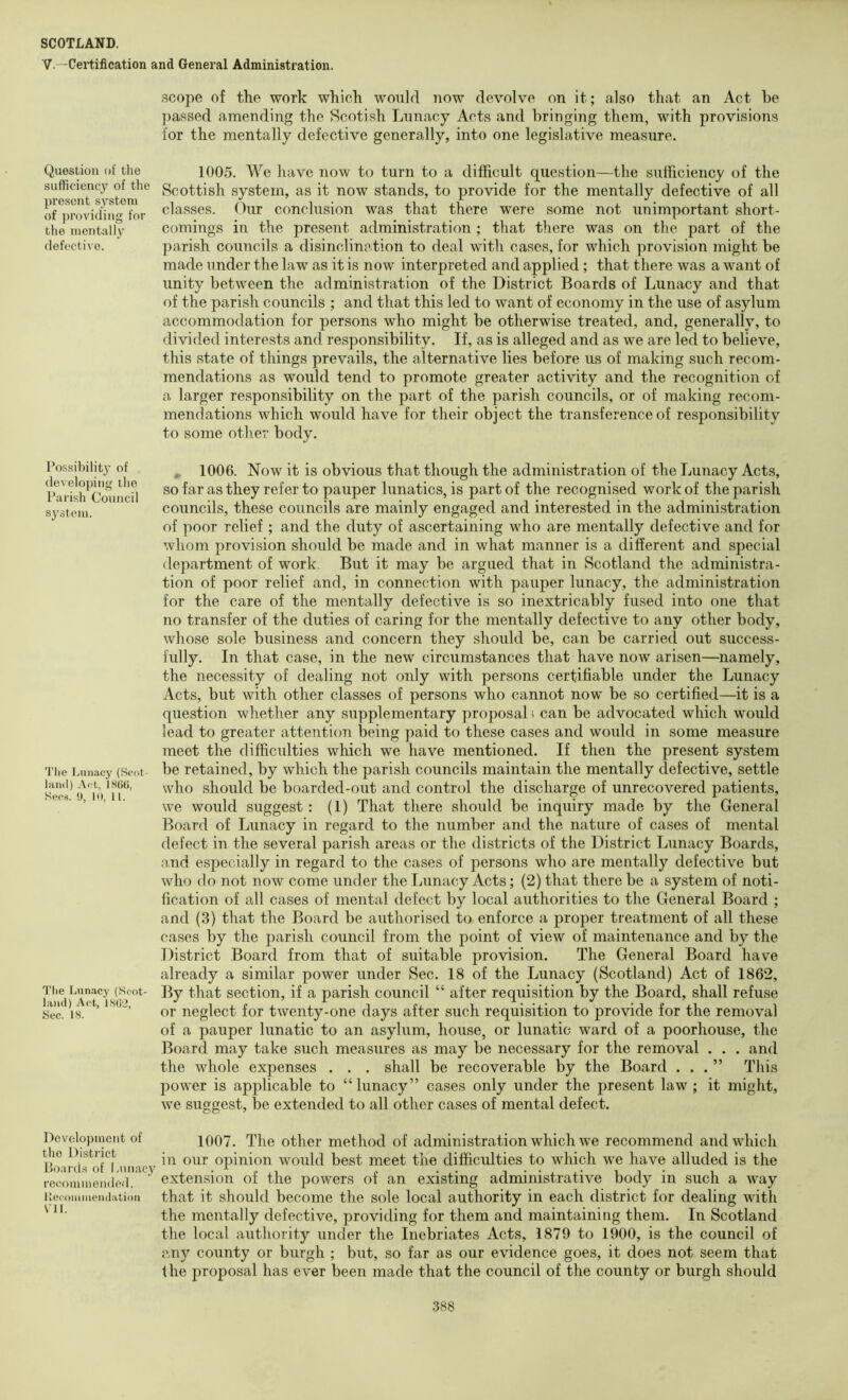 V.—Certification and General Administration. Question of iho sufliciency of the present system of ])i'oviding for the mentally defective. I’o.ssibility of developing ilio Parish Council system. Tlie Lunacy (Scot land) Act, IHOO, Secs. !), 10, 11. The Lunacy (Scot- land) Act, LSO'2, Sec. IS. Development of the District Boards of Lunacy recommended. Uecoiiiniendation VII. scope of the work which would now devolve on it; also that an Act be ])assed amending the 8cotish Lunacy Acts and bringing them, with provisions for the mentally defective generally, into one legislative measure. 1005. We have now to turn to a difficult question—the sufficiency of the Scottish system, as it now stands, to provide for the mentally defective of all classes. Our conclusion was that there were some not unimportant short- comings in the present administration ; that there was on the part of the parish councils a disinclinction to deal with cases, for which provision might be made under the law as it is now interpreted and applied ; that there was a want of unity between the administration of the District Boards of Lunacy and that of the parish councils ; and that this led to want of economy in the use of asylum accommodation for persons who might be otherwise treated, and, generally, to divided interests and responsibility. If, as is alleged and as we are led to believe, this state of things prevails, the alternative lies before us of making such recom- mendations as would tend to promote greater activity and the recognition of a larger responsibility on the part of the parish councils, or of making recom- mendations which would have for their object the transference of responsibility to some other body. ^ 1006. Now it is obvious that though the administration of the Lunacy Acts, so far as they refer to pauper lunatics, is part of the recognised work of the parish councils, these councils are mainly engaged and interested in the admini.stration of poor relief ; and the duty of ascertaining who are mentally defective and for whom provision should be made and in what manner is a different and special department of work. But it may be argued that in Scotland the administra- tion of poor relief and, in connection with pauper lunacy, the administration for the care of the mentally defective is so inextricably fused iuto one that no transfer of the duties of caring for the mentally defective to any other body, whose sole business and concern they should be, can be carried out success- fully. In that case, in the new circumstances that have now arisen—namely, the necessity of dealing not only with persons certifiable under the Lunacy Acts, but with other classes of persons who cannot now be so certified—it is a question whether any supplementary proposal s can be advocated which would lead to greater attention being paid to these cases and would in some measure meet the difficulties which we have mentioned. If then the present system be retained, by which the parish councils maintain the mentally defective, settle who should be boarded-out and control the discharge of unrecovered patients, we would suggest : (1) That there should be inquiry made by the General Board of Lunacy in regard to the number and the nature of cases of mental defect in the several parish areas or the districts of the District Lunacy Boards, n,nd especially in regard to the cases of persons who are mentally defective but who do not now come under the Lunacy Acts; (2) that there be a system of noti- fication of all cases of mental defect by local authorities to the General Board ; and (3) that the Board be authorised to enforce a proper treatment of all these cases by the parish council from the point of view of maintenance and by the District Board from that of suitable provision. The General Board have already a similar power under Sec. 18 of the Lunacy (Scotland) Act of 1862, By that section, if a parish council “ after requisition by the Board, shall refuse or neglect for twenty-one days after such requisition to provide for the removal of a pauper lunatic to an asylum, house, or lunatic ward of a poorhouse, the Board may take such measures as may be necessary for the removal . . . and the whole expenses . . . shall be recoverable by the Board ...” This power is applicable to “lunacy” cases only under the present law ; it might, we suggest, be extended to all other cases of mental defect. 1007. The other method of administration which we recommend and which in our opinion would best meet the difficulties to which we have alluded is the extension of the powers of an existing administrative body in such a way that it should become the sole local authority in each district for dealing with the mentally defective, providing for them and maintaining them. In Scotland the local authority under the Inebriates Acts, 1879 to 1900, is the council of any county or burgh ; but, so far as our evidence goes, it does not seem that the proposal has ever been made that the council of the county or burgh should