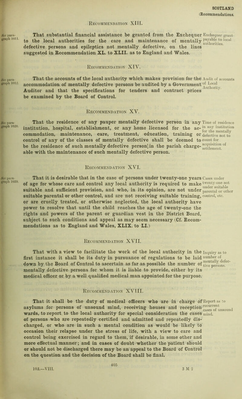 See para- grai)li 1011. See para- grapli 101 See ])ara- j;raph 1020. See para- grajili 1039. SCOTLAND (Recommendations. J^EOOMMENDATION XIII. That substantial financial assistance be granted from the Exchequer Exchequer grant to the local authorities for the care and maintenance of mentally defective persons and epileptics not mentally defective, on the lines suggested in Recommendation XL. to XLII. as to England and Wales. Recommendation XIV. That the accounts of the local authority which makes provision for the Audit of accounts accommodation of mentally defective persons be audited by a Government Auditor and that the specifications for tenders and contract prices be examined by the Board of Control. Recommendation XV. That the residence of any pauper mentally defective person in any Time of residence institution, hospital, establishment, or any home licensed for the ac- institution , - Vl X .L J X- .L • • for the mentally commodation, maintenance, care, treatment, education, training or defective not to control of any of the classes of mentally defective shall be deemed to count for be the residence of such mentally defective person] in the parish charge- able with the maintenance of such mentally defective person. Recommendation XVI. That it is desirable that in the case of persons under twenty-one years Cases under of age for whose care and control any local authority is required to make suitable and sufficient provision, and who, in its opinion, are not under parental or other suitable parental or other control, and are not receiving suitable training, control, etc. or are cruelly treated, or otherwise neglected, the local authority have power to resolve that until the child reaches the age of twenty-one the rights and powers of the parent or guardian vest in the District Board, subject to such conditions and appeal as may seem necessary (Cf. Recom- mendations as to England and Wales, XLIX, to LI.) Recommendation XVII. That with a view to facilitate the work of the local authority in the inquiry as to first instance it shall be its duty in pursuance of regulations to be laid number ^ down by the Board of Control to ascertain as far as possible the number of tive^pe^ons.^^ mentally defective persons for whom it is liable to provide, either by its medical officer or by a well qualified medical man appointed for the purpose. Recommendation XVIII. That it shall be the duty of medical officers who are in charge of Report as to asylums for persons of unsound mind, receiving houses and ^^^ception wards, to report to the local authority for special consideration the cases niind. of persons who are repeatedly certified and admitted and repeatedly dis- charged, or who are in such a mental condition as would be likely to occasion their relapse under the stress of life, with a view to care and control being exercised in regard to them, if desirable, in some other and more eflectual manner; and in cases of doubt whether the patient should or should not be discharged there may be an appeal to the Board of Control on the question and the decision of the Board shall be final. 103.—VII1. 40.5 3 M 2