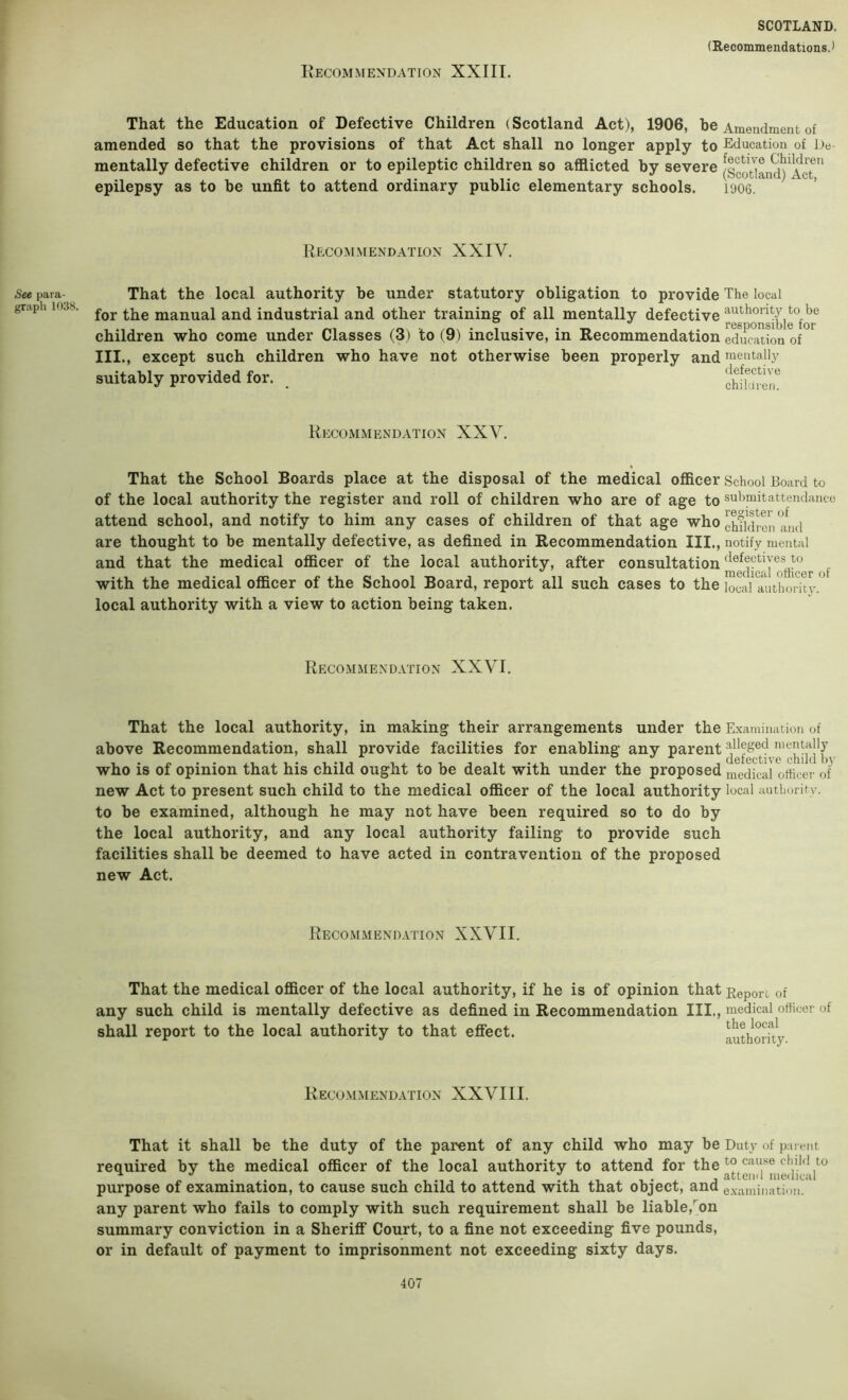 That the Education of Defective Children (Scotland Act), 1906, be Amendment of amended so that the provisions of that Act shall no longer apply to Education of De mentally defective children or to epileptic children so afflicted by severe [scotlLd) AcT*^ epilepsy as to be unfit to attend ordinary public elementary schools. 1<J06. Recommendation XXIV. See para- graph 1038. That the local authority be under statutory obligation to provide The local for the manual and industrial and other training of all mentally defective children who come under Classes (3) to (9) inclusive, in Recommendation education of III., except such children who have not otherwise been properly and mentally suitably provided for. _ Recommendation XXV. That the School Boards place at the disposal of the medical officer School Board to of the local authority the register and roll of children who are of age to submitattendanco attend school, and notify to him any cases of children of that age who children an are thought to be mentally defective, as defined in Recommendation III., notify mental and that the medical officer of the local authority, after consultation f with the medical officer of the School Board, report all such cases to the local a^uthority. local authority with a view to action being taken. Recommendation XXVI. That the local authority, in making their arrangements under the Examination of above Recommendation, shall provide facilities for enabling any parent ^ e'^h'id^b who is of opinion that his child ought to be dealt with under the proposed medical otiicer of new Act to present such child to the medical officer of the local authority local autboritv. to be examined, although he may not have been required so to do by the local authority, and any local authority failing to provide such facilities shall be deemed to have acted in contravention of the proposed new Act. Recommendation XXVII. That the medical officer of the local authority, if he is of opinion that Report of any such child is mentally defective as defined in Recommendation III., medical oftioer of shall report to the local authority to that effect. luthoiTty Recommendation XXVIII. That it shall be the duty of the parent of any child who may be Duty of pai eut required by the medical officer of the local authority to attend for the purpose of examination, to cause such child to attend with that object, and examination, any parent who fails to comply with such requirement shall be liable,^on summary conviction in a Sheriff Court, to a fine not exceeding five pounds, or in default of payment to imprisonment not exceeding sixty days.