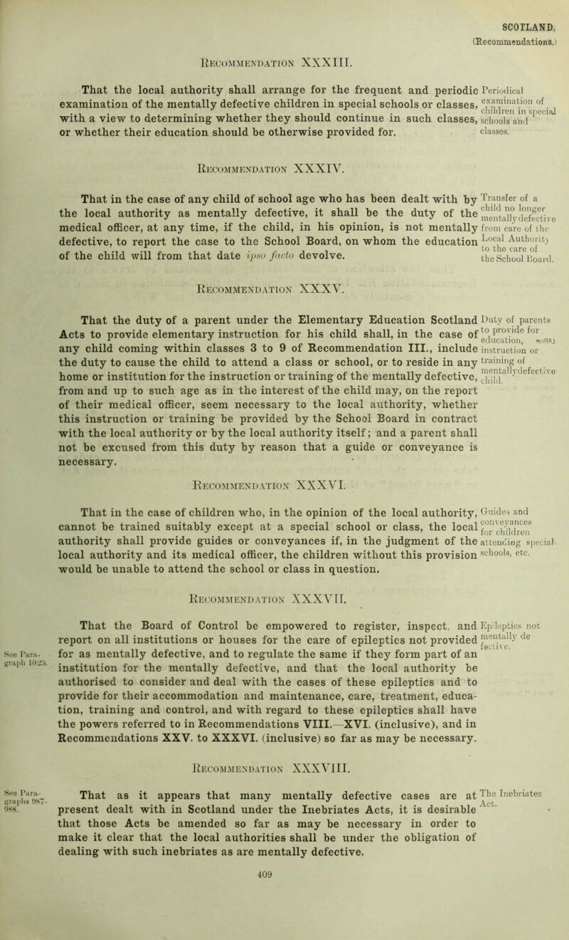 That the local authority shall arrange for the frequent and periodic Periodical examination of the mentally defective children in special schools or classes, .j with a view to determining whether they should continue in such classes, schools and ^ or whether their education should be otherwise provided for. classes. Recommendation XXXIV. That in the case of any child of school age who has been dealt with by Transfer of a the local authority as mentally defective, it shall be the duty of the mentaUyckfe^^^^ medical officer, at any time, if the child, in his opinion, is not mentally from care of the defective, to report the case to the School Board, on whom the education of the child will from that date ii>so facto devolve. the School Board. Recommendation XXXV. That the duty of a parent under the Elementary Education Scotland Duty of parents Acts to provide elementary instruction for his child shall, in the case of any child coming within classes 3 to 9 of Recommendation III., include instruction or the duty to cause the child to attend a class or school, or to reside in any tiaiuing of home or institution for the instruction or training of the mentally defective, defective from and up to such age as in the interest of the child may, on the report of their medical officer, seem necessary to the local authority, whether this instruction or training be provided by the School Board in contract with the local authority or by the local authority itself; and a parent shall not be excused from this duty by reason that a guide or conveyance is necessary. Recommendation XXXVI. That in the case of children who, in the opinion of the local authority. Guides and cannot be trained suitably except at a special school or class, the local authority shall provide guides or conveyances if, in the judgment of the attencing special local authority and its medical officer, the children without this provision schools, etc. would be unable to attend the school or class in question. Recommendation XXXVII. See Para- 102:s. That the Board of Control be empowered to register, inspect, and Epileptics not report on all institutions or houses for the care of epileptics not provided for as mentally defective, and to regulate the same if they form part of an institution for the mentally defective, and that the local authority be authorised to consider and deal with the cases of these epileptics and to provide for their accommodation and maintenance, care, treatment, educa- tion, training and control, and with regard to these epileptics shall have the powers referred to in Recommendations VIII.—XVI. (inclusive), and in Recommendations XXV. to XXXVI. (inclusive) so far as may be necessary. Recommendation XXXVIII. See Para- f’laplis 0.S7- nS8. That as it appears that many mentally defective cases are at The Inebriates A, c t present dealt with in Scotland under the Inebriates Acts, it is desirable that those Acts be amended so far as may be necessary in order to make it clear that the local authorities shall be under the obligation of dealing with such inebriates as are mentally defective.