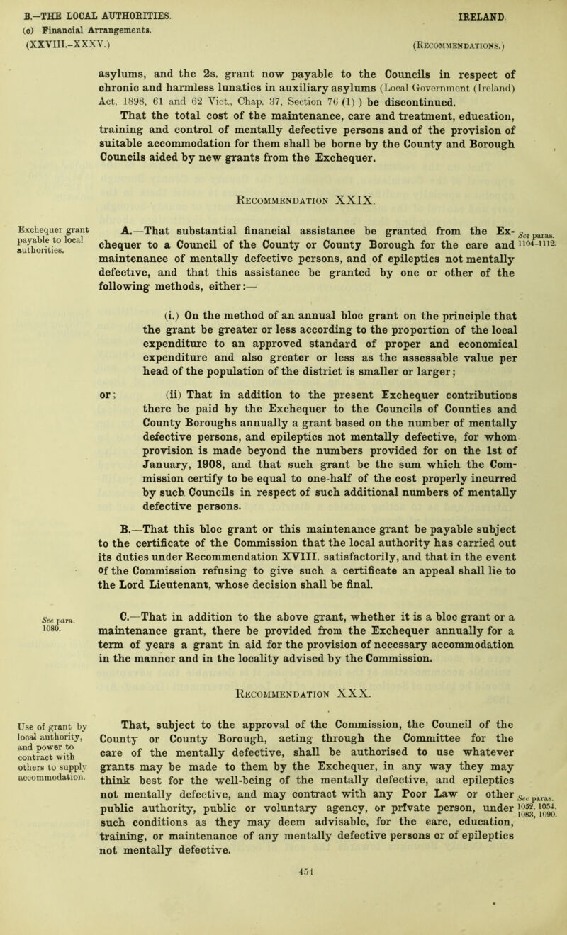 (o) Financial Arrangements. (XXVIII.-XXXV.) Exchequer grant payable to local authorities. See para. 1080. Use of grant by local authority, and power to contract with others to supply accommodation. (Recommendations. ) asylums, and the 2s. grant now payable to the Councils in respect of chronic and harmless lunatics in auxiliary asylums (Local Government (Ireland) Act, 1898, 61 and 62 Viet., Chap. 37, Section 76 (1) ) be discontinued. That the total cost of the maintenance, care and treatment, education, training and control of mentally defective persons and of the provision of suitable accommodation for them shall be borne by the County and Borough Councils aided by new grants from the Exchequer. Recommendation XXIX. A. —That substantial financial assistance be granted from the Ex- chequer to a Council of the County or County Borough for the care and 1104-1112. maintenance of mentally defective persons, and of epileptics not mentally defective, and that this assistance be granted by one or other of the following methods, either:— (i.) On the method of an annual bloc grant on the principle that the grant be greater or less according to the proportion of the local expenditure to an approved standard of proper and economical expenditure and also greater or less as the assessable value per head of the population of the district is smaller or larger; or; (ii) That in addition to the present Exchequer contributions there be paid by the Exchequer to the Councils of Counties and County Boroughs annually a grant based on the number of mentally defective persons, and epileptics not mentally defective, for whom provision is made beyond the numbers provided for on the 1st of January, 1908, and that such grant be the sum which the Com- mission certify to be equal to one-half of the cost properly incurred by such Councils in respect of such additional numbers of mentally defective persons. B. —That this bloc grant or this maintenance grant be payable subject to the certificate of the Commission that the local authority has carried out its duties under Recommendation XVIII. satisfactorily, and that in the event of the Commission refusing to give such a certificate an appeal shall lie to the Lord Lieutenant, whose decision shall be final. C. —That in addition to the above grant, whether it is a bloc grant or a maintenance grant, there be provided from the Exchequer annually for a term of years a grant in aid for the provision of necessary accommodation in the manner and in the locality advised by the Commission. Recommendation XXX. That, subject to the approval of the Commission, the Council of the County or County Borough, acting through the Committee for the care of the mentally defective, shall be authorised to use whatever grants may be made to them by the Exchequer, in any way they may think best for the well-being of the mentally defective, and epileptics not mentally defective, and may contract with any Poor Law or other public authority, public or voluntary agency, or private person, under losi, such conditions as they may deem advisable, for the care, education, training, or maintenance of any mentally defective persons or of epileptics not mentally defective. 4-54