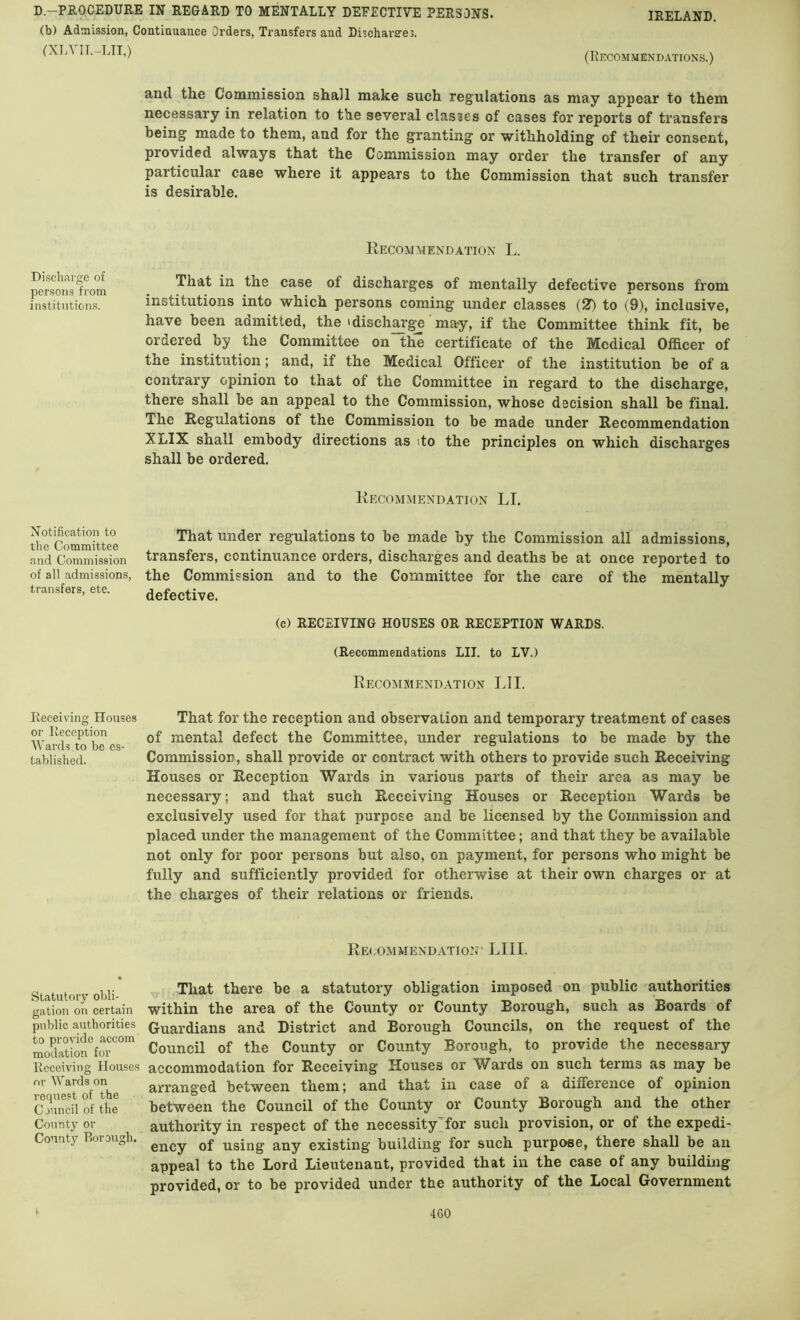 (b) Admission, Continuance Orders, Transfers and Dischareres. (XTA IT.-LIT,) (Recommendations.) and the Commission shall make such regulations as may appear to them necessary in relation to the several classes of cases for reports of transfers being' made to them, and for the granting or withholding of their consent, provided always that the Commission may order the transfer of any particular case where it appears to the Commission that such transfer is desirable. Discharge of persons from institutions. Recommendation L. That in the case of discharges of mentally defective persons from institutions into which persons coming under classes (2T) to (9), inclusive, have been admitted, the idisch^ge may, if the Committee think fit, be ordered by the Committee on th^ certificate of the Medical Officer of the institution; and, if the Medical Officer of the institution be of a contrary opinion to that of the Committee in regard to the discharge, there shall be an appeal to the Commission, whose decision shall be final. The Regulations of the Commission to be made under Recommendation XLIX shall embody directions as do the principles on which discharges shall be ordered. Recommendation LI. Notification to the Committee and Commission of all admissions, tran.sfers, etc. That under regulations to be made by the Commission all admissions, transfers, continuance orders, discharges and deaths be at once reported to the Commission and to the Committee for the care of the mentally defective. (c) RECEIVING HOUSES OR RECEPTION WARDS. (Recommendations LII. to LV.) Recommendation LII. Receiving Houses That for the reception and observation and temporary treatment of cases or Reeeption mental defect the Committee, under regulations to be made by the Lablished. Commission, shall provide or contract with others to provide such Receiving Houses or Reception Wards in various parts of their area as may be necessary; and that such Receiving Houses or Reception Wards be exclusively used for that purpose and be licensed by the Commission and placed under the management of the Committee; and that they be available not only for poor persons but also, on payment, for persons who might be fully and sufficiently provided for otherwise at their own charges or at the charges of their relations or friends. Recommendation* LIII. Statutory obli- gation on certain public authorities to provide accom modation for Receiving Houses nr Wards on request of the Council of the County or County Rorough. That there be a statutory obligation imposed on public authorities within the area of the County or County Borough, such as Boards of Guardians and District and Borough Councils, on the request of the Council of the County or County Borough, to provide the necessary accommodation for Receiving Houses or Wards on such terms as may be arranged between them; and that in case of a difference of opinion between the Council of the County or County Borough and the other authority in respect of the necessity^for such provision, or of the expedi- ency of using any existing building for such purpose, there shall be an appeal to the Lord Lieutenant, provided that in the case of any building provided, or to be provided under the authority of the Local Government