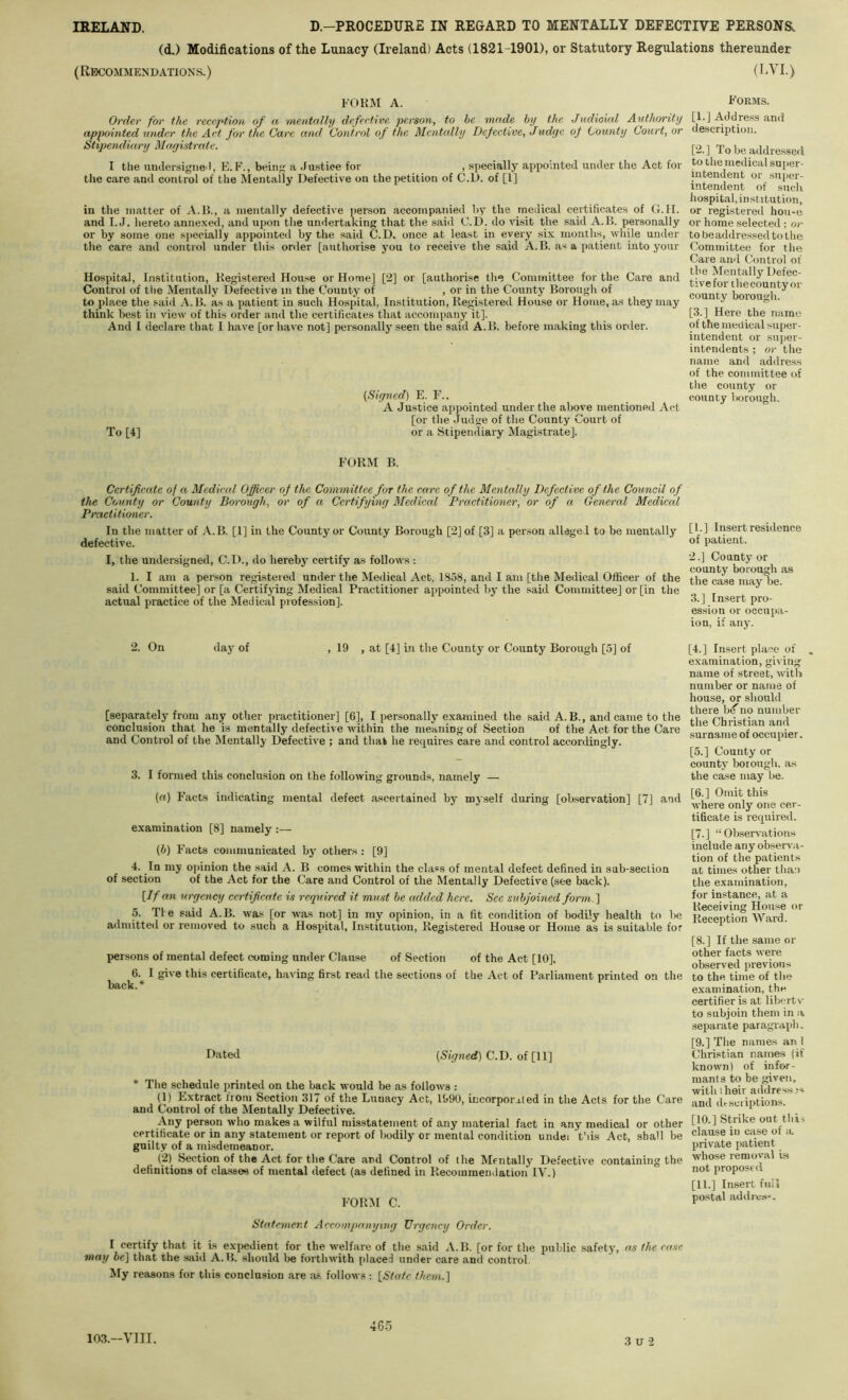 (d.) Modifications of the Lunacy (Ireland) Acts (1821-1901), or Statutory Regulations thereunder (Ri)COMMENDATIONfi.) (l^VI.) FOHM A. Forms. Order for the reception of a mentally defective person, to be made by the. Judioml Anthority [F] Address and appointed under the Act for the Care and Control of the Mcntidly Defective, Judge of County Court, or description. Stipendiary Magistrate. ' [2.] To be addressed I the undersigned, E.F., being a .Justioe for , specially appointed under the Act for to the medical super- the care and control of the Mentally Defective on the petition of C.D. of [1] intendent or sui>er- •’ intendent of such hospital, institution, in the matter of A.B., a mentally defective jierson accompanied by the medical certificates of G.H. or registered hou<e and I. J. hereto annexed, and upon the undertaking that the said C.D. do visit the said A.B. personally or home selected ; or or by some one specially appointed by the said C.D. once at least in every six months, while under tobeaddressedtothe the care and control under this onler [authorise you to receive the said A.B. as a patient into your Committee for the Care and Control of Hospital, Institution, Registered House or Home] [2] or [authorise the Committee for the Care and Control of the Mentally Defective in the County of , or in the County Borough of countv borouol' to place the -said A.B. as a patient in such Hospital, Institution, Registered House or Home, as they may ^ ® ‘‘ think best in view of this order and the certificates that accompany it]. [3-] Here the name And I declare that I have [or have not] personally .seen the said A.B. before making this order. of the medical super- intendent or super- intendents ; or the name and address of the committee of the county or (Signed] E. F.. county Iwrough. A Justice appointed under the above mentioned Act [or the Judge of the County Court of To [4] or a Stipendiary Magistrate]. FORM B. Certificate of a Medieul Officer of the Committee for the care of the Mentally Defective of the Council of the County or County Borough, or of a Certifying Medical Practitioner, or of a General Medical Practitioner. In the matter of A.B. [1] in the County or County Borough [2] of [3] a person alleged to be mentally defective. I, the undersigned, C.D., do hereby certify as follows : 1. I am a person registered under the Medical Act, 1858, and I am [the Medical Officer of the said Committee] or [a Certifying Medical Practitioner appointed liy the said Committee] or [in the actual practice of the Medical profession]. 2. On day of , 19 , at [4] m the County or County Borough [5] of [separately from any other practitioner] [6], I personally examined the said A. B., and came to the conclusion that he is mentally defective within the meaning of Section of the Act for the Care and Control of the Mentally Defective ; and that he requires care and control accordingly. 3. I formed this conclusion on the following grounds, namely — («) Facts indicating mental defect ascertained by myself during [ob.servation] [7] and examination [8] namely :— (6) Facts communicated bj' others : [9] 4. In my opinion the said A. B comes within the class of mental defect defined in sub-section of section of the Act for the Care and Control of the Mentally Defective (see back). \If an urgency certificate is required it must be added here. See subjoined form.'] 5. Tie said A.B. wa.s [or was not] in my opinion, in a fit condition of bodily health to be admitted or removed to such a Hospital, In.stitution, Registered House or Home as is suitable for persons of mental defect coming under Clause of Section of the Act [10], 6. I give this certificate, h.aving first read the sections of the Act of Parliament printed on the back.* Dated (5tynerf) C.D. of [11] • The schedule printed on the back would be as follows : (1) Extract ironi Section 317 of the Lunacy Act, 1990, incorporated in the Acts for the Care and Control of the Mentally Defective. Any person who makes a wilful misstatement of any material fact in any medical or other certificate or in any statement or report of bodily or mental condition undei this Act, shall be guilty of a mi.sdemeanor. (2) Section of the Act for the Care and Control of the Mentally Defective containing the definitions of classes of mental defect (as defined in Recommendation IV.) for:m C. Statement Accompanying Urgency Order. I certify that it is expedient for the welfare of the said A.B. [or for the public safety, as the case may be] that the sjiid A.B. should Ire forthwith placed under care and control. My reasons for this conclusion are as follows : {State them.] [1.] Insert residence of patient. 2. ] County or county borough as the ease may be. 3. ] Insert pro- ession or occupa- ion, if any. [4.] Insert place of „ examination, giving name of street, with number or name of house, or should there hf no number the Christian and surname of occupier. [5.] County or county borough, as the case may be, [6.] Omit this where only one cer- tificate is required. [7.] “Observations include any observa- tion of the patients at times other than the examination, for instance, at a Receiving House or Reception Ward. [8.] If the same or other facts were observed previous to the time of the examination, the certifier is at libin t v to subjoin them in a separate paragraph. [9.] The names an 1 Christian names {if known) of infor- mants to be given, with 1 heir addresses and dtscriptions. [10.] Strike out this clause in case of a private patient whose removal is not proposed [11.] Insert full po.stal addres-. 10.3.-VIII. 465 3 U 2