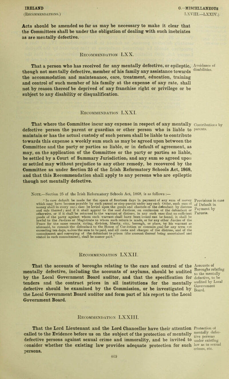 IRELAND (Recommendations.) G.-MISCELLANEODS LXVIIL—LXXIV.) Acts should be amended so far as may be necessary to make it clear that the Committees shall be under the obligation of dealing with such inebriates as are mentally defective. Kecommendation LXX. That a person who has received for any mentally defective, or epileptic, though not mentally defective, member of his family any assistance towards the accommodation and maintenance, care, treatment, education, training and control of such member of his family at the expense of any rate, shall not by reason thereof be deprived of any franchise right or privilege or be subject to any disability or disqualification. Kecommendation LXXI. That where the Committee incur any expense in respect of any mentally defective person the parent or guardian or other person who is liable to maintain or has the actual custody of such person shall be liable to contribute towards this expense a weekly sum such as may be agreed upon between the Committee and the party or parties so liable, or in default of agreement, as may, on the application of the Committee or the party or parties so liable, be settled by a Court of Summary Jurisdiction, and any sum so agreed upon or settled may without prejudice to any other remedy, be recovered by the Committee as under Section 25 of the Irish Reformatory Schools Act, 1868, and that this Recommendation shall apply to any persons who are epileptic though not mentally defective. Note.—Section 25 of the Irish Reformatory Schools Act, 1868, is as follows :— “ In ca?e default be made for the space of fourteen days in payment of any sum of money which may have become payable by such parent or step-parent under any sucli Order, such sum of money shall in every suco case be levied upon the goods and chattels of the defendant by distress and sale thereof; and if it shall appear to the said Justices, on confession of the defendant or otherwise, or if it shall be returned to the warrant of distress, in any such case that no sufficient goods of the party against whom such warrant shall have been issued can be found, it shall be laAvful to the Justices or Magistrate to whom such return is made, or for any other Justice of the Peace for tlie same county, riding, division, liberty, city, borough, or place, by his warrant as aforesaid, to commit the defendant to the House of Correction or common goal tor any term not exceeding ten days, urdess the sum to be paid, and all costs and charges of the distress, and of the commitment and conveying of the defendant to prison (the amount thereof being ascertained and stated in such commitment), shall be sooner paid.’' Recommendation LXXII. That the accounts of boroughs relating to the care and control of the mentally defective, including the accounts of asylums, should be audited by the Local Government Board auditor, and that the specification for tenders and the contract prices in all institutions for the mentally defective should be examined by the Commission, or be investigated by the Local Government Board auditor and form part of his report to the Local Government Board. Recommendation LXXIII, That the Lord Lieutenant and the Lord Chancellor have their attention called to the Evidence before us on the subject of the protection of mentally defective persons against sexual crime and immorality, and be invited to consider whether the existing law provides adequate protection for such persons. Avoidance of disabilities. Contributions by parents. Provisions in ease of Default in Payment by Parents. Accounts of Boroughs relating to the mentally defective, to be audited by Local Government Board. Protection of mentally defec- tive persons under existing law as to sexual crimes, etc.