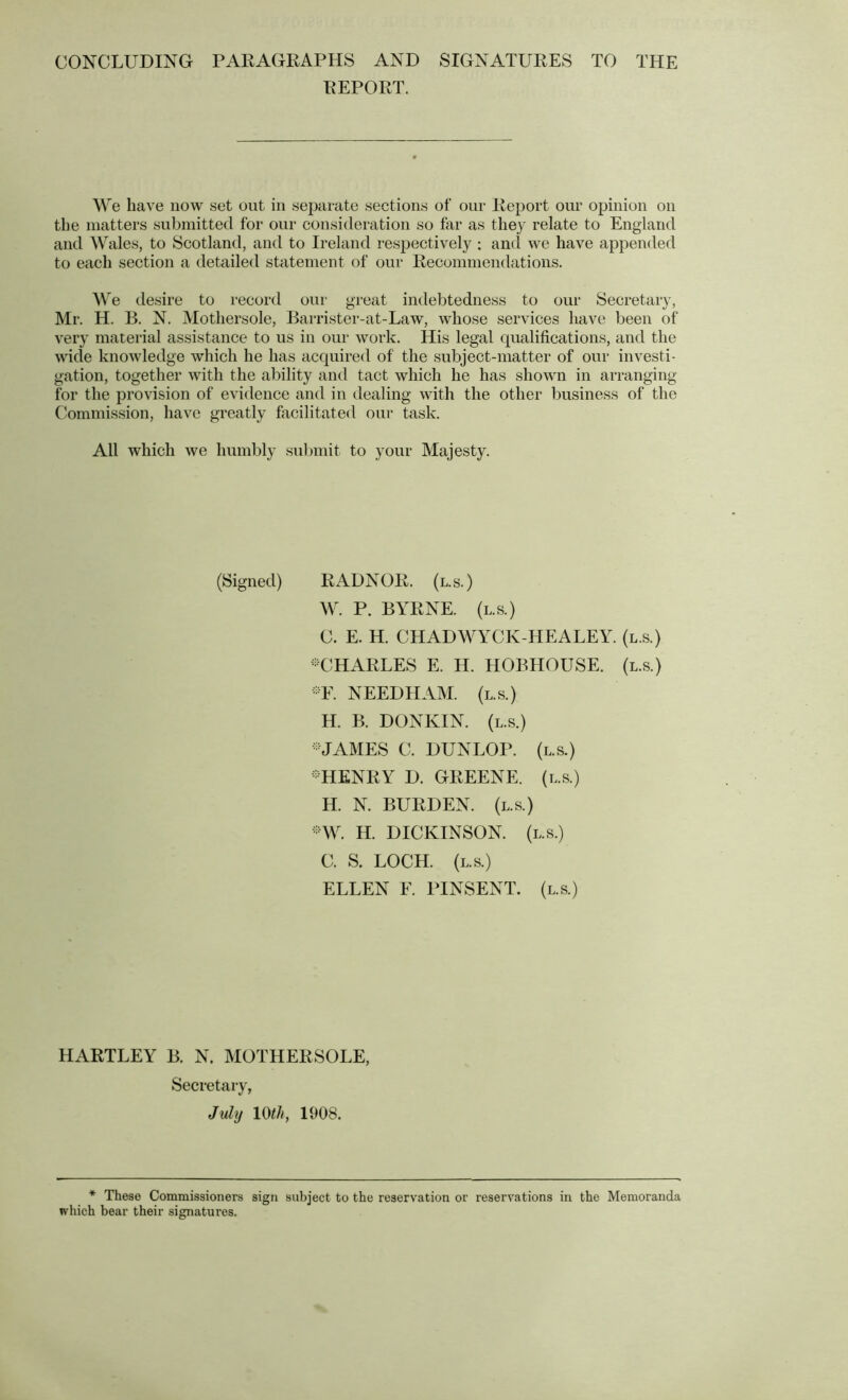 CONCLUDING PAKAGRAPHS AND SIGNATURES TO THE REPORT. We have now set out in separate sections of our Report our opinion on the matters submitted for our consideration so far as they relate to England and Wales, to Scotland, and to Ireland respectively : and we have appended to each section a detailed statement of our Recommendations. \\e desire to record our great indebtedness to our Secretary, Mr. H. B. N. Mothersole, Barrister-at-Law, whose services have been of very material assistance to us in our work. His legal qualifications, and the wide knowledge which he has acquired of the subject-matter of our investi- gation, together with the ability and tact which he has shown in arranging for the provision of evidence and in dealing with the other business of the C'ommission, have greatly facilitated our task. All which we humbly siiljinit to your Majesty. (Signed) RADNOR, (l.s.) W. P. BYRNE. (l.s.) C. E. H. CHADWYCK-HEALEY. (l.s.) -CHARLES E. H. HOBHOUSE. (l.s.) ^Y. NEEDHAM, (l.s.) H. B. DONKIN. (l.s.) -JAMES C. DUNLOP, (l.s.) -HENRY D. GREENE, (l.s.) H. N. BURDEN, (l.s.) AY. H. DICKINSON, (l.s.) C. S. LOCH. (l.s.) ELLEN F. PINSENT. (l.s.) HARTLEY B. N. MOTHERSOLE, Secretary, July 10^/q 1908. * These Commissioners sign subject to the reservation or reservations in the Memoranda which bear their signatures.