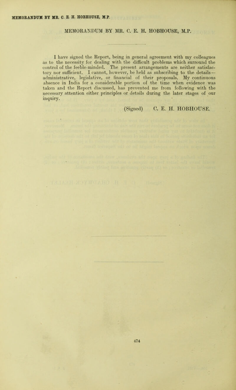 MEMORANDUM BY MR. C. E. H. HOBHOUSE, M.P. MEMOEAT^DUM BY MR. C. E. H. HOBHOUSE, M.P. I have signed the Report, being in general agreement with my colleagues as to the necessity for dealing with the difficult problems which surround the control of the feeble-minded. The present arrangements are neither satisfac- tory nor sufficient. I cannot, however, be held as subscribing to the details— administrative, legislative, or financial of their proposals. My continuous absence in India for a considerable portion of the time when evidence was taken and the Report discussed, has prevented me from following with the necessary attention either principles or details during the later stages of our inquiry. (Signed) 0. E. H. HOBHOUSE.