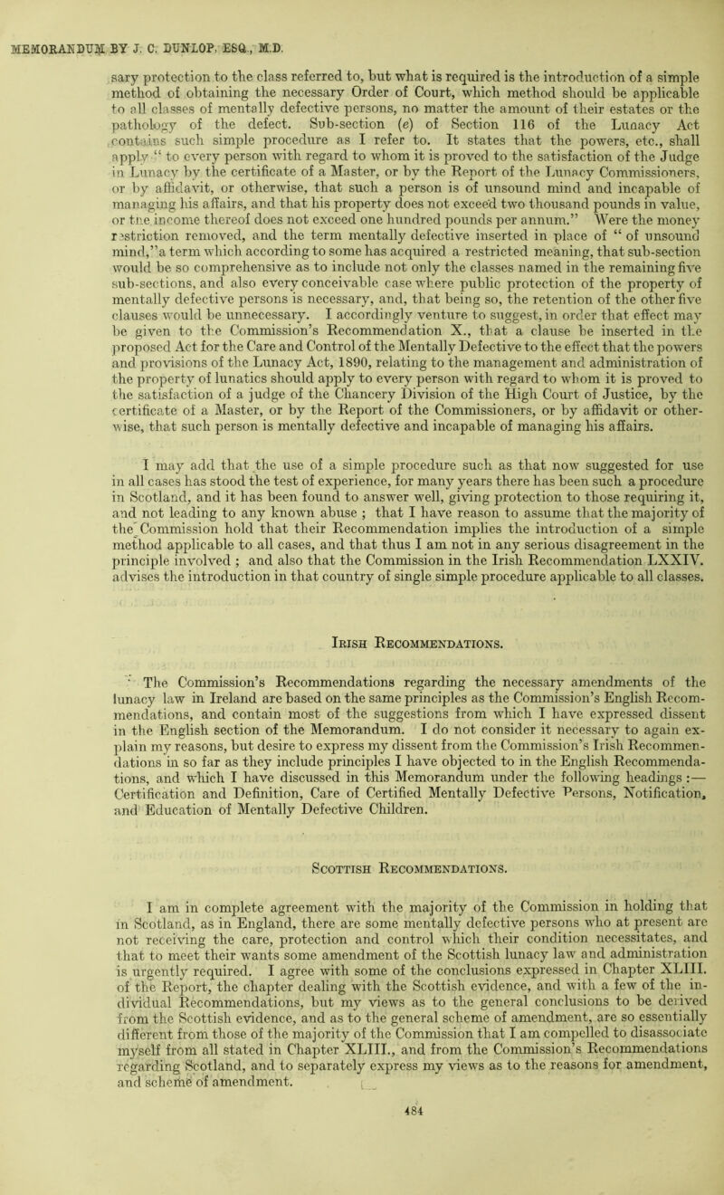 sary protection to the class referred to, but what is required is the introduction of a simple method of obtaining the necessary Order of Court, which method should be applicable to all classes of mentally defective persons, no matter the amount of their estates or the pathology of the defect. Sub-section (e) of Section 116 of the Lunacy Act .contains such simple procedure as I refer to. It states that the powers, etc., shall apply “ to every person with regard to whom it is proved to the satisfaction of the Judge in Lunacy by the certificate of a Master, or by the Heport of the Lunacy Commissioners, or by affidavit, or otherwise, that such a person is of unsound mind and incapable of managing his affairs, and that his property does not exceed two thousand pounds in value, or tne income thereof does not exceed one hundred pounds per annum.” Were the money rsstriction removed, and the term mentally defective inserted in place of “ of unsounc! mind,”a term which according to some has acquired a restricted meaning, that sub-section would be so comprehensive as to include not only the classes named in the remaining five sub-sections, and also every conceivable case where public protection of the property of mentally defective persons is necessary, and, that being so, the retention of the other five clauses would be unnecessary. I accordingly venture to suggest, in order that effect may be given to the Commission’s Recommendation X., that a clause be inserted in the proposed Act for the Care and Control of the Mentally Defective to the effect that the powers and provisions of the Lunacy Act, 1890, relating to the management and administration of the property of lunatics should apply to every person with regard to whom it is proved to the satisfaction of a judge of the Chancery Division of the High Court of Justice, by the certificate of a Master, or by the Report of the Commissioners, or by affidavit or other- wise, that such person is mentally defective and incapable of managing his affairs. I may add that the use of a simple procedure such as that now suggested for use in all cases has stood the test of experience, for many years there has been such a procedure in Scotland, and it has been found to answer well, giving protection to those requiring it, and not leading to any known abuse ; that I have reason to assume that the majority of the Commission hold that their Recommendation implies the introduction of a simple method applicable to all cases, and that thus I am not in any serious disagreement in the principle involved ; and also that the Commission in the Irish Recommendation LXXIV. advises the introduction in that country of single simple procedure applicable to all classes. Irish Recommendations. ‘ The Commission’s Recommendations regarding the necessary amendments of the lunacy law in Ireland are based on the same principles as the Commission’s English Recom- mendations, and contain most of the suggestions from which I have expressed dissent in the English section of the Memorandum. I do not consider it necessary to again ex- plain my reasons, but desire to express my dissent from the Commission’s Irish Recommen- dations in so far as they include principles I have objected to in the English Recommenda- tions, and which I have discussed in this Memorandum under the following headings :— Certification and Definition, Care of Certified Mentally Defective Iversons, Notification, and Education of Mentally Defective Children. Scottish Recommendations. I am in complete agreement wdth the majority of the Commission in holding tliat in Scotland, as in England, there are some mentally defective persons wdio at present are not receiving the care, protection and control which their condition necessitates, and that to meet their wants some amendment of the Scottish lunacy law and administration is urgently required. I agree with some of the conclusions expressed in Chapter XLIII. of the Report, the chapter dealing with the Scottish evidence, and with a few of the in- dividual Recommendations, but my views as to the general conclusions to be derived from the Scottish evidence, and as to the general scheme of amendment, are so essentially different from those of the majority of the Commission that I am compelled to disassociate myself from all stated in Chapter XLIII., and from the Commission’s Recommendations regarding Scotland, and to separately express my views as to the reasons for amendment, and scherhe of amendment.