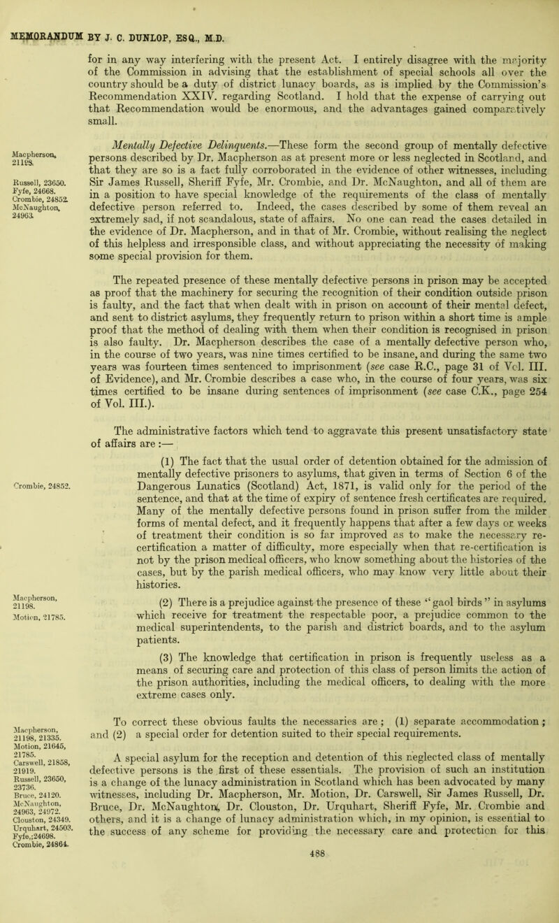 MacphersoOj 21 m. Russell, 23650. Fyfe, 24668. Crombie, 24852. McNaughton, 2496a Crombie, 24852. Mac pliers on, 21198. Motion, 21785. Macpherson, 21198, 21335. Motion, 21645, 21785. Carswell, 21858, 21919. Russell, 23650, 23736. Bruce, 24120. McXaughton, 24963, 24972. Clouston, 24349. Urqubart, 24503. Fyfe,;24698. Crombie, 24864. for in any way interfering with the present Act. I entirely disagree with the mrjority of the Commission in advising that the establishment of special schools all over the country should be a duty of district lunacy boards, as is implied by the Commission’s Recommendation XXIV. regarding Scotland. I hold that the expense of carrying out that Recommendation would be enormous, and the advantages gained comparatively small. Mentally Defective Delinquents.—These form the second group of mentally defective persons described by Dr. Macpherson as at present more or less neglected in Scotland, and that they are so is a fact fully corroborated in the evidence of other witnesses, including Sir James Russell, Sheriff Fyfe, Mr. Crombie, and Dr. McNaughton, and all of them are in a position to have special knowledge of the requirements of the class of mentally defective person referred to. Indeed, the cases described by some of them reveal an extremely sad, if not scandalous, state of affairs. No one can read the cases detailed in the evidence of Dr. Macpherson, and in that of Mr. Crombie, without realising the neglect of this helpless and irresponsible class, and without appreciating the necessity of making some special provision for them. The repeated presence of these mentally defective persons in prison may be accepted as proof that the machinery for securing the recognition of their condition outside prison is faulty, and the fact that when dealt with in prison on account of their mental defect, and sent to district asylums, they frequently return to prison within a short time is ample proof that the method of dealing with them when their condition is recognised in prison is also faulty. Dr. Macpherson describes the case of a mentally defective person who, in the course of two years, was nine times certified to be insane, and during the same two years was fourteen times sentenced to imprisonment {see case R.C., page 31 of Vcl. III. of Evidence), and Mr. Crombie describes a case who, in the course of four years, was six times certified to be insane during sentences of imprisonment {see case C.K., page 254 of Vol. III.). The administrative factors which tend to aggravate this present unsatisfactory state of affairs are :— , (1) The fact that the usual order of detention obtained for the admission of mentally defective prisoners to asylums, that given in terms of Section 6 of the Dangerous Lunatics (Scotland) Act, 1871, is valid only for the period of the sentence, and that at the time of expiry of sentence fresh certificates are required. Many of the mentally defective persons found in prison suffer from the milder forms of mental defect, and it frequently happens that after a few days or weeks of treatment their condition is so far improved as to make the necessary re- certification a matter of difficulty, more especially when that re-certification is not by the prison medical officers, who know something about the histories of the cases, but by the parish medical officers, who may know very little about their histories. (2) There is a prejudice against the presence of these “ gaol birds ” in asylums which receive for treatment the respectable poor, a prejudice common to the medical superintendents, to the parish and district boards, and to the asylum patients. (3) The knowledge that certification in prison is frequently useless as a means of securing care and protection of this class of person limits the action of the prison authorities, including the medical officers, to dealing with the more extreme cases only. To correct these obvious faults the necessaries are; (1) separate accommodation; and (2) a special order for detention suited to their special requirements. A special asylum for the reception and detention of this neglected class of mentally defective persons is the first of these essentials. The provision of such an institution is a change of the lunacy administration in Scotland which has been advocated by many witnesses, including Dr. Macpherson, Mr. Motion, Dr. Carswell, Sir James Russell, Dr. Bruce, Dr. McNaughton(, Dr. Clouston, Dr. Urquhart, Sheriff Fyfe, Mr. Crombie and others, and it is a change of lunacy administration which, in my opinion, is essential to the success of any scheme for providing the necessary care and protection for this