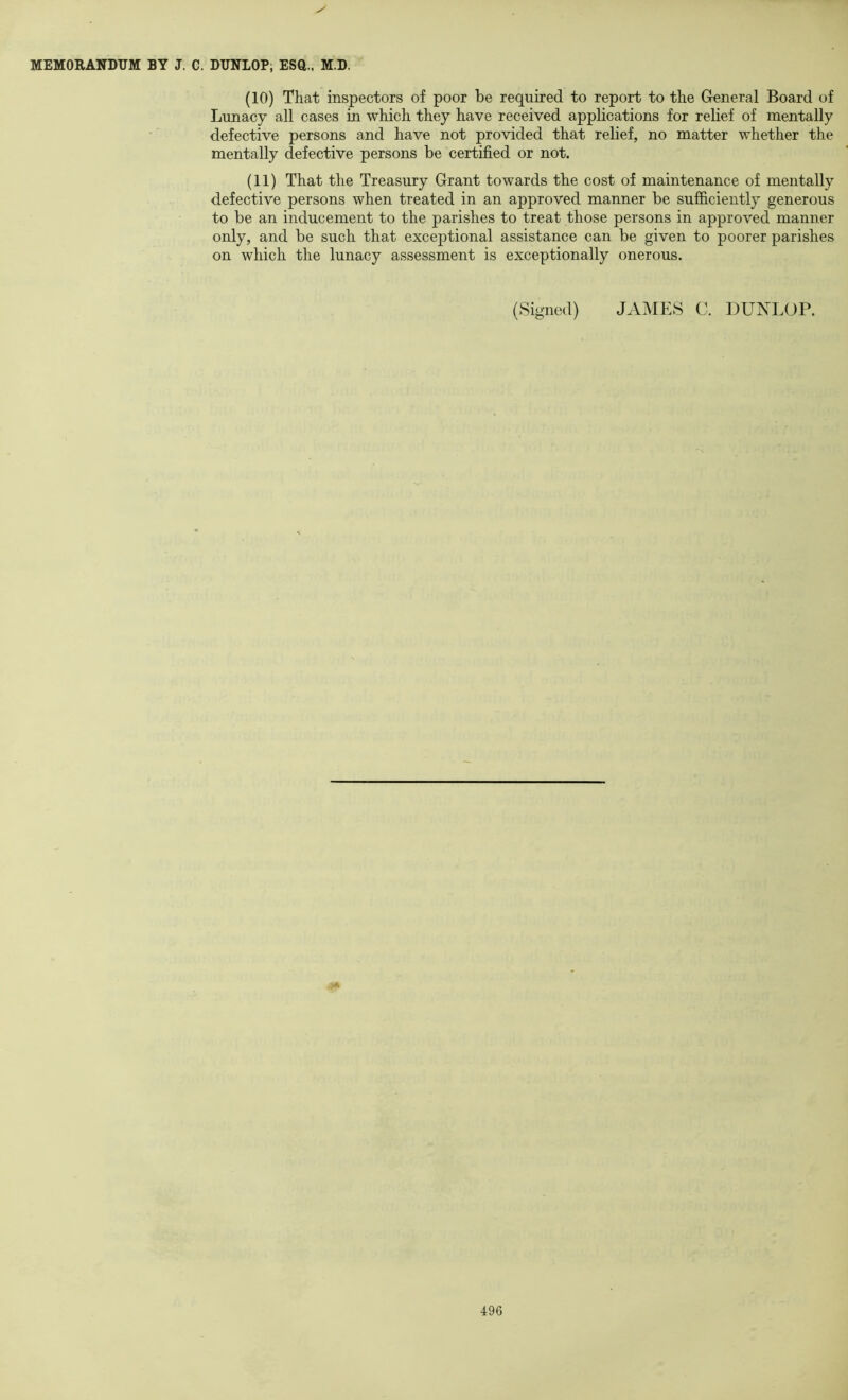 (10) That inspectors of poor be required to report to the General Board of Lunacy all cases in which they have received applications for relief of mentally defective persons and have not provided that relief, no matter whether the mentally defective persons be certified or not. (11) That the Treasury Grant towards the cost of maintenance of mentally defective persons when treated in an approved manner be suflficiently generous to be an inducement to the parishes to treat those persons in approved manner only, and be such that exceptional assistance can be given to poorer parishes on which the lunacy assessment is exceptionally onerous. (Signed) JAMES C. DUNLOP. A