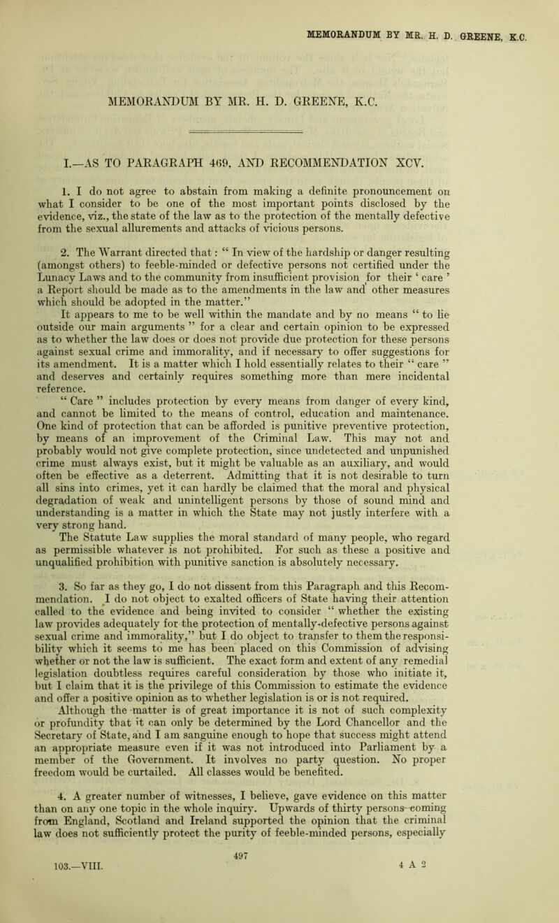 MEMORANDUM BY MR. H. D. GREENE, K.C. I.—AS TO PARAGRAPH 469, AND RECOMMENDATION XCV. 1. I do not agree to abstain from making a definite pronouncement on what I consider to be one of the most important points disclosed by the evidence, viz., the state of the law as to the protection of the mentally defective from the sexual allurements and attacks of vicious persons. 2. The Warrant directed that: “ In view of the hardship or danger resulting (amongst others) to feeble-minded or defective persons not certified under the Lunacy Laws and to the community from insufiicient provision for their ‘ care ^ a Report should be made as to the amendments in the law and other measures which should be adopted in the matter.” It appears to me to be well within the mandate and by no means “ to lie outside our main arguments ” for a clear and certain opinion to be expressed as to whether the law does or does not provide due protection for these persons against sexual crime and immorality, and if necessary to offer suggestions for its amendment. It is a matter which I hold essentially relates to their “ care ” and deserves and certainly requires something more than mere incidental reference. “ Care ” includes protection by every means from danger of every kind, and cannot be limited to the means of control, education and maintenance. One kind of protection that can be afforded is punitive preventive protection, by means of an improvement of the Criminal Law. This may not and probably would not give complete protection, since undetected and unpunished crime must always exist, but it might be valuable as an auxiliary, and would often be effective as a deterrent. Admitting that it is not desirable to turn all sins into crimes, yet it can hardly be claimed that the moral and physical degradation of weak and unintelligent persons by those of sound mind and understanding is a matter in which the State may not justly interfere with a very strong hand. The Statute Law supplies the moral standard of many people, who regard as permissible whatever is not prohibited. For such as these a positive and unqualified prohibition with punitive sanction is absolutely necessary. 3. So far as they go, I do not dissent from this Paragraph and this Recom- mendation. J do not object to exalted officers of State having their attention called to the evidence and being invited to consider “ whether the existing law provides adequately for the protection of mentally-defective persons against sexual crime and immorahty,” but I do object to transfer to them the responsi- bility which it seems to me has been placed on this Comnussion of advising whether or not the law is sufficient. The exact form and extent of any remedial legislation doubtless requires careful consideration by those who initiate it, but I claim that it is the privilege of this Commission to estimate the evidence and offer a positive opinion as to whether legislation is or is not required. Although the matter is of great importance it is not of such complexity or profundity that it can only be determined by the Lord Chancellor and the Secretary of State, and I am sanguine enough to hope that success might attend an appropriate measure even if it was not introduced into Parliament by a member of the Government. It involves no party question. No proper freedom would be curtailed. All classes would be benefited. 4. A greater number of witnesses, I believe, gave evidence on this matter than on any one topic in the whole inquiry. Upwards of thirty persona-coming from England, Scotland and Ireland supported the opinion that the criminal law does not sufficiently protect the purity of feeble-minded persons, especially 103.—VIII. 497 4 A 2