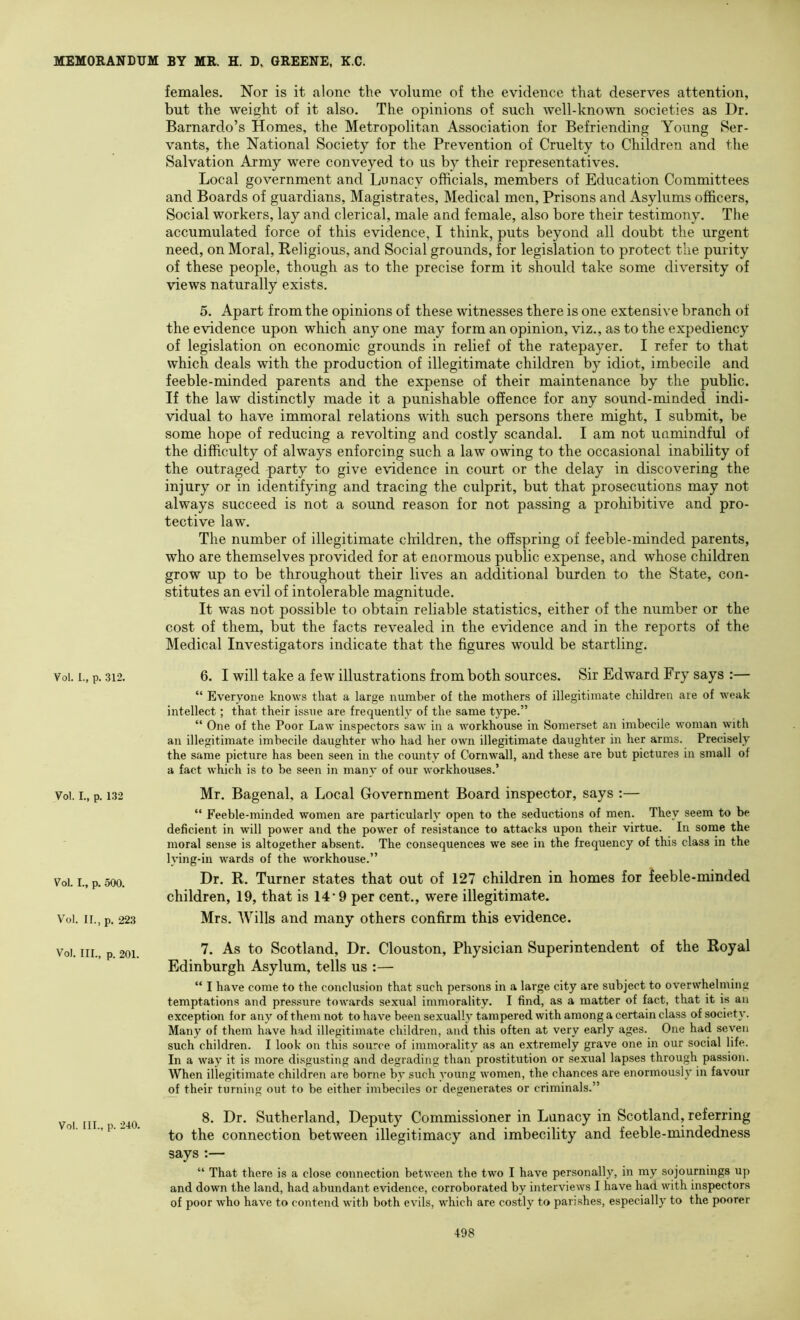 females. Nor is it alone the volume of the evidence that deserves attention, but the weight of it also. The opinions of such well-known societies as Dr. Barnardo’s Homes, the Metropolitan Association for Befriending Young Ser- vants, the National Society for the Prevention of Cruelty to Children and the Salvation Army were conveyed to us by their representatives. Local government and Lunacy officials, members of Education Committees and Boards of guardians. Magistrates, Medical men. Prisons and Asylums officers. Social workers, lay and clerical, male and female, also bore their testimony. The accumulated force of this evidence, I think, puts beyond all doubt the urgent need, on Moral, Religious, and Social grounds, for legislation to protect the purity of these people, though as to the precise form it should take some diversity of views naturally exists. 5. Apart from the opinions of these witnesses there is one extensive branch of the evidence upon which anyone may form an opinion, viz., as to the expediency of legislation on economic grounds in relief of the ratepayer. I refer to that which deals with the production of illegitimate children by idiot, imbecile and feeble-minded parents and the expense of their maintenance by the public. If the law distinctly made it a punishable offence for any sound-minded indi- vidual to have immoral relations with such persons there might, I submit, be some hope of reducing a revolting and costly scandal. I am not unmindful of the difficulty of always enforcing such a law owing to the occasional inability of the outraged party to give evidence in court or the delay in discovering the injury or in identifying and tracing the culprit, but that prosecutions may not always succeed is not a sound reason for not passing a prohibitive and pro- tective law. The number of illegitimate children, the offspring of feeble-minded parents, who are themselves provided for at enormous public expense, and whose children grow up to be throughout their lives an additional burden to the State, con- stitutes an evil of intolerable magnitude. It was not possible to obtain reliable statistics, either of the number or the cost of them, but the facts revealed in the evidence and in the reports of the Medical Investigators indicate that the figures would be startling. Voi. 1., p. 312. 6. I will take a few illustrations from both sources. Sir Edward Fry says :— “ Everyone knows that a large number of the mothers of illegitimate children are of weak intellect; that their issue are frequently of the same type.” “ One of the Poor Law inspectors saw in a workhouse in Somerset an imbecile woman with an illegitimate imbecile daughter who had her own illegitimate daughter in her arms. Precisely the same picture has been seen in the county of Cornwall, and these are but pictures in small of a fact which is to be seen in many of our workhouses.’ Voi. I., p. 132 Mr. Bagenal, a Local Government Board inspector, says :— “ Feeble-minded women are particularly open to the seductions of men. They seem to be deficient in will power and the pow'er of resistance to attacks upon their virtue. In soine the moral sense is altogether absent. The consequences we see in the frequency of this class in the lying-in wards of the workhouse.” Voi. I., p. 500. R. Turner states that out of 127 children in homes for feeble-minded children, 19, that is 14'9 per cent., were illegitimate. Voi. II., p, 223 Mrs. Wills and many others confirm this evidence. Vol. III., p. 201. VqI. III., p. 240. 7. As to Scotland, Dr, Clouston, Physician Superintendent of the Royal Edinburgh Asylum, tells us :— “ I have come to the conclusion that such persons in a large city are subject to overwhelming temptations and pressure towards sexual immorality. I find, as a matter of fact, that it is an exception for any of them not to have been sexually tampered with among a certain class of society. Many of them have had illegitimate children, and this often at very early ages. One had seven such children. I look on this source of immorality as an extremely grave one in our social life. In a way it is more disgusting and degrading than prostitution or sexual lapses through passion. When illegitimate children are borne by such young women, the chances are enormously in favour of their turning out to be either imbeciles or degenerates or criminals.” 8. Dr. Sutherland, Deputy Commissioner in Lunacy in Scotland, referring to the connection between illegitimacy and imbecility and feeble-mindedness says “ That there is a close connection between the two I have personally, in my sojournings up and down the land, had abundant evidence, corroborated by interviews I have had with inspectors of poor who have to contend with both evils, which are costly to parishes, especially to the poorer